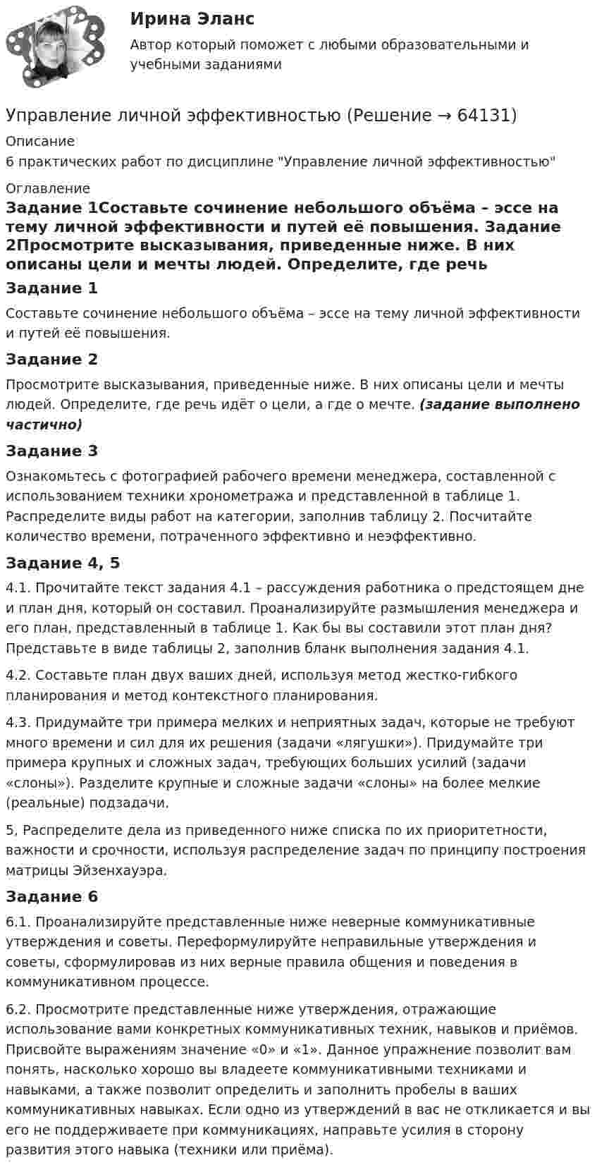     
            Описание
            6 практических работ по дисциплине Управление личной эффективностью 
            Оглавление
            Задание 1Составьте сочинение небольшого объёма – эссе на тему личной эффективности и путей её повышения. Задание 2Просмотрите высказывания, приведенные ниже. В них описаны цели и мечты людей. Определите, где речь идёт о цели, а где о мечте. (задание выполнено частично)Задание 3Ознакомьтесь с фотографией рабочего времени менеджера, составленной с использованием техники хронометража и представленной в таблице 1. Распределите виды работ на категории, заполнив таблицу 2. Посчитайте количество времени, потраченного эффективно и неэффективно.Задание 4, 54.1. Прочитайте текст задания 4.1 – рассуждения работника о предстоящем дне и план дня, который он составил. Проанализируйте размышления менеджера и его план, представленный в таблице 1. Как бы вы составили этот план дня? Представьте в виде таблицы 2, заполнив бланк выполнения задания 4.1.4.2. Составьте план двух ваших дней, используя метод жестко-гибкого планирования и метод контекстного планирования.4.3. Придумайте три примера мелких и неприятных задач, которые не требуют много времени и сил для их решения (задачи «лягушки»). Придумайте три примера крупных и сложных задач, требующих больших усилий (задачи «слоны»). Разделите крупные и сложные задачи «слоны» на более мелкие (реальные) подзадачи.5, Распределите дела из приведенного ниже списка по их приоритетности, важности и срочности, используя распределение задач по принципу построения матрицы Эйзенхауэра.Задание 66.1. Проанализируйте представленные ниже неверные коммуникативные утверждения и советы. Переформулируйте неправильные утверждения и советы, сформулировав из них верные правила общения и поведения в коммуникативном процессе.6.2. Просмотрите представленные ниже утверждения, отражающие использование вами конкретных коммуникативных техник, навыков и приёмов. Присвойте выражениям значение «0» и «1». Данное упражнение позволит вам понять, насколько хорошо вы владеете коммуникативными техниками и навыками, а также позволит определить и заполнить пробелы в ваших коммуникативных навыках. Если одно из утверждений в вас не откликается и вы его не поддерживаете при коммуникациях, направьте усилия в сторону развития этого навыка (техники или приёма).  
            
            
            Управление личной карьерой.фэ_МАГ. Синергия. Ответы на ИТОГОВЫЙ ТЕСТ. На отлично!Управление личной эффективностьюУправление личной эффективностью.РОСДИСТАНТ.  ПРАКТИЧЕСКИЕ.ВКСУправление личной эффективностью / тест с ответами для промежуточной аттестации 85%Управление логистикой в E-commerce Синергия 5 семестр экзаменУправление логистическими операциями ММУ Практическая работа 2023 г.УПРАВЛЕНИЕ ЛОГИСТИЧЕСКИМИ ПРОЦЕССАМИ В МАРКЕТИНГЕ - Вариант №11Управление конфликтами. Задание к теме 2.Управление конфликтами. Задание к теме 4. 93,3%Управление конфликтами_Ответы на тесты Moscow Business Academy /Московская Бизнес Академия, дисциплина полностью.Управление конфликтами это умение в большей степени необходимоУправление конфликтом и эффективность работы организации.Управление корпоративными финансами Практическая работаУправление личной карьерой (ответы Синергия). РЕЗУЛЬТАТ 100 БАЛЛОВ