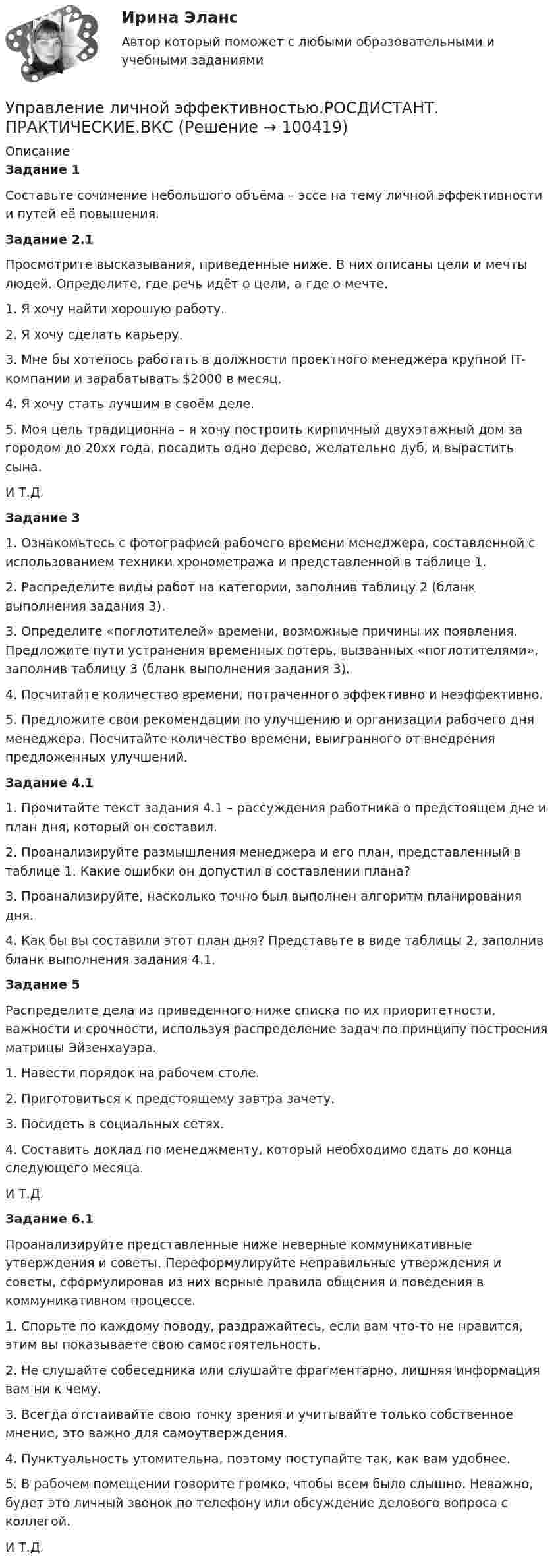     
            Описание
            Задание 1 	Составьте сочинение небольшого объёма – эссе на тему личной эффективности и путей её повышения. Задание 2.1 	Просмотрите высказывания, приведенные ниже. В них описаны цели и мечты людей. Определите, где речь идёт о цели, а где о мечте.1.    Я хочу найти хорошую работу. 2.    Я хочу сделать карьеру. 3.    Мне бы хотелось работать в должности проектного менеджера крупной IT-компании и зарабатывать $2000 в месяц. 4.    Я хочу стать лучшим в своём деле. 5.    Моя цель традиционна – я хочу построить кирпичный двухэтажный дом за городом до 20хх года, посадить одно дерево, желательно дуб, и вырастить сына. И Т.Д.Задание 3	1.      Ознакомьтесь с фотографией рабочего времени менеджера, составленной с использованием техники хронометража и представленной в таблице 1.	2.      Распределите виды работ на категории, заполнив таблицу 2 (бланк выполнения задания 3).	3.      Определите «поглотителей» времени, возможные причины их появления. Предложите пути устранения временных потерь, вызванных «поглотителями», заполнив таблицу 3 (бланк выполнения задания 3).	4.      Посчитайте количество времени, потраченного эффективно и неэффективно.	5.      Предложите свои рекомендации по улучшению и организации рабочего дня менеджера. Посчитайте количество времени, выигранного от внедрения предложенных улучшений.Задание 4.1	1.               Прочитайте текст задания 4.1 – рассуждения работника о предстоящем дне и план дня, который он составил.	2.               Проанализируйте размышления менеджера и его план, представленный в таблице 1. Какие ошибки он допустил в составлении плана? 	3.               Проанализируйте, насколько точно был выполнен алгоритм планирования дня.	4.               Как бы вы составили этот план дня? Представьте в виде таблицы 2, заполнив бланк выполнения задания 4.1.Задание 5	Распределите дела из приведенного ниже списка по их приоритетности, важности и срочности, используя распределение задач по принципу построения матрицы Эйзенхауэра.	1.           Навести порядок на рабочем столе.	2.           Приготовиться к предстоящему завтра зачету. 	3.           Посидеть в социальных сетях.	4.           Составить доклад по менеджменту, который необходимо сдать до конца следующего месяца.И Т.Д.Задание 6.1	Проанализируйте представленные ниже неверные коммуникативные утверждения и советы. Переформулируйте неправильные утверждения и советы, сформулировав из них верные правила общения и поведения в коммуникативном процессе.	1. Спорьте по каждому поводу, раздражайтесь, если вам что-то не нравится, этим вы показываете свою самостоятельность.	2. Не слушайте собеседника или слушайте фрагментарно, лишняя информация вам ни к чему.	3. Всегда отстаивайте свою точку зрения и учитывайте только собственное мнение, это важно для самоутверждения.	4. Пунктуальность утомительна, поэтому поступайте так, как вам удобнее.	5. В рабочем помещении говорите громко, чтобы всем было слышно. Неважно, будет это личный звонок по телефону или обсуждение делового вопроса с коллегой.	И Т.Д.   
            
            
            Управление личной эффективностьюУправление личной эффективностью.РОСДИСТАНТ.  ПРАКТИЧЕСКИЕ.ВКСУправление личной эффективностью / тест с ответами для промежуточной аттестации 85%Управление логистикой в E-commerce Синергия 5 семестр экзаменУправление логистическими операциями ММУ Практическая работа 2023 г.УПРАВЛЕНИЕ ЛОГИСТИЧЕСКИМИ ПРОЦЕССАМИ В МАРКЕТИНГЕ - Вариант №11Управление логистическими рисками (Тест Синергия ответы на Отлично) 90/100 балловУправление конфликтами. Задание к теме 4. 93,3%Управление конфликтами_Ответы на тесты Moscow Business Academy /Московская Бизнес Академия, дисциплина полностью.Управление конфликтами это умение в большей степени необходимоУправление конфликтом и эффективность работы организации.Управление корпоративными финансами Практическая работаУправление личной карьерой (ответы Синергия). РЕЗУЛЬТАТ 100 БАЛЛОВУправление личной карьерой (тест с ответами Синергия) 