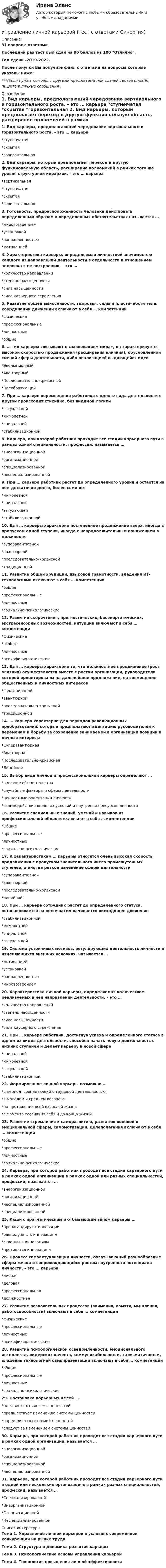     
          Описание
          31 вопрос с ответамиПоследний раз тест был сдан на 96 баллов из 100 Отлично.Год сдачи -2019-2022.После покупки Вы получите файл с ответами на вопросы которые указаны ниже:***(Если нужна помощь с другими предметами или сдачей тестов онлайн, пишите в личные сообщения  ) 
          Оглавление
          1. Вид карьеры, предполагающий чередование вертикального и горизонтального роста, – это … карьера *ступенчатая *скрытая *горизонтальная 2. Вид карьеры, который предполагает переход в другую функциональную область, расширение полномочий в рамках того же уровня структурной иерархии, – это … карьера*вертикальная *ступенчатая *скрытая *горизонтальная 3. Готовность, предрасположенность человека действовать определенным образом в определенных обстоятельствах называется … *мировоззрением*установкой *направленностью *мотивацией 4. Характеристика карьеры, определяемая личностной значимостью каждого из направлений деятельности в отдельности и отношением человека к ее построению, – это … *количество направлений *степень насыщенности *сила насыщенности *сила карьерного стремления 5. Развитие общей выносливости, здоровья, силы и пластичности тела, координации движений включают в себя … компетенции *физические *профессиональные *личностные *общие 6. … тип карьеры связывают с «завоеванием мира», он характеризуется высокой скоростью продвижения (расширения влияния), обусловленной сменой сферы деятельности, либо реализацией выдающейся идеи *Эволюционный *Авантюрный *Последовательно-кризисный *Преобразующий 7. При … карьере перемещение работника с одного вида деятельности в другой происходит стихийно, без видимой логики *затухающей *мимолетной *спиральной *стабилизационной 8. Карьера, при которой работник проходит все стадии карьерного пути в рамках одной специальности, профессии, называется … *внеорганизационной *организационной *специализированной *неспециализированной 9. При … карьере работник растет до определенного уровня и остается на нем достаточно долго, более семи лет*мимолетной *спиральной *затухающей *стабилизационной 10. Для … карьеры характерно постепенное продвижение вверх, иногда с пропуском одной ступени, иногда с непродолжительным понижением в должности *суперавантюрной *авантюрной *последовательно-кризисной *традиционной 11. Развитие общей эрудиции, языковой грамотности, владения ИТ-технологиями включают в себя … компетенции *общие *профессиональные *личностные*социально-психологические 12. Развитие скорочтения, прогностических, биоэнергетических, экстрасенсорных возможностей, интуиции включают в себя … компетенции *физические *особые *личностные*психофизиологические 13. Для … карьеры характерно то, что должностное продвижение (рост влияния) осуществляется вместе с ростом организации, руководители которой ориентированы на дальнейшее продвижение, на совмещение общественных и личностных интересов *эволюционной *авантюрной *последовательно-кризисной *традиционной 14. … карьера характерна для периодов революционных преобразований, которые предполагают адаптацию руководителей к переменам и борьбу за сохранение занимаемой в организации позиции и личные интересы*Суперавантюрная *Авантюрная *Последовательно-кризисная *Линейная 15. Выбор вида личной и профессиональной карьеры определяют … *внешние обстоятельства *случайные факторы и сферы деятельности *ценностные ориентации личности *взаимодействия внешних условий и внутренних ресурсов личности 16. Развитие специальных знаний, умений и навыков из профессиональной области включают в себя … компетенции *Общие*профессиональные *личностные *социально-психологические 17. К характеристикам … карьеры относятся очень высокая скорость продвижения с пропуском значительного числа промежуточных ступеней, а иногда резкое изменение сферы деятельности*суперавантюрной *авантюрной *последовательно-кризисной *линейной 18. При … карьере сотрудник растет до определенного статуса, останавливается на нем и затем начинается нисходящее движение *стабилизационной *мимолетной *спиральной *затухающей 19. Система устойчивых мотивов, регулирующих деятельность личности в изменяющихся внешних условиях, называется … *мотивацией *установкой *направленностью *мировоззрением 20. Характеристика личной карьеры, определяемая количеством реализуемых в ней направлений деятельности, – это … *количество направлений *степень насыщенности *сила насыщенности *сила карьерного стремления 21. При … карьере работник, достигнув успеха и определенного статуса в одном из видов деятельности, способен начать новую деятельность с нижних ступеней и делает карьеру в новой сфере *спиральной *мимолетной *затухающей *стабилизационной 22. Формирование личной карьеры возможно … *в период, совпадающий с трудовой деятельностью *в молодом и среднем возрасте *на протяжении всей взрослой жизни *с момента осознания себя и до конца жизни 23. Развитие стремления к саморазвитию, развитию волевой и эмоциональной сферы, самомотивации, целеполагания включают в себя … компетенции *общие *профессиональные *личностные *социально-психологические 24. Карьера, при которой работник проходит все стадии карьерного пути в рамках одной организации в рамках одной или разных специальностей, профессий, называется …*внеорганизационной*организационной*неспециализированной*специализированной 25. Люди с прагматическим и отбывающим типом карьеры … *пропагандируют инновации *равнодушны к инновациям *склонны к инновациям *противятся инновациям 26. Процесс самоактуализации личности, охватывающий разнообразные сферы жизни и сопровождающийся ростом внутреннего потенциала личности, – это … карьера *личная *деловая *профессиональная *должностная 27. Развитие познавательных процессов (внимания, памяти, мышления, работоспособности) включают в себя … компетенции*физические *профессиональные *личностные *психофизиологические 28. Развитие психологической осведомленности, эмоционального интеллекта, лидерских качеств, коммуникабельности, харизматичности, владения технологией самопрезентации включают в себя … компетенции *общие *профессиональные *личностные *социально-психологические 29. Постановка карьерных целей … *не зависит от системы ценностей *предшествует изменению системы ценностей *определяется системой ценностей *следует за изменением системы ценностей 30. Карьера, при которой работник проходит все стадии карьерного пути в рамках одной организации, называется … *внеорганизационной *организационной *специализированной *неспециализированной 31. Карьера, при которой работник проходит все стадии карьерного пути в одной или нескольких организациях в рамках разных специальностей, профессий, называется …*Специализированной*Внеорганизационной*Организационной*Неспециализированной 
          Список литературы
          Тема 1. Управление личной карьерой в условиях современной конкуренции на рынке труда Тема 2. Структура и динамика развития карьеры Тема 3. Психологические основы управления карьерой Тема 4. Технология повышения личной эффективности
            
            
            Управление личной карьерой (ответы Синергия). РЕЗУЛЬТАТ 100 БАЛЛОВУправление личной карьерой (тест с ответами Синергия) Управление личной карьерой.фэ_МАГ. Синергия. Ответы на ИТОГОВЫЙ ТЕСТ. На отлично!Управление личной эффективностьюУправление личной эффективностью.РОСДИСТАНТ.  ПРАКТИЧЕСКИЕ.ВКСУправление личной эффективностью / тест с ответами для промежуточной аттестации 85%Управление логистикой в E-commerce Синергия 5 семестр экзаменУправление контентом / Управление контентом в организации. Синергия. ✅ Ответы на ИТОГОВЫЙ ТЕСТ. На отлично!Управление конфликтамиУправление конфликтами. Задание к теме 2.Управление конфликтами. Задание к теме 4. 93,3%Управление конфликтами_Ответы на тесты Moscow Business Academy /Московская Бизнес Академия, дисциплина полностью.Управление конфликтами это умение в большей степени необходимоУправление конфликтом и эффективность работы организации.
