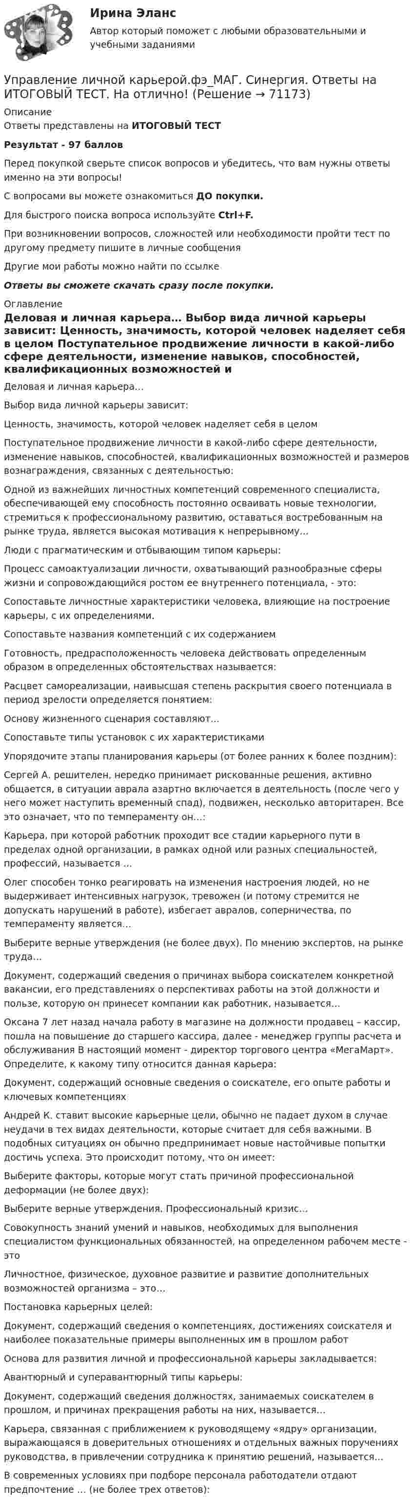     
            Описание
            Ответы представлены на ИТОГОВЫЙ ТЕСТРезультат - 97 балловПеред покупкой сверьте список вопросов и убедитесь, что вам нужны ответы именно на эти вопросы!С вопросами вы можете ознакомиться ДО покупки.Для быстрого поиска вопроса используйте Ctrl+F.При возникновении вопросов, сложностей или необходимости пройти тест по другому предмету пишите в личные сообщения Другие мои работы можно найти по ссылке Ответы вы сможете скачать сразу после покупки. 
            Оглавление
              Деловая и личная карьера…   Выбор вида личной карьеры зависит:   Ценность, значимость, которой человек наделяет себя в целом   Поступательное продвижение личности в какой-либо сфере деятельности, изменение навыков, способностей, квалификационных возможностей и размеров вознаграждения, связанных с деятельностью:   Одной из важнейших личностных компетенций современного специалиста, обеспечивающей ему способность постоянно осваивать новые технологии, стремиться к профессиональному развитию, оставаться востребованным на рынке труда, является высокая мотивация к непрерывному…   Люди с прагматическим и отбывающим типом карьеры:   Процесс самоактуализации личности, охватывающий разнообразные сферы жизни и сопровождающийся ростом ее внутреннего потенциала, - это:   Сопоставьте личностные характеристики человека, влияющие на построение карьеры, с их определениями.   Сопоставьте названия компетенций с их содержанием   Готовность, предрасположенность человека действовать определенным образом в определенных обстоятельствах называется:   Расцвет самореализации, наивысшая степень раскрытия своего потенциала в период зрелости определяется понятием:   Основу жизненного сценария составляют...   Сопоставьте типы установок с их характеристиками   Упорядочите этапы планирования карьеры (от более ранних к более поздним):   Сергей А. решителен, нередко принимает рискованные решения, активно общается, в ситуации аврала азартно включается в деятельность (после чего у него может наступить временный спад), подвижен, несколько авторитарен. Все это означает, что по темпераменту он…:   Карьера, при которой работник проходит все стадии карьерного пути в пределах одной организации, в рамках одной или разных специальностей, профессий, называется …   Олег способен тонко реагировать на изменения настроения людей, но не выдерживает интенсивных нагрузок, тревожен (и потому стремится не допускать нарушений в работе), избегает авралов, соперничества, по темпераменту является…   Выберите верные утверждения (не более двух). По мнению экспертов, на рынке труда…   Документ, содержащий сведения о причинах выбора соискателем конкретной вакансии, его представлениях о перспективах работы на этой должности и пользе, которую он принесет компании как работник, называется…   Оксана 7 лет назад начала работу в магазине на должности продавец – кассир, пошла на повышение до старшего кассира, далее - менеджер группы расчета и обслуживания В настоящий момент - директор торгового центра «МегаМарт». Определите, к какому типу относится данная карьера:   Документ, содержащий основные сведения о соискателе, его опыте работы и ключевых компетенциях   Андрей К. ставит высокие карьерные цели, обычно не падает духом в случае неудачи в тех видах деятельности, которые считает для себя важными. В подобных ситуациях он обычно предпринимает новые настойчивые попытки достичь успеха. Это происходит потому, что он имеет:   Выберите факторы, которые могут стать причиной профессиональной деформации (не более двух):   Выберите верные утверждения. Профессиональный кризис…   Совокупность знаний умений и навыков, необходимых для выполнения специалистом функциональных обязанностей, на определенном рабочем месте - это   Личностное, физическое, духовное развитие и развитие дополнительных возможностей организма – это…   Постановка карьерных целей:   Документ, содержащий сведения о компетенциях, достижениях соискателя и наиболее показательные примеры выполненных им в прошлом работ   Основа для развития личной и профессиональной карьеры закладывается:   Авантюрный и суперавантюрный типы карьеры:   Документ, содержащий сведения должностях, занимаемых соискателем в прошлом, и причинах прекращения работы на них, называется…   Карьера, связанная с приближением к руководящему «ядру» организации, выражающаяся в доверительных отношениях и отдельных важных поручениях руководства, в привлечении сотрудника к принятию решений, называется…   В современных условиях при подборе персонала работодатели отдают предпочтение … (не более трех ответов):   
            
            
            Управление личной карьерой (тест с ответами Синергия) Управление личной карьерой.фэ_МАГ. Синергия. Ответы на ИТОГОВЫЙ ТЕСТ. На отлично!Управление личной эффективностьюУправление личной эффективностью.РОСДИСТАНТ.  ПРАКТИЧЕСКИЕ.ВКСУправление личной эффективностью / тест с ответами для промежуточной аттестации 85%Управление логистикой в E-commerce Синергия 5 семестр экзаменУправление логистическими операциями ММУ Практическая работа 2023 г.Управление конфликтамиУправление конфликтами. Задание к теме 2.Управление конфликтами. Задание к теме 4. 93,3%Управление конфликтами_Ответы на тесты Moscow Business Academy /Московская Бизнес Академия, дисциплина полностью.Управление конфликтами это умение в большей степени необходимоУправление конфликтом и эффективность работы организации.Управление корпоративными финансами Практическая работа