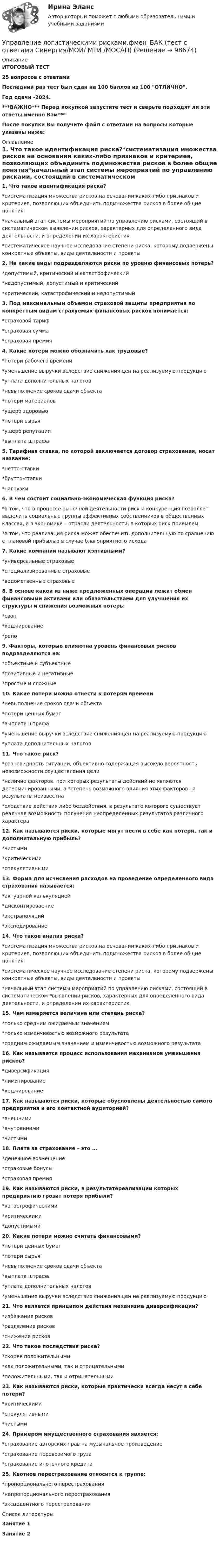     
            Описание
            ИТОГОВЫЙ ТЕСТ25 вопросов с ответамиПоследний раз тест был сдан на 100 баллов из 100 ОТЛИЧНО.Год сдачи -2024.***ВАЖНО*** Перед покупкой запустите тест и сверьте подходят ли эти ответы именно Вам***После покупки Вы получите файл с ответами на вопросы которые указаны ниже: 
            Оглавление
            1. Что такое идентификация риска?*систематизация множества рисков на основании каких-либо признаков и критериев, позволяющих объединить подмножества рисков в более общие понятия*начальный этап системы мероприятий по управлению рисками, состоящий в систематическом выявлении рисков, характерных для определенного вида деятельности, и определении их характеристик*систематическое научное исследование степени риска, которому подвержены конкретные объекты, виды деятельности и проекты2. На какие виды подразделяются риски по уровню финансовых потерь?*допустимый, критический и катастрофический*недопустимый, допустимый и критический*критический, катастрофический и недопустимый3. Под максимальным объемом страховой защиты предприятия по конкретным видам страхуемых финансовых рисков понимается:*страховой тариф*страховая сумма*страховая премия4. Какие потери можно обозначить как трудовые?*потери рабочего времени*уменьшение выручки вследствие снижения цен на реализуемую продукцию*уплата дополнительных налогов*невыполнение сроков сдачи объекта*потери материалов*ущерб здоровью*потери сырья*ущерб репутации*выплата штрафа5. Тарифная ставка, по которой заключается договор страхования, носит название:*нетто-ставки*брутто-ставки*нагрузки6. В чем состоит социально-экономическая функция риска?*в том, что в процессе рыночной деятельности риск и конкуренция позволяет выделить социальные группы эффективных собственников в общественных классах, а в экономике – отрасли деятельности, в которых риск приемлем*в том, что реализация риска может обеспечить дополнительную по сравнению с плановой прибылью в случае благоприятного исхода7. Какие компании называют кэптивными?*универсальные страховые*специализированные страховые*ведомственные страховые8. В основе какой из ниже предложенных операции лежит обмен финансовыми активами или обязательствами для улучшения их структуры и снижения возможных потерь:*своп*хеджирование*репо9. Факторы, которые влияютна уровень финансовых рисков подразделяются на:*объектные и субъектные*позитивные и негативные*простые и сложные10. Какие потери можно отнести к потерям времени*невыполнение сроков сдачи объекта*потери ценных бумаг*выплата штрафа*уменьшение выручки вследствие снижения цен на реализуемую продукцию*уплата дополнительных налогов11. Что такое риск?*разновидность ситуации, объективно содержащая высокую вероятность невозможности осуществления цели*наличие факторов, при которых результаты действий не являются детерминированными, а *степень возможного влияния этих факторов на результаты неизвестна*следствие действия либо бездействия, в результате которого существует реальная возможность получения неопределенных результатов различного характера12. Как называются риски, которые могут нести в себе как потери, так и дополнительную прибыль?*чистыми*критическими*спекулятивными13. Форма для исчисления расходов на проведение определенного вида страхования называется:*актуарной калькуляцией*дисконтироваение*экстраполяций*экспедирование14. Что такое анализ риска?*систематизация множества рисков на основании каких-либо признаков и критериев, позволяющих объединить подмножества рисков в более общие понятия*систематическое научное исследование степени риска, которому подвержены конкретные объекты, виды деятельности и проекты*начальный этап системы мероприятий по управлению рисками, состоящий в систематическом *выявлении рисков, характерных для определенного вида деятельности, и определении их характеристик15. Чем измеряется величина или степень риска?*только средним ожидаемым значением*только изменчивостью возможного результата*средним ожидаемым значением и изменчивостью возможного результата16. Как называется процесс использования механизмов уменьшения рисков?*диверсификация*лимитирование*хеджирование17. Как называются риски, которые обусловлены деятельностью самого предприятия и его контактной аудиторией?*внешними*внутренними*чистыми18. Плата за страхование – это …*денежное возмещение*страховые бонусы*страховая премия19. Как называются риски, в результатереализации которых предприятию грозит потеря прибыли?*катастрофическими*критическими*допустимыми20. Какие потери можно считать финансовыми?*потери ценных бумаг*потери сырья*невыполнение сроков сдачи объекта*выплата штрафа*уплата дополнительных налогов*уменьшение выручки вследствие снижения цен на реализуемую продукцию21. Что является принципом действия механизма диверсификации?*избежание рисков*разделение рисков*снижение рисков22. Что такое последствия риска?*скорее положительными*как положительными, так и отрицательными*положительными, так и отрицательными23. Как называются риски, которые практически всегда несут в себе потери?*критическими*спекулятивными*чистыми24. Примером имущественного страхования является:*страхование авторских прав на музыкальное произведение*страхование перевозимого груза*страхование ипотечного кредита25. Квотное перестрахование относится к группе:*пропорционального перестрахования*непропорционального перестрахования*эксцедентного перестрахования 
            Список литературы
            Занятие 1 Занятие 2 
            
            
            Управление логистическими рисками (Тест Синергия ответы на Отлично) 90/100 балловУправление логистическими рисками.фмен_БАК (тест с ответами Синергия/МОИ/ МТИ /МОСАП)Управление малым бизнесом - задание к теме 2Управление малым бизнесом - задание к теме 3Управление малым бизнесом итоговый тест «Управление маркетингом»Управление материальными ресурсами проектаУправление личной карьерой (тест с ответами Синергия) Управление личной карьерой.фэ_МАГ. Синергия. Ответы на ИТОГОВЫЙ ТЕСТ. На отлично!Управление личной эффективностьюУправление личной эффективностью.РОСДИСТАНТ.  ПРАКТИЧЕСКИЕ.ВКСУправление личной эффективностью / тест с ответами для промежуточной аттестации 85%Управление логистикой в E-commerce Синергия 5 семестр экзаменУправление логистическими операциями ММУ Практическая работа 2023 г.