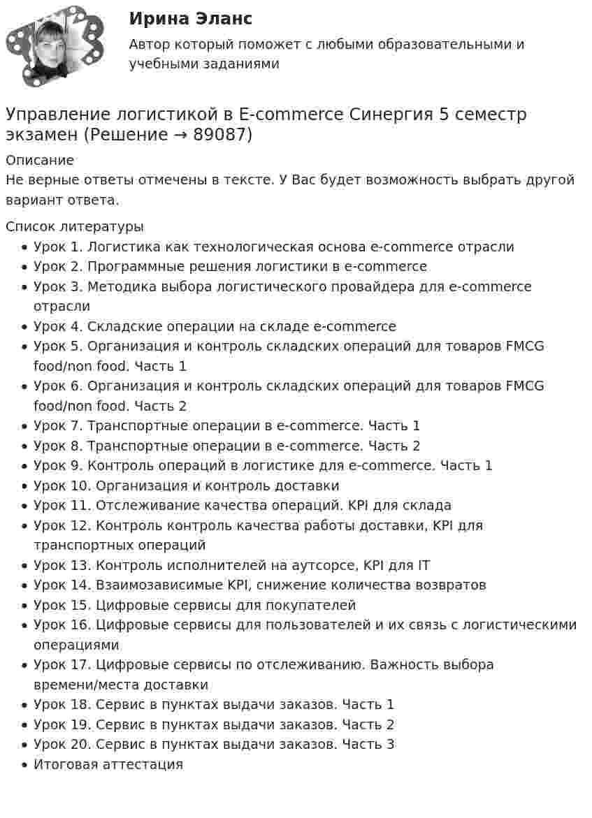     
            Описание
            Не верные ответы отмечены в тексте. У Вас будет возможность выбрать другой вариант ответа.  
            Список литературы
            Урок 1. Логистика как технологическая основа e-commerce отраслиУрок 2. Программные решения логистики в e-commerceУрок 3. Методика выбора логистического провайдера для e-commerce отраслиУрок 4. Складские операции на складе e-commerceУрок 5. Организация и контроль складских операций для товаров FMCG food/non food. Часть 1Урок 6. Организация и контроль складских операций для товаров FMCG food/non food. Часть 2Урок 7. Транспортные операции в e-commerce. Часть 1Урок 8. Транспортные операции в e-commerce. Часть 2Урок 9. Контроль операций в логистике для e-commerce. Часть 1Урок 10. Организация и контроль доставкиУрок 11. Отслеживание качества операций. KPI для складаУрок 12. Контроль контроль качества работы доставки, KPI для транспортных операцийУрок 13. Контроль исполнителей на аутсорсе, KPI для ITУрок 14. Взаимозависимые KPI, снижение количества возвратовУрок 15. Цифровые сервисы для покупателейУрок 16. Цифровые сервисы для пользователей и их связь с логистическими операциямиУрок 17. Цифровые сервисы по отслеживанию. Важность выбора времени/места доставкиУрок 18. Сервис в пунктах выдачи заказов. Часть 1Урок 19. Сервис в пунктах выдачи заказов. Часть 2Урок 20. Сервис в пунктах выдачи заказов. Часть 3Итоговая аттестация 
            
            
            Управление личной эффективностью / тест с ответами для промежуточной аттестации 85%Управление логистикой в E-commerce Синергия 5 семестр экзаменУправление логистическими операциями ММУ Практическая работа 2023 г.УПРАВЛЕНИЕ ЛОГИСТИЧЕСКИМИ ПРОЦЕССАМИ В МАРКЕТИНГЕ - Вариант №11Управление логистическими рисками (Тест Синергия ответы на Отлично) 90/100 балловУправление логистическими рисками.фмен_БАК (тест с ответами Синергия/МОИ/ МТИ /МОСАП)Управление малым бизнесом - задание к теме 2Управление конфликтами это умение в большей степени необходимоУправление конфликтом и эффективность работы организации.Управление корпоративными финансами Практическая работаУправление личной карьерой (ответы Синергия). РЕЗУЛЬТАТ 100 БАЛЛОВУправление личной карьерой (тест с ответами Синергия) Управление личной карьерой.фэ_МАГ. Синергия. Ответы на ИТОГОВЫЙ ТЕСТ. На отлично!Управление личной эффективностью