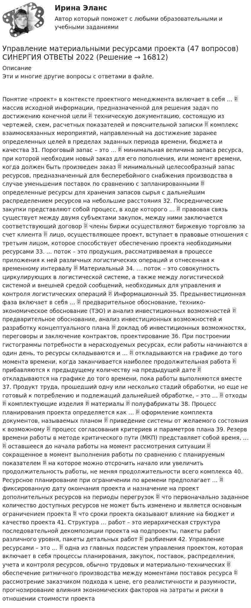      
          Описание
          Эти и многие другие вопросы с ответами в файле.Понятие «проект» в контексте проектного менеджмента включает в себя …  массив исходной информации, предназначенной для решения задач по достижению конечной цели  техническую документацию, состоящую из чертежей, схем, расчетных показателей и пояснительной записки  комплекс взаимосвязанных мероприятий, направленный на достижение заранее определенных целей в пределах заданных периода времени, бюджета и качества 31. Пороговый запас – это …  минимальная величина запаса ресурса, при которой необходим новый заказ для его пополнения, или момент времени, когда должен быть произведен заказ  минимальный целесообразный запас ресурсов, предназначенный для бесперебойного снабжения производства в случае уменьшения поставок по сравнению с запланированными  определенные ресурсы для хранения запасов сырья с дальнейшим распределением ресурсов на небольшие расстояния 32. Посреднические закупки представляют собой процесс, в ходе которого …  правовая связь существует между двумя субъектами закупок, между ними заключается соответствующий договор  члены биржи осуществляют биржевую торговлю за счет клиента  лицо, осуществляющее проект, вступает в правовые отношения с третьим лицом, которое способствует обеспечению проекта необходимыми ресурсами 33. … поток – это продукция, рассматриваемая в процессе приложения к ней различных логистических операций и отнесенная к временному интервалу  Материальный 34. … поток – это совокупность циркулирующих в логистической системе, а также между логистической системой и внешней средой сообщений, необходимых для управления и контроля логистических операций  Информационный 35. Предынвестиционная фаза включает в себя …  предварительное обоснование, технико-экономическое обоснование (ТЭО) и анализ инвестиционных возможностей  предварительное обоснование, анализ инвестиционных возможностей и разработку концептуального плана  доклад об инвестиционных возможностях, переговоры и заключение контрактов, проектирование 36. При построении гистограммы потребности в нерасходуемых ресурсах, если работы начинаются в один день, то ресурсы складываются и …  откладываются на графике до того момента времени, когда заканчивается наиболее продолжительная работа  прибавляются к предыдущему количеству на предыдущей дате  откладываются на графике до того времени, пока работы выполняются вместе 37. Продукт труда, прошедший одну или несколько стадий обработки, но еще не готовый к потреблению и подлежащий дальнейшей обработке, – это …  отходы  комплектующие изделия  материалы  полуфабрикаты 38. Процесс планирования проекта определяется как …  оформление комплекта документов, называемых планом  приведение системы от желаемого состояния к возможному  процесс согласования критериев и параметров плана 39. Резерв времени работы в методе критического пути (МКП) представляет собой время, …  оставшееся до начала работы на момент рассмотрения ситуации  сокращенное в момент выполнения работы по сравнению с планируемым показателем  на которое можно отсрочить начало или увеличить продолжительность работы, не меняя продолжительности всего комплекса 40. Ресурсное планирование при ограничении по времени предполагает …  фиксированную дату окончания проекта и назначение на проект дополнительных ресурсов на периоды перегрузок  что первоначально заданное количество доступных ресурсов не может быть изменено и является основным ограничением проекта  что сроки проекта оказывают влияние на бюджет и качество проекта 41. Структура … работ – это иерархическая структура последовательной декомпозиции проекта на подпроекты, пакеты работ различного уровня, пакеты детальных работ  разбиения 42. Управление ресурсами – это …  одна из главных подсистем управления проектом, которая включает в себя процессы планирования, закупок, поставок, распределения, учета и контроля ресурсов, обычно трудовых и материально-технических  обеспечение ритмичного производства между моментами поставок ресурса  рассмотрение заказчиком подхода к цене, его реалистичности и разумности, прогнозирование влияния экономических факторов на затраты и риски в отношении стоимости проекта  
            
            
            ✅ Управление материальными ресурсами проекта 47 вопросов СИНЕРГИЯ МТИ 2022Управление материальными ресурсами проекта (47 вопросов) СИНЕРГИЯ ОТВЕТЫ 2022💯 Управление материальными ресурсами проекта.ои(dor_БАК) (правильные ответы на тест Синергия / МОИ / МТИ / МосАП)управление материальными ресурсами проекта (Синергия)Управление материальными ресурсами проекта синергия Управление материальными ресурсами проекта. Синергия/МТИ. На отлично!Управление материальными ресурсами проекта (тест с ответами)Управление логистическими рисками (Тест Синергия ответы на Отлично) 90/100 балловУправление логистическими рисками.фмен_БАК (тест с ответами Синергия/МОИ/ МТИ /МОСАП)Управление малым бизнесом - задание к теме 2Управление малым бизнесом - задание к теме 3Управление малым бизнесом итоговый тест «Управление маркетингом»Управление материальными ресурсами проекта