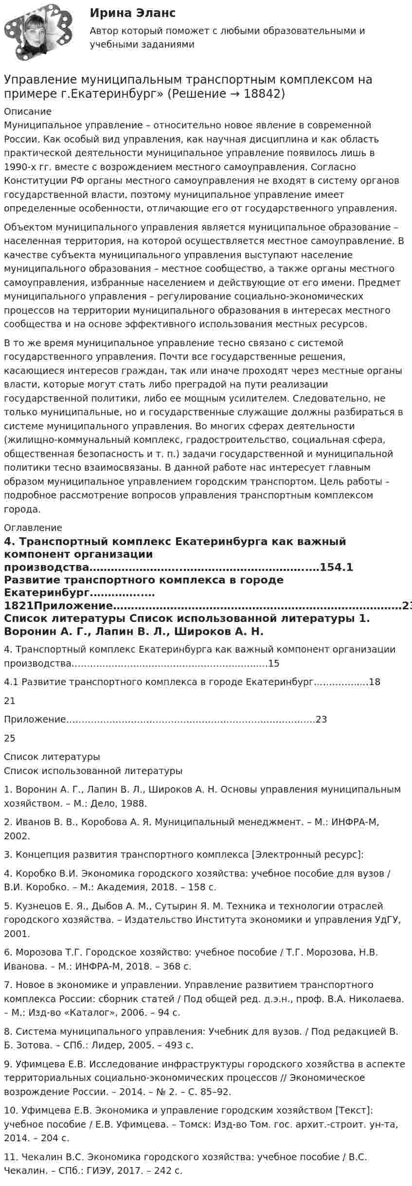      
          Описание
          	Муниципальное управление – относительно новое явление в современной России. Как особый вид управления, как научная дисциплина и как область практической деятельности муниципальное управление появилось лишь в 1990-х гг. вместе с возрождением местного самоуправления. Согласно Конституции РФ органы местного самоуправления не входят в систему органов государственной власти, поэтому муниципальное управление имеет определенные особенности, отличающие его от государственного управления.	Объектом муниципального управления является муниципальное образование – населенная территория, на которой осуществляется местное самоуправление. В качестве субъекта муниципального управления выступают население муниципального образования – местное сообщество, а также органы местного самоуправления, избранные населением и действующие от его имени. Предмет муниципального управления – регулирование социально-экономических процессов на территории муниципального образования в интересах местного сообщества и на основе эффективного использования местных ресурсов.	В то же время муниципальное управление тесно связано с системой государственного управления. Почти все государственные решения, касающиеся интересов граждан, так или иначе проходят через местные органы власти, которые могут стать либо преградой на пути реализации государственной политики, либо ее мощным усилителем. Следовательно, не только муниципальные, но и государственные служащие должны разбираться в системе муниципального управления. Во многих сферах деятельности (жилищно-коммунальный комплекс, градостроительство, социальная сфера, общественная безопасность и т. п.) задачи государственной и муниципальной политики тесно взаимосвязаны. В данной работе нас интересует главным образом муниципальное управлением городским транспортом. Цель работы – подробное рассмотрение вопросов управления транспортным комплексом города. 
          Оглавление
          4. Транспортный комплекс Екатеринбурга как важный компонент организации производства……………………..……………………………..…154.1 Развитие транспортного комплекса в городе Екатеринбург.…………..…1821Приложение………………………………………………………………………2325 
          Список литературы
          	Список использованной литературы	1.     Воронин А. Г., Лапин В. Л., Широков А. Н. Основы управления муниципальным хозяйством. – М.: Дело, 1988.	2.     Иванов В. В., Коробова А. Я. Муниципальный менеджмент. – М.: ИНФРА-М, 2002.	3.     Концепция развития транспортного комплекса [Электронный ресурс]: 	4.     Коробко В.И. Экономика городского хозяйства: учебное пособие для вузов / В.И. Коробко. – М.: Академия, 2018. – 158 с.	5.     Кузнецов Е. Я., Дыбов А. М., Сутырин Я. М. Техника и технологии отраслей городского хозяйства. – Издательство Института экономики и управления УдГУ, 2001.	6.     Морозова Т.Г. Городское хозяйство: учебное пособие / Т.Г. Морозова, Н.В. Иванова. – М.: ИНФРА-М, 2018. – 368 с.	7.     Новое в экономике и управлении. Управление развитием транспортного комплекса России: сборник статей / Под общей ред. д.э.н., проф. В.А. Николаева. – М.: Изд-во «Каталог», 2006. – 94 с.	8.     Система муниципального управления: Учебник для вузов. / Под редакцией В. Б. Зотова. – СПб.: Лидер, 2005. – 493 с.	9.     Уфимцева Е.В. Исследование инфраструктуры городского хозяйства в аспекте территориальных социально-экономических процессов // Экономическое возрождение России. – 2014. – № 2. – С. 85–92.	10.   Уфимцева Е.В. Экономика и управление городским хозяйством [Текст]: учебное пособие / Е.В. Уфимцева. – Томск: Изд-во Том. гос. архит.-строит. ун-та, 2014. – 204 с.	11.   Чекалин В.С. Экономика городского хозяйства: учебное пособие / В.С. Чекалин. – СПб.: ГИЭУ, 2017. – 242 с.
            
            
            Управлением ПФР выявлено нарушение ООО Юридическое бюро Нарышкиной Т.А. срока представления сведений индивидуальногоУправление муниципальным транспортным комплексом на примере г.Екатеринбург»Управление национальными отношениями. ПКЗ. СИУ РАНХИГС.Управление оборотными активами предприятияУправление оптово-посредническими операциямиУправление организационными изменениями (тест с ответами ММА/ИДО)Управление охраной окружающей среды в нефтегазовом и химическом комплексах РОСДИСТАНТ💯 Управление материальными ресурсами проекта.ои(dor_БАК) (правильные ответы на тест Синергия / МОИ / МТИ / МосАП)управление материальными ресурсами проекта (Синергия)Управление материальными ресурсами проекта синергия Управление материальными ресурсами проекта. Синергия/МТИ. На отлично!Управление материальными ресурсами проекта (тест с ответами)Управление материальными ресурсами проекта Управление ресурсами Ответы на тест Синергия МТИ💯 Управление медицинским бизнесом. (ответы на тест Синергия / МОИ / МТИ / МосАП, декабрь 2023)