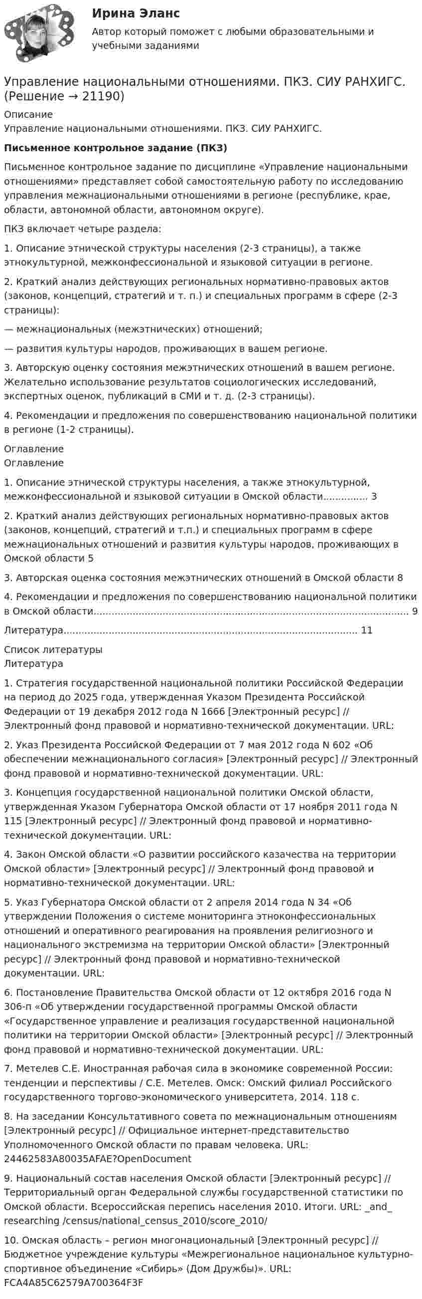      
          Описание
          Управление национальными отношениями. ПКЗ. СИУ РАНХИГС.Письменное контрольное задание (ПКЗ)Письменное контрольное задание по дисциплине «Управление национальными отношениями» представляет собой самостоятельную работу по исследованию управления межнациональными отношениями в регионе (республике, крае, области, автономной области, автономном округе).ПКЗ включает четыре раздела:1. Описание этнической структуры населения (2-3 страницы), а также этнокультурной, межконфессиональной и языковой ситуации в регионе.2. Краткий анализ действующих региональных нормативно-правовых актов (законов, концепций, стратегий и т. п.) и специальных программ в сфере (2-3 страницы):— межнациональных (межэтнических) отношений;— развития культуры народов, проживающих в вашем регионе.3. Авторскую оценку состояния межэтнических отношений в вашем регионе. Желательно использование результатов социологических исследований, экспертных оценок, публикаций в СМИ и т. д. (2-3 страницы).4. Рекомендации и предложения по совершенствованию национальной политики в регионе (1-2 страницы). 
          Оглавление
          Оглавление	 1. Описание этнической структуры населения, а также этнокультурной, межконфессиональной и языковой ситуации в Омской области............... 32. Краткий анализ действующих региональных нормативно-правовых актов (законов, концепций, стратегий и т.п.) и специальных программ в сфере межнациональных отношений и развития культуры народов, проживающих в Омской области        53. Авторская оценка состояния межэтнических отношений в Омской области     84. Рекомендации и предложения по совершенствованию национальной политики в Омской области......................................................................................................... 9Литература.................................................................................................. 11 
          Список литературы
          Литература	1.       Стратегия государственной национальной политики Российской Федерации на период до 2025 года, утвержденная Указом Президента Российской Федерации от 19 декабря 2012 года N 1666 [Электронный ресурс] // Электронный фонд правовой и нормативно-технической документации. URL: 	2.       Указ Президента Российской Федерации от 7 мая 2012 года N 602 «Об обеспечении межнационального согласия» [Электронный ресурс] // Электронный фонд правовой и нормативно-технической документации. URL: 	3.       Концепция государственной национальной политики Омской области, утвержденная Указом Губернатора Омской области от 17 ноября 2011 года N 115 [Электронный ресурс] // Электронный фонд правовой и нормативно-технической документации. URL: 	4.       Закон Омской области «О развитии российского казачества на территории Омской области» [Электронный ресурс] // Электронный фонд правовой и нормативно-технической документации. URL: 	5.       Указ Губернатора Омской области от 2 апреля 2014 года N 34 «Об утверждении Положения о системе мониторинга этноконфессиональных отношений и оперативного реагирования на проявления религиозного и национального экстремизма на территории Омской области» [Электронный ресурс] // Электронный фонд правовой и нормативно-технической документации. URL: 	6.       Постановление Правительства Омской области от 12 октября 2016 года N 306-п «Об утверждении государственной программы Омской области «Государственное управление и реализация государственной национальной политики на территории Омской области» [Электронный ресурс] // Электронный фонд правовой и нормативно-технической документации. URL: 	7.       Метелев С.Е. Иностранная рабочая сила в экономике современной России: тенденции и перспективы / С.Е. Метелев. Омск: Омский филиал Российского государственного торгово-экономического университета, 2014. 118 с.	8.       На заседании Консультативного совета по межнациональным отношениям [Электронный ресурс] // Официальное интернет-представительство Уполномоченного Омской области по правам человека. URL:  24462583A80035AFAE?OpenDocument	9.       Национальный состав населения Омской области [Электронный ресурс] // Территориальный орган Федеральной службы государственной статистики по Омской области. Всероссийская перепись населения 2010. Итоги. URL:  _and_ researching /census/national_census_2010/score_2010/	10.  Омская область – регион многонациональный [Электронный ресурс] // Бюджетное учреждение культуры «Межрегиональное национальное культурно-спортивное объединение «Сибирь» (Дом Дружбы)». URL:  FCA4A85C62579A700364F3F
            
            
            Управление муниципальным транспортным комплексом на примере г.Екатеринбург»Управление национальными отношениями. ПКЗ. СИУ РАНХИГС.Управление оборотными активами предприятияУправление оптово-посредническими операциямиУправление организационными изменениями (тест с ответами ММА/ИДО)Управление охраной окружающей среды в нефтегазовом и химическом комплексах РОСДИСТАНТУправление охраной труда на предприятииуправление материальными ресурсами проекта (Синергия)Управление материальными ресурсами проекта синергия Управление материальными ресурсами проекта. Синергия/МТИ. На отлично!Управление материальными ресурсами проекта (тест с ответами)Управление материальными ресурсами проекта Управление ресурсами Ответы на тест Синергия МТИ💯 Управление медицинским бизнесом. (ответы на тест Синергия / МОИ / МТИ / МосАП, декабрь 2023)Управление метрологической деятельностью – это Выберите один ответ: 