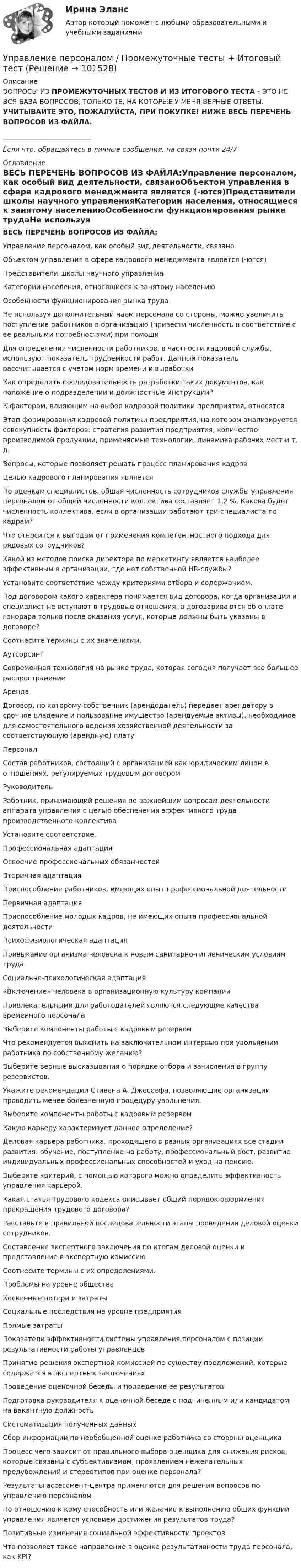       
            Описание
            ВОПРОСЫ ИЗ ПРОМЕЖУТОЧНЫХ ТЕСТОВ И ИЗ ИТОГОВОГО ТЕСТА - ЭТО НЕ ВСЯ БАЗА ВОПРОСОВ, ТОЛЬКО ТЕ, НА КОТОРЫЕ У МЕНЯ ВЕРНЫЕ ОТВЕТЫ. УЧИТЫВАЙТЕ ЭТО, ПОЖАЛУЙСТА, ПРИ ПОКУПКЕ! НИЖЕ ВЕСЬ ПЕРЕЧЕНЬ ВОПРОСОВ ИЗ ФАЙЛА.__________________________Если что, обращайтесь в личные сообщения, на связи почти 24/7 
            Оглавление
            ВЕСЬ ПЕРЕЧЕНЬ ВОПРОСОВ ИЗ ФАЙЛА:Управление персоналом, как особый вид деятельности, связаноОбъектом управления в сфере кадрового менеджмента является (-ются)Представители школы научного управленияКатегории населения, относящиеся к занятому населениюОсобенности функционирования рынка трудаНе используя дополнительный наем персонала со стороны, можно увеличить поступление работников в организацию (привести численность в соответствие с ее реальными потребностями) при помощиДля определения численности работников, в частности кадровой службы, используют показатель трудоемкости работ. Данный показатель рассчитывается с учетом норм времени и выработки  Как определить последовательность разработки таких документов, как положение о подразделении и должностные инструкции?К факторам, влияющим на выбор кадровой политики предприятия, относятсяЭтап формирования кадровой политики предприятия, на котором анализируется совокупность факторов: стратегия развития предприятия, количество производимой продукции, применяемые технологии, динамика рабочих мест и т. д.Вопросы, которые позволяет решать процесс планирования кадровЦелью кадрового планирования являетсяПо оценкам специалистов, общая численность сотрудников службы управления персоналом от общей численности коллектива составляет 1,2 %. Какова будет численность коллектива, если в организации работают три специалиста по кадрам?Что относится к выгодам от применения компетентностного подхода для рядовых сотрудников?Какой из методов поиска директора по маркетингу является наиболее эффективным в организации, где нет собственной HR-службы?Установите соответствие между критериями отбора и содержанием.Под договором какого характера понимается вид договора, когда организация и специалист не вступают в трудовые отношения, а договариваются об оплате гонорара только после оказания услуг, которые должны быть указаны в договоре?Соотнесите термины с их значениями.АутсорсингСовременная технология на рынке труда, которая сегодня получает все большее распространениеАрендаДоговор, по которому собственник (арендодатель) передает арендатору в срочное владение и пользование имущество (арендуемые активы), необходимое для самостоятельного ведения хозяйственной деятельности за соответствующую (арендную) платуПерсоналСостав работников, состоящий с организацией как юридическим лицом в отношениях, регулируемых трудовым договоромРуководитель Работник, принимающий решения по важнейшим вопросам деятельности аппарата управления с целью обеспечения эффективного труда производственного коллективаУстановите соответствие.Профессиональная адаптацияОсвоение профессиональных обязанностейВторичная адаптацияПриспособление работников, имеющих опыт профессиональной деятельностиПервичная адаптацияПриспособление молодых кадров, не имеющих опыта профессиональной деятельностиПсихофизиологическая адаптацияПривыкание организма человека к новым санитарно-гигиеническим условиям трудаСоциально-психологическая адаптация«Включение» человека в организационную культуру компанииПривлекательными для работодателей являются следующие качества временного персоналаВыберите компоненты работы с кадровым резервом.Что рекомендуется выяснить на заключительном интервью при увольнении работника по собственному желанию?Выберите верные высказывания о порядке отбора и зачисления в группу резервистов.Укажите рекомендации Стивена А. Джессефа, позволяющие организации проводить менее болезненную процедуру увольнения.Выберите компоненты работы с кадровым резервом.Какую карьеру характеризует данное определение?Деловая карьера работника, проходящего в разных организациях все стадии развития: обучение, поступление на работу, профессиональный рост, развитие индивидуальных профессиональных способностей и уход на пенсию.Выберите критерий, с помощью которого можно определить эффективность управления карьерой.Какая статья Трудового кодекса описывает общий порядок оформления прекращения трудового договора?Расставьте в правильной последовательности этапы проведения деловой оценки сотрудников.Составление экспертного заключения по итогам деловой оценки и представление в экспертную комиссию Соотнесите термины с их определениями.Проблемы на уровне общества Косвенные потери и затраты Социальные последствия на уровне предприятия Прямые затратыПоказатели эффективности системы управления персоналом с позиции результативности работы управленцевПринятие решения экспертной комиссией по существу предложений, которые содержатся в экспертных заключениях Проведение оценочной беседы и подведение ее результатов Подготовка руководителя к оценочной беседе с подчиненным или кандидатом на вакантную должность Систематизация полученных данных Сбор информации по необобщенной оценке работника со стороны оценщика Процесс чего зависит от правильного выбора оценщика для снижения рисков, которые связаны с субъективизмом, проявлением нежелательных предубеждений и стереотипов при оценке персонала?Результаты ассессмент-центра применяются для решения вопросов по управлению персоналомПо отношению к кому способность или желание к выполнению общих функций управления является условием достижения результатов труда?Позитивные изменения социальной эффективности проектовЧто позволяет такое направление в оценке результативности труда персонала, как KPI?  