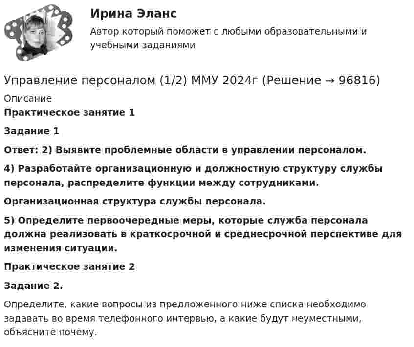      
            Описание
            Практическое занятие 1Задание 1Ответ: 2) Выявите проблемные области в управлении персоналом.4) Разработайте организационную и должностную структуру службы персонала, распределите функции между сотрудниками.Организационная структура службы персонала.5) Определите первоочередные меры, которые служба персонала должна реализовать в краткосрочной и среднесрочной перспективе для изменения ситуации.Практическое занятие 2Задание 2.Определите, какие вопросы из предложенного ниже списка необходимо задавать во время телефонного интервью, а какие будут неуместными, объясните почему.   
            
            
            Управление персоналом 1/2 ММУУправление персоналом (1/2) ММУ 2024гуправление персоналом 2 семестр готовые ответы 2022 синергия управление персоналом 2 семестр Синергия управление персоналом 3 семестр готовые ответы 2022 синергияУправление персоналом 3 семестр (ответы на тест Синергия / МТИ / МОИ / МосАП)Управление персоналом в высокотехнологичных компаниях. Синергия. Ответы на ИТОГОВЫЙ ТЕСТУправление муниципальным транспортным комплексом на примере г.Екатеринбург»Управление национальными отношениями. ПКЗ. СИУ РАНХИГС.Управление оборотными активами предприятияУправление оптово-посредническими операциямиУправление организационными изменениями (тест с ответами ММА/ИДО)Управление охраной окружающей среды в нефтегазовом и химическом комплексах РОСДИСТАНТУправление охраной труда на предприятии