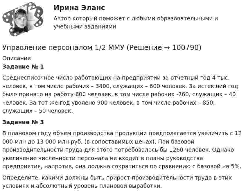      
            Описание
             Задание № 1	Среднесписочное число работающих на предприятии за отчетный год 4 тыс. человек, в том числе рабочих – 3400, служащих – 600 человек. За истекший год было принято на работу 800 человек, в том числе рабочих -760, служащих – 40 человек. За тот же год уволено 900 человек, в том числе рабочих – 850, служащих – 50 человек.  Задание № 3	В плановом году объем производства продукции предполагается увеличить с 12 000 млн до 13 000 млн руб. (в сопоставимых ценах). При базовой производительности труда для этого потребовалось бы 1260 человек. Однако увеличение численности персонала не входит в планы руководства предприятия, напротив, она должна сократиться по сравнению с базовой на 5%. 	Определите, какими должны быть прирост производительности труда в этих условиях и абсолютный уровень плановой выработки.   
            
            
            Управление персоналомУправление персоналом 1/2 ММУУправление персоналом (1/2) ММУ 2024гуправление персоналом 2 семестр готовые ответы 2022 синергия управление персоналом 2 семестр Синергия управление персоналом 3 семестр готовые ответы 2022 синергияУправление персоналом 3 семестр (ответы на тест Синергия / МТИ / МОИ / МосАП)Управлением ПФР выявлено нарушение ООО Юридическое бюро Нарышкиной Т.А. срока представления сведений индивидуальногоУправление муниципальным транспортным комплексом на примере г.Екатеринбург»Управление национальными отношениями. ПКЗ. СИУ РАНХИГС.Управление оборотными активами предприятияУправление оптово-посредническими операциямиУправление организационными изменениями (тест с ответами ММА/ИДО)Управление охраной окружающей среды в нефтегазовом и химическом комплексах РОСДИСТАНТ