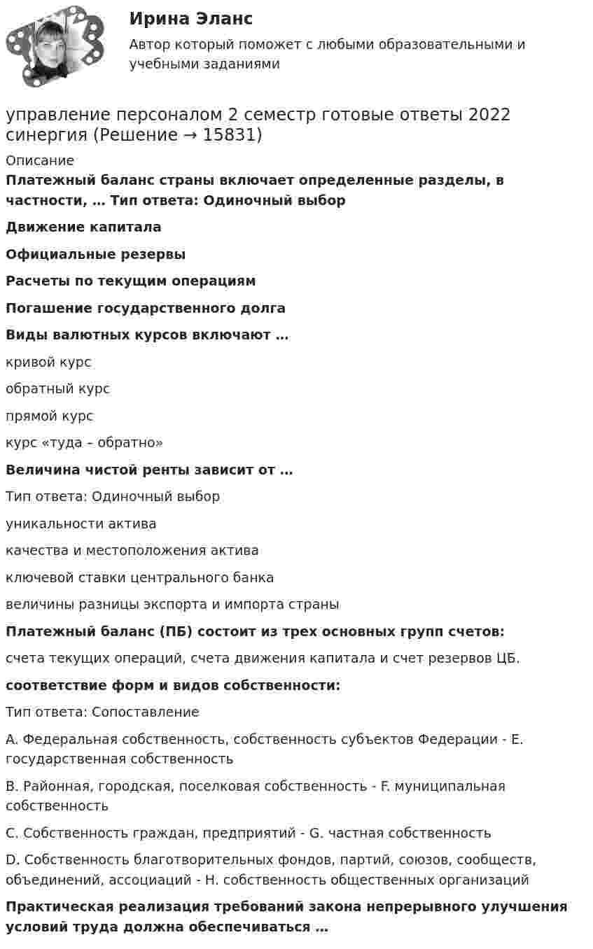      
          Описание
          Платежный баланс страны включает определенные разделы, в частности, … Тип ответа: Одиночный выбор Движение капитала Официальные резервы Расчеты по текущим операциям Погашение государственного долгаВиды валютных курсов включают … кривой курс обратный курс прямой курс курс «туда – обратно»Величина чистой ренты зависит от … Тип ответа: Одиночный выбор уникальности актива качества и местоположения актива ключевой ставки центрального банкавеличины разницы экспорта и импорта страныПлатежный баланс (ПБ) состоит из трех основных групп счетов:счета текущих операций, счета движения капитала и счет резервов ЦБ. соответствие форм и видов собственности: Тип ответа: Сопоставление A. Федеральная собственность, собственность субъектов Федерации - E. государственная собственность B. Районная, городская, поселковая собственность - F. муниципальная собственность C. Собственность граждан, предприятий  - G. частная собственность D. Собственность благотворительных фондов, партий, союзов, сообществ, объединений, ассоциаций - H. собственность общественных организацийПрактическая реализация требований закона непрерывного улучшения условий труда должна обеспечиваться …   
            
            
            Управление персоналом (1/2) ММУ 2024гуправление персоналом 2 семестр готовые ответы 2022 синергия управление персоналом 2 семестр Синергия управление персоналом 3 семестр готовые ответы 2022 синергияУправление персоналом 3 семестр (ответы на тест Синергия / МТИ / МОИ / МосАП)Управление персоналом в высокотехнологичных компаниях. Синергия. Ответы на ИТОГОВЫЙ ТЕСТУправление персоналом в индустрии гостеприимства (тест с ответами магистратура Синергия)Управление национальными отношениями. ПКЗ. СИУ РАНХИГС.Управление оборотными активами предприятияУправление оптово-посредническими операциямиУправление организационными изменениями (тест с ответами ММА/ИДО)Управление охраной окружающей среды в нефтегазовом и химическом комплексах РОСДИСТАНТУправление охраной труда на предприятииУправление персоналом