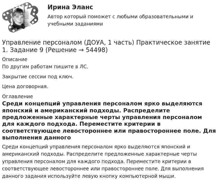     
            Описание
            По другим работам пишите в ЛС.Закрытие сессии под ключ.Цена договорная. 
            Оглавление
            Среди концепций управления персоналом ярко выделяются японский и американский подходы. Распределите предложенные характерные черты управления персоналом для каждого подхода. Переместите критерии в соответствующее левостороннее или правостороннее поле. Для выполнения данного задания используйте левую кнопку компьютерной мыши. 
            
            
            Управление персоналом (ДОУА, 1 часть) Практическое занятие 1. Задание 7Управление персоналом (ДОУА, 1 часть) Практическое занятие 1. Задание 9Управление персоналом (ДОУА, 1 часть)  Практическое занятие 1. Задания 1 - 4, 8, 10, 12Управление персоналом (ДОУА, 1 часть) Практическое занятие 1. Задания 1 - 4, 8, 10, 12Управление персоналом (ДОУА, 1 часть) Тест №1 НСПКУправление персоналом (ДОУА, 1 часть) Тест №2 НСПКУправление персоналом (ДОУА, 1 часть) Тест №3 НСПКУправление персоналом государственной и муниципальной службы Синергия МТИ МОСАП Ответы на Итоговый и Компетентностный тесты Управление персоналом государственной и муниципальной службы. Синергия. 🔥 Ответы на КОМПЕТЕНТНОСТНЫЙ ТЕСТ 🔥💯 Управление персоналом государственной и муниципальной службы [Тема 1-10] (ответы на тесты Синергия / МОИ / МТИ / МосАП, октябрь 2023)Управление персоналом государственной и муниципальной службы (тест с ответами Синергия/МОИ/ МТИ /МОСАП)Управление персоналом (ДОУА, 1 часть)Управление персоналом (ДОУА, 1 часть) 1 тестУправление персоналом (ДОУА, 1 часть) 2 тест