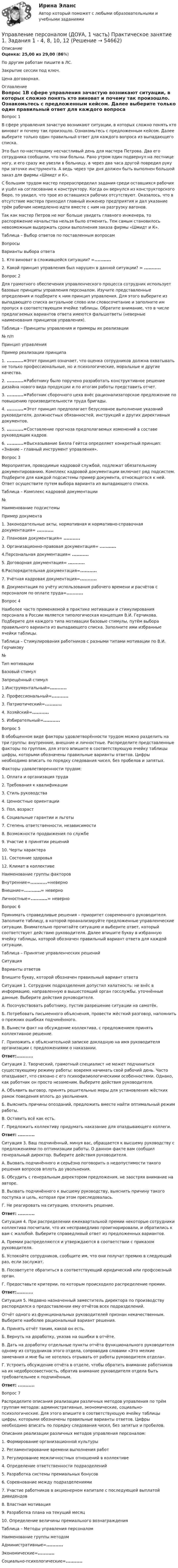     
            Описание
            Оценка: 25,00 из 29,00 (86%)По другим работам пишите в ЛС.Закрытие сессии под ключ.Цена договорная. 
            Оглавление
            Вопрос 1В сфере управления зачастую возникают ситуации, в которых сложно понять кто виноват и почему так произошло. Ознакомьтесь с предложенным кейсом. Далее выберите только один правильный ответ для каждого вопроса из выпадающего списка.Это был по-настоящему несчастливый день для мастера Петрова. Два его сотрудника сообщили, что они больны. Рано утром один подвернул на лестнице ногу, и его сразу же увезли в больницу, а через два часа другой повредил руку при заточке инструмента. А ведь через три дня должен быть выполнен большой заказ для фирмы «Шмидт и К».С большим трудом мастер перераспределил задания среди оставшихся рабочих и ушёл на согласование к конструктору. Когда он вернулся из конструкторского бюро, то увидел, что трое из оставшихся рабочих отсутствуют. Оказалось, что в отсутствие мастера приходил главный инженер предприятия и дал указание трём рабочим немедленно идти вместе с ним на разгрузку вагонов.Так как мастер Петров не мог больше увидеть главного инженера, то распоряжение начальства нельзя было отменить. Тем самым становилось невозможным выдержать сроки выполнения заказа фирмы «Шмидт и К».Таблица – Выбор ответов по поставленным вопросамВопросыВарианты выбора ответа1. Кто виноват в сложившейся ситуации? =...........2. Какой принцип управления был нарушен в данной ситуации? = ...........Вопрос 2Для грамотного обеспечения управленческого процесса сотрудник использует базовые принципы управления персоналом. Изучите представленные определения и подберите к ним принцип управления. Для этого выберите из выпадающего списка актуальное слово или словосочетание и заполните им пропуск в соответствующем ячейке таблицы. Обратите внимание, что в числе предлагаемых вариантов ответа имеются фальшответы (неверные наименования принципов управления).Таблица – Принципы управления и примеры их реализации№ п/пПринцип управленияПример реализации принципа1.  ...........=Этот принцип означает, что оценка сотрудников должна охватывать не только профессиональные, но и психологические, моральные и другие качества.2. ...........=Работнику было поручено разработать конструктивное решение дизайна нового вида продукции и по итогам работы представить отчет.3. ...........=Работник сборочного цеха внёс рационализаторское предложение по повышению производительности труда бригады.4. ...........=Этот принцип предполагает безусловное выполнение указаний руководителя, должностных обязанностей, инструкций и других директивных документов.5.  ...........=Составление прогноза предполагаемых изменений в составе руководящих кадров.6.  ...........=Высказывание Билла Гейтса определяет конкретный принцип: «Знание – главный инструмент управления». Вопрос 3Мероприятия, проводимые кадровой службой, подлежат обязательному документированию. Комплекс кадровой документации включает ряд подсистем. Подберите для каждой подсистемы пример документа, относящегося к ней. Ответ осуществите путем выбора варианта из выпадающего списка.Таблица – Комплекс кадровой документации№Наименование подсистемыПример документа1. Законодательные акты, нормативная и нормативно-справочная документация= ...........2. Плановая документация= ...........3. Организационно-правовая документация= ...........4.Персональная документация= ...........5. Договорная документация= ...........6.Распорядительная документация=...........7. Учётная кадровая документация=...........8. Документация по учёту использования рабочего времени и расчётов с персоналом по оплате труда=...........Вопрос 4Наиболее часто применяемой в практике мотивации и стимулирования персонала в России является типологическая концепция В.И. Герчикова. Подберите для каждого типа мотивации базовые стимулы, путём выбора правильного варианта из выпадающего списка. Заполните ими избранные ячейки таблицы.Таблица – Стимулирования работников с разными типами мотивации по В.И. Герчикову№Тип мотивацииБазовый стимулЗапрещённый стимул1.Инструментальный=...........2. Профессиональный=...........3. Патриотический=...........4. Хозяйский=...........5. Избирательный=...........Вопрос 5В обобщенном виде факторы удовлетворённости трудом можно разделить на три группы: внутренние, внешние и личностные. Распределите представленные факторы по группам, для этого впишите в соответствующую ячейку таблицы цифры, которыми обозначены правильные варианты ответов. Цифры необходимо вписать по порядку следования чисел, без пробелов и запятых.Факторы удовлетворенности трудом:1.     Оплата и организация труда2.     Требования к квалификации3.     Стиль руководства4.     Ценностные ориентации5.     Пол, возраст6.     Социальные гарантии и льготы7.     Степень ответственности, независимости8.     Возможности продвижения по службе9.     Участие в принятии решений10. Черты характера11. Состояние здоровья12. Климат в коллективеНаименование группы факторовВнутренние=...........=неверноВнешние=...........= неверноЛичностные=...........= неверноВопрос 6Принимать справедливые решения – приоритет современного руководителя. Заполните таблицу, в которой проанализируйте предложенные управленческие ситуации. Внимательно прочитайте ситуацию и выберите ответ, который соответствует действию руководителя. Далее впишите букву в избранную ячейку таблицы, которой обозначен правильный вариант ответа для каждой ситуации. Таблица – Принятие управленческих решенийСитуацияВарианты ответовВпишите букву, которой обозначен правильный вариант ответаСитуация 1. Сотрудник подразделения допустил халатность: не внёс в информацию, направленную в вышестоящий орган госслужбы, уточнённые данные. Выберите действия руководителя.A. Посочувствовать работнику, пустив разрешение ситуации на самотёк.Б. Потребовать письменного объяснения, провести жёсткий разговор, напомнить о прежних ошибках подчинённого.B. Вынести факт на обсуждение коллектива, с предложением принять коллективное решение.Г. Приложить к объяснительной записке докладную на имя руководителя организации с предложениями о наказании.Ответ:...........Ситуация 2. Творческий, грамотный специалист не может подчиниться существующему режиму работы: вовремя начинать свой рабочий день. Часто опаздывает, что связано с его психофизиологическими особенностями. Однако, как работник он просто незаменим. Выберите действия руководителя.A. Объявить выговор, принять решительные меры для установления жёстких рамок поведения вплоть до увольнения.Б. Выяснить причины опозданий, предложить вместе найти оптимальный режим работы.B. Оставить всё как есть.Г. Предложить коллективу придумать наказание для опаздывающего коллеги.Ответ: ...........Ситуация 3. Ваш подчинённый, минуя вас, обращается к высшему руководству с предложениями по оптимизации работы. О данном факте вам сообщил генеральный директор. Выберите действия руководителя.A. Вызвать подчинённого и серьёзно поговорить о недопустимости такого решения вопросов вплоть до увольнения.Б. Обсудить с генеральным директором предложения, не заостряя внимание на авторе.В. Вызвать подчинённого к высшему руководству, выяснить причину такого поступка и цель, которая при этом преследовалась.Г. Не реагировать на ситуацию, отклонить решение.Ответ: ...........Ситуация 4. При распределении ежеквартальной премии некоторые сотрудники коллектива посчитали, что их несправедливо проигнорировали, и обратились к вам с жалобой. Выберите справедливый ответ из предложенных вариантов.A. Премии распределяются и утверждаются в соответствии с приказом руководителя.Б. Успокойте сотрудников, сообщите им, что они получат премию в следующий раз, если заслужат.B. Посоветуете обратиться в соответствующий юридический или профсоюзный орган.Г. Предоставьте критерии, по которым происходило распределение премии.Ответ:...........Ситуация 5. Недавно назначенный заместитель директора по производству распорядился о предоставлении ему отчётов всех подразделений.Отчёт одного из функциональных руководителей признан некачественным. Выберите наиболее рациональный вариант решения.A. Принять отчёт таким, какой он есть.Б. Вернуть на доработку, указав на ошибки в отчёте.B. Дать на доработку отдельные пункты отчёта функционального руководителя одному из сотрудников этого отдела, сопроводив словами «Это мелкие замечания и мне бы не хотелось отрывать от работы руководителя отдела».Г. Устроить обсуждение отчёта в отделе, чтобы обратить внимание работников на их недобросовестность, обратив внимание руководителя отдела быть требовательнее к подчинённым.Ответ: ...........Вопрос 7Распределите описания реализации различных методов управления по трём группам методов: административные, экономические, социально-психологические. Для этого впишите в соответствующую ячейку таблицы цифры, которыми обозначены правильные варианты ответов. Цифры необходимо вписать по порядку следования чисел, без запятых и пробелов.Описания реализации различных методов управления персоналом:1.     Формирование организационной культуры2.     Регламентирование времени выполнения работ3.     Регулирование межличностных отношений в коллективе4.     Определение ответственности подразделений5.     Разработка системы премиальных бонусов6.     Соревнование между подразделениями7.     Участие работников в акционерном капитале с последующей выплатой дивидендов8.     Властная мотивация9.     Разработка плана на текущий месяц10. Определение величины премиального вознагражденияТаблица – Методы управления персоналомНаименование группы методомАдминистративные=...........Экономические=...........Социально-психологические=...........  
            
            
            Управление персоналом (ДОУА, 1 часть)  Практическое занятие 1. Задания 1 - 4, 8, 10, 12Управление персоналом (ДОУА, 1 часть) Практическое занятие 1. Задания 1 - 4, 8, 10, 12Управление персоналом (ДОУА, 1 часть) Тест №1 НСПКУправление персоналом (ДОУА, 1 часть) Тест №2 НСПКУправление персоналом (ДОУА, 1 часть) Тест №3 НСПКУправление персоналом (ДОУА, 2 часть) КомплексУправление персоналом (ДОУА, 2 часть) Комплексное задание💯 Управление персоналом государственной и муниципальной службы [Тема 1-10] (ответы на тесты Синергия / МОИ / МТИ / МосАП, октябрь 2023)Управление персоналом государственной и муниципальной службы (тест с ответами Синергия/МОИ/ МТИ /МОСАП)Управление персоналом (ДОУА, 1 часть)Управление персоналом (ДОУА, 1 часть) 1 тестУправление персоналом (ДОУА, 1 часть) 2 тестУправление персоналом (ДОУА, 1 часть) 3 тестУправление персоналом (ДОУА, 1 часть) Практическое занятие 1. Задание 7