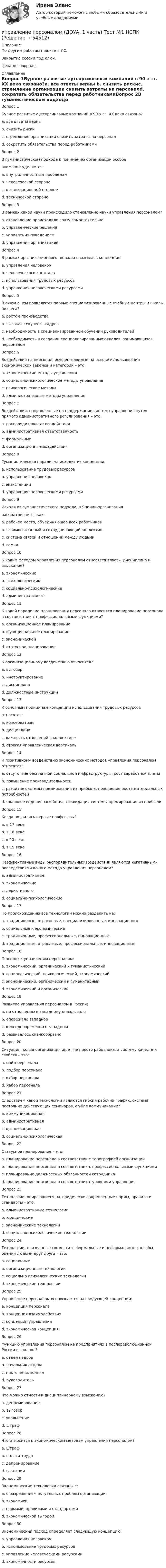     
            Описание
            По другим работам пишите в ЛС.Закрытие сессии под ключ.Цена договорная. 
            Оглавление
            Вопрос 1Бурное развитие аутсорсинговых компаний в 90-х гг. XX века связано?a. все ответы верны b. снизить рискиc. стремление организации снизить затраты на персоналd. сократить обязательства перед работникамиВопрос 2В гуманистическом подходе к пониманию организации особоевнимание уделяется:a. внутриличностным проблемамb. человеческой стороне c. организационной сторонеd. технической сторонеВопрос 3В рамках какой науки происходило становление науки управления персоналом?a. становление происходило сразу самостоятельноb. управленческие решенияc. управления поведениемd. управления организацией Вопрос 4В рамках организационного подхода сложилась концепция:a. управления человекомb. человеческого капиталаc. использования трудовых ресурсовd. управления человеческими ресурсами Вопрос 5В связи с чем появляются первые специализированные учебные центры и школы бизнеса?a. ростом производстваb. высокая текучесть кадровc. необходимость в специализированном обучении руководителей d. необходимость в создании специализированных отделов, занимающихся персоналомВопрос 6Воздействия на персонал, осуществляемые на основе использования экономических законов и категорий – это:a. экономические методы управления b. социально-психологические методы управленияc. психологические методыd. административные методы управленияВопрос 7Воздействия, направленные на поддержание системы управления путем прямого административного регулирования – это:a. распорядительные воздействия b. административная ответственностьc. формальныеd. организационные воздействияВопрос 8Гуманистическая парадигма исходит из концепции:a. использование трудовых ресурсовb. управления человеком c. экзистенцииd. управление человеческими ресурсамиВопрос 9Исходя из гуманистического подхода, в Японии организациярассматривается как:a. рабочее место, объединяющее всех работниковb. взаимосвязанный и сотрудничающий коллектив c. система связей и отношений между людьмиd. семьяВопрос 10К каким методам управления персоналом относятся власть, дисциплина и взыскание?a. экономическиеb. психологическимc. социально-психологическиеd. административные Вопрос 11К какой парадигме планирования персонала относится планирование персонала в соответствии с профессиональными функциями?a. организационное планированиеb. функциональное планирование c. экономическойd. статусное планированиеВопрос 12К организационному воздействию относится?a. выговорb. инструктированиеc. дисциплинаd. должностные инструкции Вопрос 13К основным принципам концепции использования трудовых ресурсовотносятся:a. консерватизмb. дисциплина c. важность отношений в коллективеd. строгая управленческая вертикаль Вопрос 14К позитивному воздействию экономических методов управления персоналом относятся:a. отсутствие бесплатной социальной инфраструктуры, рост заработной платыb. повышение производительностиc. развитие системы премирования из прибыли, поощрение роста материальных потребностей d. плановое ведение хозяйства, ликвидация системы премирования из прибылиВопрос 15Когда появились первые профсоюзы?a. в 17 векеb. в 18 векеc. в 20 векеd. в 19 веке Вопрос 16Неэффективные виды распорядительных воздействий являются негативными последствиями какого метода управления персоналом?a. административные b. экономическиеc. дериктивногоd. социально-психологическиеВопрос 17По происхождению все технологии можно разделить на:a. традиционные, отраслевые, специализированные, инновационныеb. социальные и экономическиеc. традиционные, профессиональные, инновационные,d. традиционные, отраслевые, профессиональные, инновационные Вопрос 18Подходы к управлению персоналом:a. экономический, органический и гуманистический b. социологический, психологический, экономическийc. экономический, органический и гуманитарныйd. экономический и органическийВопрос 19Развитие управления персоналом в России:a. по отношению к западному опаздывало b. опережало западноеc. шло одновременно с западнымd. развивалось скачкообразноВопрос 20Ситуация, когда организация ищет не просто работника, а систему качеств и свойств – это:a. найм персоналаb. подбор персонала c. отбор персоналаd. набор персоналаВопрос 21Следствием какой технологии являются гибкий рабочий график, система постоянно действующих семинаров, on-line коммуникации?a. коммуникационнаяb. административнаяc. организационная d. социально-психологическаяВопрос 22Статусное планирование – это:a. планирование персонала в соответствии с топографией организацииb. планирование персонала в соответствии с профессиональными функциямиc. планирование должностных обязанностей сотрудникаd. планирование персонала в соответствии с уровнями управления Вопрос 23Технологии, опирающиеся на юридически закрепленные нормы, правила и стандарты – это:a. административные технологии b. юридическиеc. экономические технологииd. социально-психологические технологииВопрос 24Технологии, призванные совместить формальные и неформальные способы оценки людьми друг друга – это:a. социальныеb. организационные технологииc. социально-психологические технологии d. экономические технологииВопрос 25Управление персоналом основывается на следующей концепции:a. концепция персоналаb. концепция взаимодействияc. концепция управления d. экономическая концепцияВопрос 26Функцию управления персоналом на предприятиях в послереволюционной России выполнял?a. отдел кадров b. начальник отделаc. никто не выполнялd. руководительВопрос 27Что можно отнести к дисциплинарному взысканию?a. депремированиеb. выговорc. увольнение d. штрафВопрос 28Что относится к экономическим методам управления персоналом?a. штрафb. оплата труда c. депремированиеd. сакнкцииВопрос 29Экономические технологии связаны с:a. с разрешением актуальных проблем организацииb. экономиейc. нормами, правилами и стандартамиd. экономической выгодой Вопрос 30Экономический подход определяет следующую концепцию:a. управления человекомb. использование трудовых ресурсов c. управление человеческими ресурсамиd. экономичности ресурсов 
            
            
            Управление персоналом (ДОУА, 1 часть) Практическое занятие 1. Задания 1 - 4, 8, 10, 12Управление персоналом (ДОУА, 1 часть) Тест №1 НСПКУправление персоналом (ДОУА, 1 часть) Тест №2 НСПКУправление персоналом (ДОУА, 1 часть) Тест №3 НСПКУправление персоналом (ДОУА, 2 часть) КомплексУправление персоналом (ДОУА, 2 часть) Комплексное заданиеУправление персоналом (ДОУА, 2 часть) Комплексное задание  НСПКУправление персоналом государственной и муниципальной службы (тест с ответами Синергия/МОИ/ МТИ /МОСАП)Управление персоналом (ДОУА, 1 часть)Управление персоналом (ДОУА, 1 часть) 1 тестУправление персоналом (ДОУА, 1 часть) 2 тестУправление персоналом (ДОУА, 1 часть) 3 тестУправление персоналом (ДОУА, 1 часть) Практическое занятие 1. Задание 7Управление персоналом (ДОУА, 1 часть) Практическое занятие 1. Задание 9