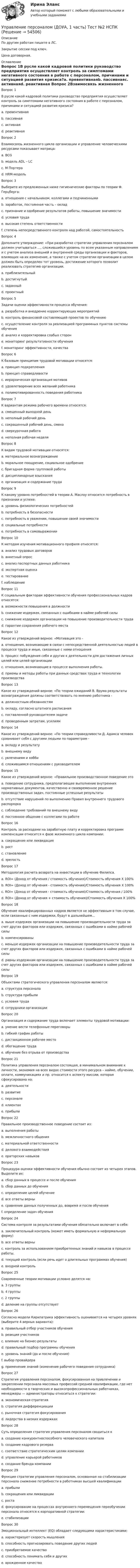     
            Описание
            По другим работам пишите в ЛС.Закрытие сессии под ключ.Цена договорная. 
            Оглавление
            Вопрос 1В русле какой кадровой политики руководство предприятия осуществляет контроль за симптомами негативного состояния в работе с персоналом, причинами и ситуацией развития кризиса?a. превентивнаяb. пассивнаяc. активнаяd. реактивная Вопрос 2Взаимосвязь жизненного цикла организации и управление человеческими ресурсами показывает матрица:a. BCGb. модель ADL – LC c. М Портераd. HRM-модель Вопрос 3Выберите из предложенных ниже гигиенические факторы по теории Ф. Герцберга:a. отношения с начальником, коллегами и подчиненными b. заработок, постоянная часть – оклад c. признание и одобрение результатов работы, повышение значимостиd. условия труда e. высокая степень ответственностиf. степень непосредственного контроля над работой, самостоятельность Вопрос 4Дополните утверждение: «При разработке стратегии управления персоналом должен учитываться …, сложившийся уровень по всем указанным направлениям и с учетом анализа внешней и внутренней среды организации и факторов, влияющих на их изменение, а также с учетом стратегии организации в целом должен быть определен тот уровень, достижение которого позволит реализовать стратегию организации.a. приблизительныйb. достигнутый c. заданныйd. проектныйВопрос 5Задачи оценки эффективности процесса обучения:a. разработка и внедрение корректирующих мероприятий b. контроль финансовой составляющей проектов по обучениюc. осуществление контроля за реализацией программных пунктов системы обучения d. анализ и корректировка слабых сторон e. мониторинг результативности обучения f. мониторинг эффективности, качества Вопрос 6К базовым принципам трудовой мотивации относятся:a. принцип подкрепленияb. принцип справедливости c. иерархическая организация мотивов d. удовлетворение всех желаний работникаe. полимотивированность поведения работника Вопрос 7К вариантам режима рабочего времени относятся:a. смещенный выходной день b. неполный рабочий день c. сокращенный рабочий день, сменаd. сверхурочная работаe. неполная рабочая неделя Вопрос 8К видам трудовой мотивации относятся:a. материальное вознаграждение b. моральное поощрение, социальное одобрение c. бригадная форма групповой работыd. дисциплинарные взысканияe. организация и содержание труда Вопрос 9К какому уровню потребностей в теории А. Маслоу относится потребность в признании и успехе:a. уровень физиологических потребностейb. потребность в безопасностиc. потребность в уважении, повышении своей значимости d. социальные потребностиe. потребность в самовыраженииВопрос 10К методам изучения мотивационного профиля относятся:a. анализ трудовых договоровb. анкетный опрос c. анализ паспортных данных работникаd. экспертная оценка e. тестирование f. наблюдение Вопрос 11К социальным факторам эффективности обучения профессиональных кадров относятся:a. возможности повышения в должности b. снижение издержек, связанных с ошибками в найме рабочей силыc. снижение издержек организации на повышение производительности трудаd. гарантии сохранения рабочего места Вопрос 12Какое из утверждений верное: «Мотивация это -a. отношения, возникающие в связи с непосредственной деятельностью людей в процессе труда и иные, связанные с ними отношенияb. процесс побуждения себя и других к деятельности для достижения личных целей или целей организации c. отношения, возникающие в процессе выполнения работы.d. приемы и методы работы при данных средствах труда и технологии производстваВопрос 13Какое из утверждений верное: «По теории ожиданий В. Врума результаты вознаграждения должны соответствовать по мнению работника -a. должностным обязанностямb. окладу, согласно штатного расписанияc. поставленной руководителем задачеd. проведенным затратам, усилиям Вопрос 14Какое из утверждений верное: «По теории справедливости Д. Адамса человек сравнивает себя с другими людьми по параметрам -a. вкладу и результату b. внешнему видуc. увлечениям и хоббиd. сложившимся отношениям с руководителемВопрос 15Какое из утверждений верное: «Правильное производственное поведение это a. поведение сотрудника, предполагающее выполнение внутренних нормативных документов, качественно и своевременное решение производственных задач, постоянные успешные результаты b. отсутствие нарушений по выполнению Правил внутреннего трудового распорядкаc. соблюдение требований по внешнему видуd. постоянное общение с коллегами по работеВопрос 16Контроль за расходами на заработную плату и корректировка программ компенсации относится к фазе жизненного цикла компании:a. сокращение или ликвидацияb. ростc. становлениеd. зрелость Вопрос 17Методология расчета возврата на инвестиции в обучение Филипса.a. ROI= (Доход от обучения / стоимость обучения)/Стоимость обучения Х 100%b. ROI= (Доход от обучения - стоимость обучения)/Стоимость обучения Х 100% c. ROI= (Доход от обучения - стоимость обучения)/Стоимость обучения / 100%d. ROI= (Доход от обучения + стоимость обучения)/Стоимость обучения Х 100%Вопрос 18Обучение квалифицированных кадров является не эффективным в том случае, если связанные с ним издержки, будут в дальнейшем...a. выше издержек организации на повышение производительности труда за счет других факторов или издержек, связанных с ошибками в найме рабочей силы b. компенсированыc. меньше издержек организации на повышение производительности труда за счет других факторов или издержек, связанных с ошибками в найме рабочей силыd. равны издержкам организации на повышение производительности труда за счет других факторов или издержек, связанных с ошибками в найме рабочей силыВопрос 19Объектами стратегического управления персоналом являются:a. структура персонала b. структура прибылиc. условия труда d. сотрудники организации Вопрос 20Организация и содержание труда включает элементы трудовой мотивации:a. умение вести телефонные переговорыb. гибкий график работы c. дистанционное рабочее место d. обогащение труда e. обучение без отрыва от производстваВопрос 21Политика управления персоналом состоящая, в минимальном внимание к личности, экономия на всех видах стоимости этого ресурса – найме, обучении, оплате, коммуникациях и пр. относится к аспекту миссии, которая сфокусирована на:a. деятельностиb. развитиеc. персоналеd. клиентахe. прибыли Вопрос 22Правильное производственное поведение состоит из:a. выполнения работы b. межличностного общения c. материальной ответственностиd. делового взаимодействия e. ораторских навыковВопрос 23Процедура оценки эффективности обучения обычно состоит из четырех этапов. Выделите их:a. сбор данных в процессе и после обученияb. сбор данных до обученияc. определение целей обучениеd. все ответы верны e. сравнение данных полученных до, вовремя и после обученияf. определение задач обученияВопрос 24Система контроля за результатами обучения обязательно включает в себя:a. заключительный контроль (может иметь формальную и неформальную форму)b. все ответы верны c. контроль за использованием приобретенных знаний и навыков в процессе работы.d. текущий контроль (если речь идет о длительных программах обучения)e. входной контрольВопрос 25Современные теории мотивации условно делятся на:a. 3 группыb. 4 группыc. 2 группы d. деление на группы отсутствуетВопрос 26Согласно модели Киркпатрика эффективность оценивается на четырех уровнях (выберите 4 верных варианта):a. правильный отбор участников обученияb. реакция участников c. влияние на бизнес-результаты d. правильный подбор программы обученияe. уровень знаний (до и после обучения) f. выбор провайдераg. применение знаний (изменение рабочего поведения сотрудника) Вопрос 27Стратегия управления персоналом, фокусированная на привлечении и закреплении персонала массовых профессий средней квалификации, где нет необходимости в творческих и высокопрофессиональных работниках, менеджеры — администраторы относиться к стратегии:a. экономическая стратегияb. стратегия дифференциацииc. рыночная стратегия фокусированияd. лидерства в низких издержках Вопрос 28Суть определения стратегия управления персоналом сводиться кa. создание конкурентноспособного человеческого капитала b. создание кадрового резерваc. соответствие стратегическим целям компании d. управление карьерой работниковe. создание бренда компанииВопрос 29Функция стратегии управления персоналом, основанная на стабилизации персонала снижение потребности в работниках высшей квалификацииa. прибылиb. сокращения или ликвидацииc. ростаd. фокусирование на процессах внутреннего перемещения переобучении персонала относятся к корпоративной стратегии:e. стабилизации Вопрос 30Эмоциональный интеллект (EQ) обладает следующими характеристиками:a. характеризует скорость мышленияb. способность прогнозировать поведение других людей c. приобретаемое качество d. способность понимать себя и других e. врожденное качество 
            
            
            Управление персоналом (ДОУА, 1 часть) Тест №1 НСПКУправление персоналом (ДОУА, 1 часть) Тест №2 НСПКУправление персоналом (ДОУА, 1 часть) Тест №3 НСПКУправление персоналом (ДОУА, 2 часть) КомплексУправление персоналом (ДОУА, 2 часть) Комплексное заданиеУправление персоналом (ДОУА, 2 часть) Комплексное задание  НСПКУправление персоналом (ДОУА, 2 часть) Практическое занятие 2. Задание 10Управление персоналом (ДОУА, 1 часть)Управление персоналом (ДОУА, 1 часть) 1 тестУправление персоналом (ДОУА, 1 часть) 2 тестУправление персоналом (ДОУА, 1 часть) 3 тестУправление персоналом (ДОУА, 1 часть) Практическое занятие 1. Задание 7Управление персоналом (ДОУА, 1 часть) Практическое занятие 1. Задание 9Управление персоналом (ДОУА, 1 часть)  Практическое занятие 1. Задания 1 - 4, 8, 10, 12
