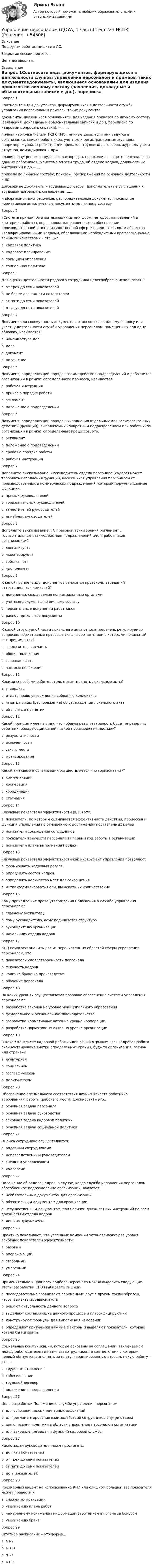     
            Описание
            По другим работам пишите в ЛС.Закрытие сессии под ключ.Цена договорная. 
            Оглавление
            Вопрос 1Соотнесите виды документов, формирующихся в деятельности службы управления персоналом и примеры таких документовдокументы, являющиеся основаниями для издания приказов по личному составу (заявления, докладные и объяснительные записки и др.), переписка по кадровым вопросам, справки). =.......личная карточка Т-2 или Т-2ГС (МС), личные дела, если они ведутся в организации, списки работников, учетные и регистрационные журналы, например, журналы регистрации приказов, трудовых договоров, журналы учета отпусков, командировок и др=.......правила внутреннего трудового распорядка, положения о защите персональных данных работников, о системе оплаты труда, об отделе кадров, должностные инструкции и др.=.......приказы по личному составу, приказы, распоряжения по основной деятельности и др.договорные документы – трудовые договоры, дополнительные соглашения к трудовым договорам, соглашения=.......информационно-справочные; распорядительные документы; локальные нормативные акты; учетные документы по личному составуВопрос 2 «Система принципов и вытекающих из них форм, методов, направлений и критериев работы с персоналом, направленных на обеспечение производственной и непроизводственной сфер жизнедеятельности общества квалифицированными кадрами, обладающими необходимыми профессионально важными качествами – это…»?a. кадровая политика b. кадровое планированиеc. принципы управленияd. социальная политикаВопрос 3Для оценки деятельности рядового сотрудника целесообразно использовать:a. от трех до семи показателейb. не более двенадцати показателейc. от пяти до семи показателейd. от двух до пяти показателей Вопрос 4Документ или совокупность документов, относящихся к одному вопросу или участку деятельности службы управления персоналом, помещенных под одну обложку, называется:a. номенклатура делb. дело c. документd. положениеВопрос 5Документ, определяющий порядок взаимодействия подразделений и работников организации в рамках определенного процесса, называется:a. рабочая инструкцияb. приказ о порядке работыc. регламент d. положение о подразделенииВопрос 6Документ, определяющий порядок выполнения отдельных или взаимосвязанных действий (функций), выполняемых конкретным подразделением или работником организации в рамках определенных процессов, это:a. регламентb. положение о подразделенииc. приказ о порядке работыd. рабочая инструкция Вопрос 7Дополните высказывание: «Руководитель отдела персонала (кадров) может требовать исполнения функций, касающихся управления персоналом от … производственных и коммерческих подразделений, которым поручены данные функции».a. прямых руководителейb. горизонтальных руководителейc. заместителей руководителейd. линейных руководителей Вопрос 8Дополните высказывание: «С правовой точки зрения регламент … горизонтальные взаимодействия подразделений и/или работников организации»?a. «легализует» b. «кооперирует»c. «объясняет»d. «дополняет»Вопрос 9К какой группе (виду) документов относятся протоколы заседаний аттестационных комиссий?a. документы, создаваемые коллегиальными органами b. учетные документы по личному составуc. персональные документы работниковd. распорядительные документыВопрос 10К какой структурной части локального акта относят перечень регулируемых вопросов; нормативные правовые акты, в соответствии с которыми локальный акт принимается?a. заключительная частьb. общие положения c. основная частьd. частные положенияВопрос 11Какими способами работодатель может принять локальные акты?a. утвердить b. отдать право утверждения собранию коллективаc. издать приказ (распоряжение) об утверждении локального акта d. объявить о принятииВопрос 12Какой принцип имеет в виду, что «общую результативность будет определять работник, обладающий самой низкой производительностью»?a. результативностиb. включенностиc. узкого места d. мотивированияВопрос 13Какой тип связи в организации осуществляется «по горизонтали»?a. коммуникацияb. кооперацияc. координация d. стагнацияВопрос 14Ключевые показатели эффективности (КПЭ) это:a. показатели, по которым оценивается эффективность действий, процессов и функций управления по отношению к достижению поставленных целей b. показатели сокращения сотрудниковc. показатели текучести персонала за первый год работы в организацииd. показатели плана выполнения продажВопрос 15Ключевые показатели эффективности как инструмент управления позволяют:a. формировать кадровый резервb. определять состав кадровc. определить количество мест для сокращенияd. четко формулировать цели, выражать их количественно Вопрос 16Кому принадлежит право утверждения Положения о службе управления персоналом?a. главному бухгалтеруb. тому руководителю, кому подчиняется структураc. руководителю организации d. начальнику отдела кадровВопрос 17КПЭ помогают оценить две из перечисленных областей сферы управления персоналом, это:a. показатели удовлетворенности персонала b. текучесть кадров c. наличие брака на производствеd. обучение персоналаВопрос 18На каких уровнях осуществляется правовое обеспечение системы управления персоналом?a. разработка законов на уровне муниципального образованияb. федеральное и региональное законодательство c. разработка нормативных актов на уровне корпорацииd. разработка нормативных актов на уровне организации Вопрос 19О каком контексте кадровой работы идет речь в отрывке: «вся кадровая работа сконцентрирована внутри определенных границ, будь то организация, регион или страна»?a. культурномb. социальномc. географическом d. политическомВопрос 20Обеспечение оптимального соответствия личных качеств работника требованиям работы (рабочего места, должности) – это…a. основная задача персоналаb. основная задача руководстваc. основная задача кадровой политики d. основная задача социальной политикиВопрос 21Оценка сотрудника осуществляется:a. рядовыми сотрудникамиb. непосредственным руководителем c. внешним управляющимd. коллегамиВопрос 22Положение об отделе кадров, в случае, когда служба управления персоналом обособленное подразделение организации, является:a. необязательным документом для организацииb. обязательным документом для организации c. несущественным документом, при наличии должностных инструкций по всем должностям отдела кадровd. лишним документомВопрос 23Практика показывает, что успешные компании устанавливают два уровня основных показателей эффективности:a. базовый b. опережающий c. свободныйd. умеренныйВопрос 24Применительно к процессу подбора персонала можно выделить следующие этапы разработки КПЭ (выбираете лишний)a. последовательно сравнивают переменные друг с другом таким образом, чтобы выявить их зависимостьb. решают актуальность данного вопроса c. выделяют составляющие данного процесса и классифицируют ихd. конструируют формулы для выполнения измеренийe. определяют критически важные факторы и выделяют показатели, которые хотели бы измеритьВопрос 25Социальные коммуникации, которые основаны на соглашении, заключаемом между работодателем и наемным сотрудником, в соответствии с которым первый обязуется выполнять за плату, гарантированную вторым, некую работу – это…a. трудовые отношения b. собеседованиеc. трудовой договорd. положение о подразделенииВопрос 26Цель разработки Положения о службе управления персоналомa. для основания дисциплинарных взысканийb. для регламентирования взаимодействий сотрудников внутри отделаc. для описания политики в области управления персоналом организацииd. для закрепления задач и функций кадровой службы Вопрос 27Число задач руководителя может достигать:a. до пяти показателейb. от трех до семи показателейc. от пяти до семи показателейd. до 7 показателей Вопрос 28Чрезмерный акцент на использование КПЭ или слишком большой вес показателя может привести к:a. снижению мотивацииb. увеличению плана работc. намеренному искажению информации работником в погоне за бонусом d. увеличению бракаВопрос 29Штатное расписание – это форма…a. NT-9b. N Т-3 c. NT-7d. NT- 5 
            
            
            Управление персоналом (ДОУА, 1 часть) Тест №2 НСПКУправление персоналом (ДОУА, 1 часть) Тест №3 НСПКУправление персоналом (ДОУА, 2 часть) КомплексУправление персоналом (ДОУА, 2 часть) Комплексное заданиеУправление персоналом (ДОУА, 2 часть) Комплексное задание  НСПКУправление персоналом (ДОУА, 2 часть) Практическое занятие 2. Задание 10Управление персоналом (ДОУА, 2 часть) Практическое занятие 2. Задание 4Управление персоналом (ДОУА, 1 часть) 1 тестУправление персоналом (ДОУА, 1 часть) 2 тестУправление персоналом (ДОУА, 1 часть) 3 тестУправление персоналом (ДОУА, 1 часть) Практическое занятие 1. Задание 7Управление персоналом (ДОУА, 1 часть) Практическое занятие 1. Задание 9Управление персоналом (ДОУА, 1 часть)  Практическое занятие 1. Задания 1 - 4, 8, 10, 12Управление персоналом (ДОУА, 1 часть) Практическое занятие 1. Задания 1 - 4, 8, 10, 12