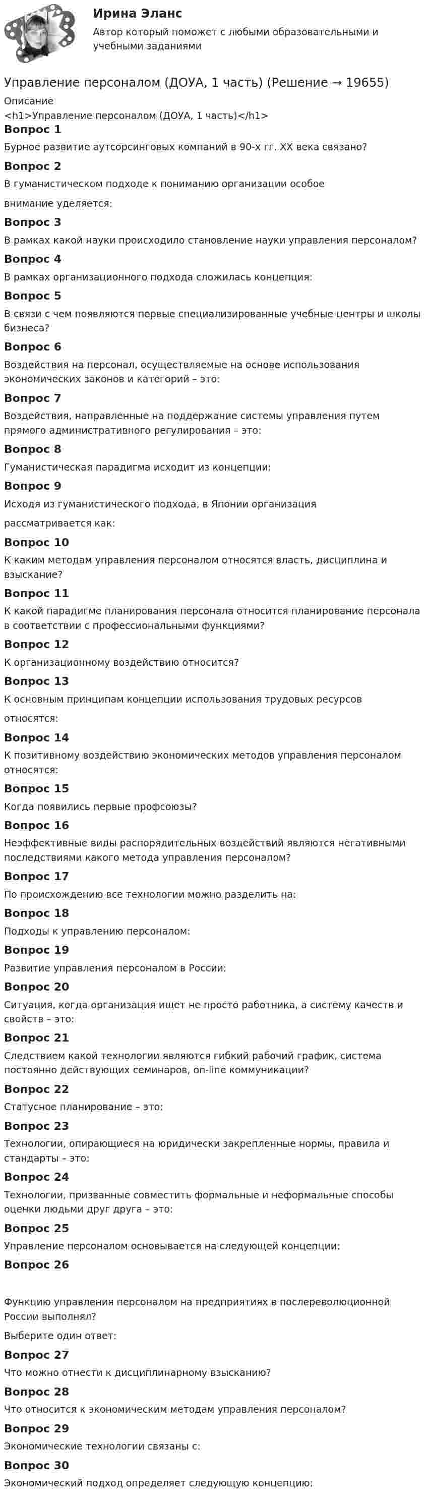      
          Описание
          <h1>Управление персоналом (ДОУА, 1 часть)</h1>Вопрос 1Бурное развитие аутсорсинговых компаний в 90-х гг. XX века связано?Вопрос 2В гуманистическом подходе к пониманию организации особоевнимание уделяется:Вопрос 3В рамках какой науки происходило становление науки управления персоналом?Вопрос 4В рамках организационного подхода сложилась концепция:Вопрос 5В связи с чем появляются первые специализированные учебные центры и школы бизнеса?Вопрос 6Воздействия на персонал, осуществляемые на основе использования экономических законов и категорий – это:Вопрос 7Воздействия, направленные на поддержание системы управления путем прямого административного регулирования – это:Вопрос 8Гуманистическая парадигма исходит из концепции:Вопрос 9Исходя из гуманистического подхода, в Японии организациярассматривается как:Вопрос 10К каким методам управления персоналом относятся власть, дисциплина и взыскание?Вопрос 11К какой парадигме планирования персонала относится планирование персонала в соответствии с профессиональными функциями?Вопрос 12К организационному воздействию относится?Вопрос 13К основным принципам концепции использования трудовых ресурсовотносятся:Вопрос 14К позитивному воздействию экономических методов управления персоналом относятся:Вопрос 15Когда появились первые профсоюзы?Вопрос 16Неэффективные виды распорядительных воздействий являются негативными последствиями какого метода управления персоналом?Вопрос 17По происхождению все технологии можно разделить на:Вопрос 18Подходы к управлению персоналом:Вопрос 19Развитие управления персоналом в России:Вопрос 20Ситуация, когда организация ищет не просто работника, а систему качеств и свойств – это:Вопрос 21Следствием какой технологии являются гибкий рабочий график, система постоянно действующих семинаров, on-line коммуникации? Вопрос 22Статусное планирование – это:Вопрос 23Технологии, опирающиеся на юридически закрепленные нормы, правила и стандарты – это:Вопрос 24Технологии, призванные совместить формальные и неформальные способы оценки людьми друг друга – это:Вопрос 25Управление персоналом основывается на следующей концепции:Вопрос 26Функцию управления персоналом на предприятиях в послереволюционной России выполнял?Выберите один ответ:Вопрос 27Что можно отнести к дисциплинарному взысканию?Вопрос 28Что относится к экономическим методам управления персоналом?Вопрос 29Экономические технологии связаны с:Вопрос 30Экономический подход определяет следующую концепцию:  
            
            
            Управление персоналом государственной и муниципальной службы (тест с ответами Синергия/МОИ/ МТИ /МОСАП)Управление персоналом (ДОУА, 1 часть)Управление персоналом (ДОУА, 1 часть) 1 тестУправление персоналом (ДОУА, 1 часть) 2 тестУправление персоналом (ДОУА, 1 часть) 3 тестУправление персоналом (ДОУА, 1 часть) Практическое занятие 1. Задание 7Управление персоналом (ДОУА, 1 часть) Практическое занятие 1. Задание 9Управление персоналом государственной и муниципальной службы Компетентностный тест💯 Управление персоналом государственной и муниципальной службы > Компетентностный тест (правильные ответы на тест Синергия / МОИ / МТИ / МосАП)🌞Управление персоналом государственной и муниципальной службы / Компетентностный тест / Синергия / МТИ / МосАП. Новые ответы на высокий балл!💯 Управление персоналом государственной и муниципальной службы (правильные ответы на тесты Синергия / МОИ / МТИ / МосАП)Управление персоналом государственной и муниципальной службы Синергия МТИ МОСАП Все ответы на тесты для самопроверки 1-10Управление персоналом государственной и муниципальной службы Синергия МТИ МОСАП Ответы на Итоговый и Компетентностный тесты Управление персоналом государственной и муниципальной службы. Синергия. 🔥 Ответы на КОМПЕТЕНТНОСТНЫЙ ТЕСТ 🔥