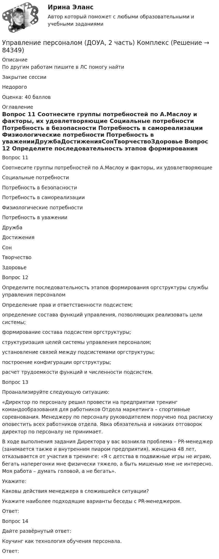      
            Описание
            По другим работам пишите в ЛС помогу найтиЗакрытие сессииНедорогоОценка: 40 баллов 
            Оглавление
            Вопрос 11  
Соотнесите группы потребностей по А.Маслоу и факторы, их удовлетворяющие
Социальные потребности
Потребность в безопасности
Потребность в самореализации
Физиологические потребности 
Потребность в уваженииДружбаДостиженияСонТворчествоЗдоровье
Вопрос 12
Определите последовательность этапов формирования оргструктуры службы управления персоналом
Определение прав и ответственности подсистем;определение состава функций управления, позволяющих реализовать цели системы;
формирование состава подсистем оргструктуры;
структуризация целей системы управления персоналом;
установление связей между подсистемами оргструктуры;
построение конфигурации оргструктуры;
расчет трудоемкости функций и численности подсистем.
Вопрос 13
Проанализируйте следующую ситуацию: 
«Директор по персоналу решил провести на предприятии тренинг командообразования для работников Отдела маркетинга – спортивные соревнования. Менеджеру по персоналу руководителем поручено под расписку оповестить всех работников отдела.  Явка обязательна и никаких отговорок директор по персоналу не принимает.

В ходе выполнения задания Директора у вас возникла проблема – PR-менеджер (занимается также и внутренним пиаром предприятия), женщина 48 лет, отказывается от участия в тренинге: «Я с детства в подвижные игры не играю, бегать наперегонки мне физически тяжело, а быть мишенью мне не интересно. Моя работа – думать головой, а не бегать».
Укажите: 
Каковы действия менеджера в сложившейся ситуации?
Укажите наиболее подходящие варианты беседы с PR-менеджером.
Ответ: 

Вопрос 14
Дайте развёрнутый ответ:
Коучинг как технология обучения персонала.
Ответ: 
  
            
            
            Управление персоналом (ДОУА, 1 часть) Тест №3 НСПКУправление персоналом (ДОУА, 2 часть) КомплексУправление персоналом (ДОУА, 2 часть) Комплексное заданиеУправление персоналом (ДОУА, 2 часть) Комплексное задание  НСПКУправление персоналом (ДОУА, 2 часть) Практическое занятие 2. Задание 10Управление персоналом (ДОУА, 2 часть) Практическое занятие 2. Задание 4Управление персоналом (ДОУА, 2 часть) Практическое занятие 2. Задание 6Управление персоналом (ДОУА, 1 часть) 2 тестУправление персоналом (ДОУА, 1 часть) 3 тестУправление персоналом (ДОУА, 1 часть) Практическое занятие 1. Задание 7Управление персоналом (ДОУА, 1 часть) Практическое занятие 1. Задание 9Управление персоналом (ДОУА, 1 часть)  Практическое занятие 1. Задания 1 - 4, 8, 10, 12Управление персоналом (ДОУА, 1 часть) Практическое занятие 1. Задания 1 - 4, 8, 10, 12Управление персоналом (ДОУА, 1 часть) Тест №1 НСПК