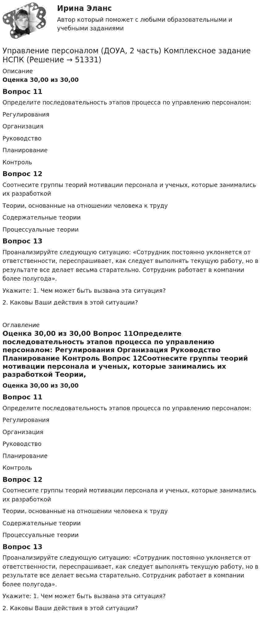      
            Описание
            Оценка 30,00 из 30,00 Вопрос 11Определите последовательность этапов процесса по управлению персоналом: Регулирования Организация Руководство Планирование Контроль Вопрос 12Соотнесите группы теорий мотивации персонала и ученых, которые занимались их разработкой Теории, основанные на отношении человека к труду Содержательные теории  Процессуальные теории  Вопрос 13Проанализируйте следующую ситуацию: «Сотрудник постоянно уклоняется от ответственности, переспрашивает, как следует выполнять текущую работу, но в результате все делает весьма старательно. Сотрудник работает в компании более полугода». Укажите: 1. Чем может быть вызвана эта ситуация?                    2. Каковы Ваши действия в этой ситуации? 
            Оглавление
            Оценка 30,00 из 30,00 Вопрос 11Определите последовательность этапов процесса по управлению персоналом: Регулирования Организация Руководство Планирование Контроль Вопрос 12Соотнесите группы теорий мотивации персонала и ученых, которые занимались их разработкой Теории, основанные на отношении человека к труду Содержательные теории  Процессуальные теории  Вопрос 13Проанализируйте следующую ситуацию: «Сотрудник постоянно уклоняется от ответственности, переспрашивает, как следует выполнять текущую работу, но в результате все делает весьма старательно. Сотрудник работает в компании более полугода». Укажите: 1. Чем может быть вызвана эта ситуация?                    2. Каковы Ваши действия в этой ситуации? 
            
            
            Управление персоналом (ДОУА, 2 часть) Комплексное заданиеУправление персоналом (ДОУА, 2 часть) Комплексное задание  НСПКУправление персоналом (ДОУА, 2 часть) Практическое занятие 2. Задание 10Управление персоналом (ДОУА, 2 часть) Практическое занятие 2. Задание 4Управление персоналом (ДОУА, 2 часть) Практическое занятие 2. Задание 6Управление персоналом (ДОУА, 2 часть) Практическое занятие 2. Задание 7Управление персоналом (ДОУА, 2 часть) Практическое занятие 2. Задания 1 - 3, 8, 9Управление персоналом (ДОУА, 1 часть) Практическое занятие 1. Задание 7Управление персоналом (ДОУА, 1 часть) Практическое занятие 1. Задание 9Управление персоналом (ДОУА, 1 часть)  Практическое занятие 1. Задания 1 - 4, 8, 10, 12Управление персоналом (ДОУА, 1 часть) Практическое занятие 1. Задания 1 - 4, 8, 10, 12Управление персоналом (ДОУА, 1 часть) Тест №1 НСПКУправление персоналом (ДОУА, 1 часть) Тест №2 НСПКУправление персоналом (ДОУА, 1 часть) Тест №3 НСПК