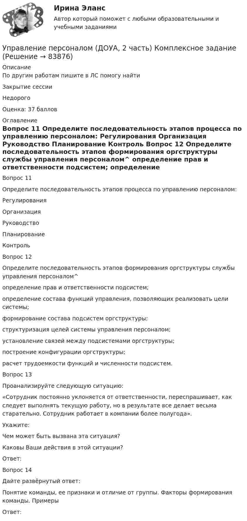      
            Описание
            По другим работам пишите в ЛС помогу найтиЗакрытие сессииНедорогоОценка: 37 баллов 
            Оглавление
            
Вопрос 11  
Определите последовательность этапов процесса по управлению персоналом: 
Регулирования  Организация 
Руководство 
Планирование 
Контроль Вопрос 12
Определите последовательность этапов формирования оргструктуры службы управления персоналом^ 
определение прав и ответственности подсистем;
определение состава функций управления, позволяющих реализовать цели системы;
формирование состава подсистем оргструктуры;
структуризация целей системы управления персоналом;
установление связей между подсистемами оргструктуры;
построение конфигурации оргструктуры;
расчет трудоемкости функций и численности подсистем.
Вопрос 13
Проанализируйте следующую ситуацию:
«Сотрудник постоянно уклоняется от ответственности, переспрашивает, как следует выполнять текущую работу, но в результате все делает весьма старательно. Сотрудник работает в компании более полугода». 
Укажите:
Чем может быть вызвана эта ситуация? 
Каковы Ваши действия в этой ситуации?
Ответ: 
Вопрос 14
Дайте развёрнутый ответ:
Понятие команды, ее признаки и отличие от группы. Факторы формирования команды. Примеры
Ответ: 
  
            
            
            Управление персоналом (ДОУА, 2 часть) КомплексУправление персоналом (ДОУА, 2 часть) Комплексное заданиеУправление персоналом (ДОУА, 2 часть) Комплексное задание  НСПКУправление персоналом (ДОУА, 2 часть) Практическое занятие 2. Задание 10Управление персоналом (ДОУА, 2 часть) Практическое занятие 2. Задание 4Управление персоналом (ДОУА, 2 часть) Практическое занятие 2. Задание 6Управление персоналом (ДОУА, 2 часть) Практическое занятие 2. Задание 7Управление персоналом (ДОУА, 1 часть) 3 тестУправление персоналом (ДОУА, 1 часть) Практическое занятие 1. Задание 7Управление персоналом (ДОУА, 1 часть) Практическое занятие 1. Задание 9Управление персоналом (ДОУА, 1 часть)  Практическое занятие 1. Задания 1 - 4, 8, 10, 12Управление персоналом (ДОУА, 1 часть) Практическое занятие 1. Задания 1 - 4, 8, 10, 12Управление персоналом (ДОУА, 1 часть) Тест №1 НСПКУправление персоналом (ДОУА, 1 часть) Тест №2 НСПК