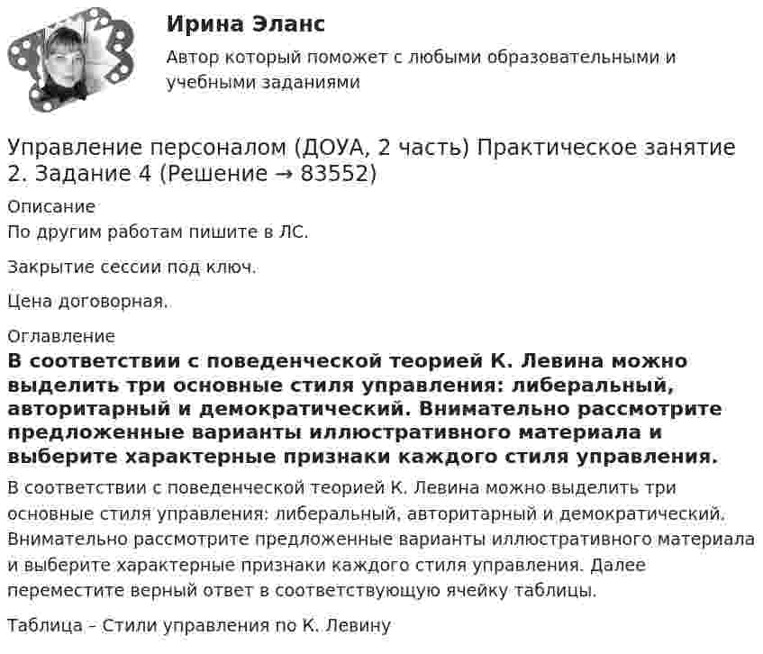     
            Описание
            По другим работам пишите в ЛС.Закрытие сессии под ключ.Цена договорная. 
            Оглавление
            В соответствии с поведенческой теорией К. Левина можно выделить три основные стиля управления: либеральный, авторитарный и демократический. Внимательно рассмотрите предложенные варианты иллюстративного материала и выберите характерные признаки каждого стиля управления. Далее переместите верный ответ в соответствующую ячейку таблицы.Таблица – Стили управления по К. Левину  
            
            
            Управление персоналом (ДОУА, 2 часть) Практическое занятие 2. Задание 10Управление персоналом (ДОУА, 2 часть) Практическое занятие 2. Задание 4Управление персоналом (ДОУА, 2 часть) Практическое занятие 2. Задание 6Управление персоналом (ДОУА, 2 часть) Практическое занятие 2. Задание 7Управление персоналом (ДОУА, 2 часть) Практическое занятие 2. Задания 1 - 3, 8, 9Управление персоналом (ДОУА, 2 часть) Практическое занятие 3Управление персоналом (ДОУА, 2 часть) Тестовые вопросы к разделу 4Управление персоналом (ДОУА, 1 часть)  Практическое занятие 1. Задания 1 - 4, 8, 10, 12Управление персоналом (ДОУА, 1 часть) Практическое занятие 1. Задания 1 - 4, 8, 10, 12Управление персоналом (ДОУА, 1 часть) Тест №1 НСПКУправление персоналом (ДОУА, 1 часть) Тест №2 НСПКУправление персоналом (ДОУА, 1 часть) Тест №3 НСПКУправление персоналом (ДОУА, 2 часть) КомплексУправление персоналом (ДОУА, 2 часть) Комплексное задание