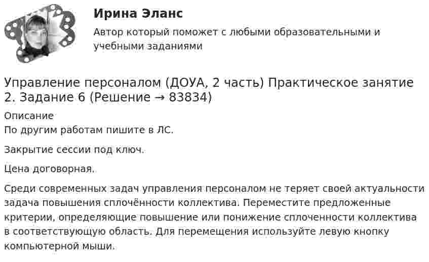     
            Описание
            По другим работам пишите в ЛС.Закрытие сессии под ключ.Цена договорная.Среди современных задач управления персоналом не теряет своей актуальности задача повышения сплочённости коллектива. Переместите предложенные критерии, определяющие повышение или понижение сплоченности коллектива в соответствующую область. Для перемещения используйте левую кнопку компьютерной мыши.   
            
            
            Управление персоналом (ДОУА, 2 часть) Практическое занятие 2. Задание 4Управление персоналом (ДОУА, 2 часть) Практическое занятие 2. Задание 6Управление персоналом (ДОУА, 2 часть) Практическое занятие 2. Задание 7Управление персоналом (ДОУА, 2 часть) Практическое занятие 2. Задания 1 - 3, 8, 9Управление персоналом (ДОУА, 2 часть) Практическое занятие 3Управление персоналом (ДОУА, 2 часть) Тестовые вопросы к разделу 4Управление персоналом (ДОУА, 2 часть) Тестовые вопросы к разделу 5Управление персоналом (ДОУА, 1 часть) Практическое занятие 1. Задания 1 - 4, 8, 10, 12Управление персоналом (ДОУА, 1 часть) Тест №1 НСПКУправление персоналом (ДОУА, 1 часть) Тест №2 НСПКУправление персоналом (ДОУА, 1 часть) Тест №3 НСПКУправление персоналом (ДОУА, 2 часть) КомплексУправление персоналом (ДОУА, 2 часть) Комплексное заданиеУправление персоналом (ДОУА, 2 часть) Комплексное задание  НСПК