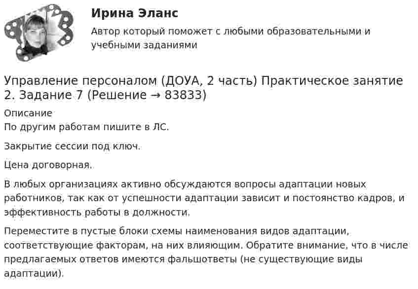     
            Описание
            По другим работам пишите в ЛС.Закрытие сессии под ключ.Цена договорная.В любых организациях активно обсуждаются вопросы адаптации новых работников, так как от успешности адаптации зависит и постоянство кадров, и эффективность работы в должности.Переместите в пустые блоки схемы наименования видов адаптации, соответствующие факторам, на них влияющим. Обратите внимание, что в числе предлагаемых ответов имеются фальшответы (не существующие виды адаптации).   
            
            
            Управление персоналом (ДОУА, 2 часть) Практическое занятие 2. Задание 6Управление персоналом (ДОУА, 2 часть) Практическое занятие 2. Задание 7Управление персоналом (ДОУА, 2 часть) Практическое занятие 2. Задания 1 - 3, 8, 9Управление персоналом (ДОУА, 2 часть) Практическое занятие 3Управление персоналом (ДОУА, 2 часть) Тестовые вопросы к разделу 4Управление персоналом (ДОУА, 2 часть) Тестовые вопросы к разделу 5Управление персоналом (ДОУА, 2 часть) Тестовые вопросы к разделу 6Управление персоналом (ДОУА, 1 часть) Тест №1 НСПКУправление персоналом (ДОУА, 1 часть) Тест №2 НСПКУправление персоналом (ДОУА, 1 часть) Тест №3 НСПКУправление персоналом (ДОУА, 2 часть) КомплексУправление персоналом (ДОУА, 2 часть) Комплексное заданиеУправление персоналом (ДОУА, 2 часть) Комплексное задание  НСПКУправление персоналом (ДОУА, 2 часть) Практическое занятие 2. Задание 10