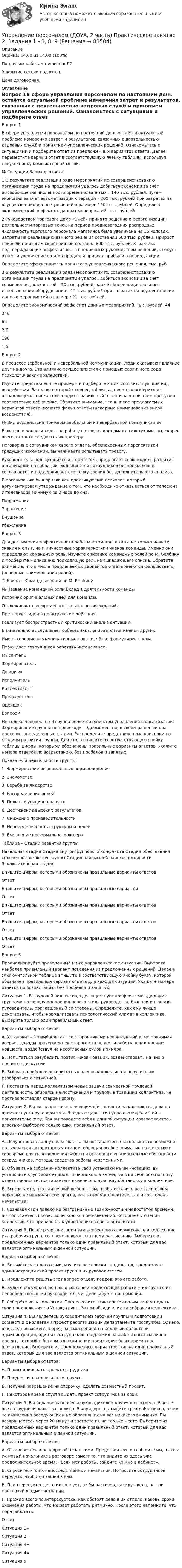      
            Описание
            Оценка: 14,00 из 14,00 (100%)По другим работам пишите в ЛС.Закрытие сессии под ключ.Цена договорная. 
            Оглавление
            Вопрос 1В сфере управления персоналом по настоящий день остаётся актуальной проблема измерения затрат и результатов, связанных с деятельностью кадровых служб и принятием управленческих решений. Ознакомьтесь с ситуациями и подберите ответ из предложенных вариантов ответа. Далее переместите верный ответ в соответствующую ячейку таблицы, используя левую кнопку компьютерной мыши.№	Ситуация	Вариант ответа1	В результате реализации ряда мероприятий по совершенствованию организации труда на предприятии удалось добиться экономии за счёт высвобождения численности временно занятых – 140 тыс. рублей, путём экономии за счёт автоматизации операций – 200 тыс. рублей при затратах на осуществление данных решений в размере 150 тыс. рублей. Определите экономический эффект от данных мероприятий, тыс. рублей.2	Руководством торгового дома «Эней» принято решение о реорганизации деятельности торговых точек на период предновогодних распродаж: численность торгового персонала магазинов была увеличена на 15 человек. Затраты на реализацию данного решения составили 500 тыс. рублей. Прирост прибыли по итогам мероприятий составил 800 тыс. рублей. К фактам, подтверждающим эффективность внедренных руководством решений, следует отнести увеличение объема продаж и прирост прибыли в период акции.Определите эффективность принятого управленческого решения, тыс. руб.3	В результате реализации ряда мероприятий по совершенствованию организации труда на предприятии удалось добиться экономии за счёт совмещения должностей – 50 тыс. рублей, за счёт более рационального использования оборудования – 15 тыс. рублей при затратах на осуществление данных мероприятий в размере 21 тыс. рублей.Определите экономический эффект от данных мероприятий, тыс. рублей.	44340652,61901,6Вопрос 2В процессе вербальной и невербальной коммуникации, люди оказывают влияние друг на друга. Это влияние осуществляется с помощью различного рода психологических воздействий.Изучите представленные примеры и подберите к ним соответствующий вид воздействия. Заполните второй столбец таблицы, для этого выберите из выпадающего списка только один правильный ответ и заполните им пропуск в соответствующей ячейке. Обратите внимание, что в числе предлагаемых вариантов ответа имеются фальшответы (неверные наименования видов воздействия).№	Вид воздействия	Примеры вербальной и невербальной коммуникацииЕсли ваши коллеги ходят на работу в строгих костюмах с галстуками, вы, скорее всего, станете следовать их примеру.Поговорив с сотрудником своего отдела, обеспокоенным перспективой грядущих изменений, вы начинаете испытывать тревогу.Руководитель, пользующийся авторитетом, предлагает свою модель развития организации на собрании. Большинство сотрудников беспрекословно соглашается и поддерживает его точку зрения без дополнительного анализа.В организацию был приглашен практикующий психолог, который аргументировал утверждение о том, что необходимо отказываться от телефона и телевизора минимум за 2 часа до сна.ПодражаниеЗаражениеВнушениеУбеждениеВопрос 3Для достижения эффективности работы в команде важны не только навыки, знания и опыт, но и личностные характеристики членов команды. Именно они определяют командную роль. Изучите описание командных ролей по М. Белбину и подберите к описанию подходящую роль из выпадающего списка. Обратите внимание, что в числе предлагаемых вариантов ответа имеются фальшответы (неверные наименования ролей).Таблица – Командные роли по М. Белбину№	Название командной роли	Вклад в деятельности командыИсточник оригинальных идей для команды.Отслеживает своевременность выполнения заданий.Претворяет идеи в практические действия.Реализует беспристрастный критический анализ ситуации.Внимательно выслушивает собеседника, опирается на мнения других.Имеет хорошие коммуникативные навыки, чётко формулирует цели.Побуждает сотрудников работать интенсивнее.МыслительФормировательДоводчикИсполнительКоллективистПредседательОценщикВопрос 4Не только человек, но и группа является объектом управления в организации. Формирование группы не происходит одномоментно, в своём развитии она проходит определенные стадии. Распределите представленные критерии по стадиям развития группы. Для этого впишите в соответствующую ячейку таблицы цифры, которыми обозначены правильные варианты ответов. Укажите номера ответов по возрастанию, без пробелов и запятых.Показатели деятельности группы:1. Формирование неформальных норм поведения2. Знакомство3. Борьба за лидерство4. Распределение ролей5. Полная функциональность6. Достижение высоких результатов7. Снижение производительности8. Неопределенность структуры и целей9. Выявление неформального лидераТаблица – Стадии развития группыНачальная стадия	Стадия внутригруппового конфликта	Стадия обеспечения сплоченности членов группы	Стадия наивысшей работоспособности	Заключительная стадияВпишите цифры, которыми обозначены правильные варианты ответовОтвет:Впишите цифры, которыми обозначены правильные вариантыОтвет:Впишите цифры, которыми обозначены правильные варианты ответовОтвет:Впишите цифры, которыми обозначены правильные варианты ответовОтвет:Впишите цифры, которыми обозначены правильные варианты ответовОтвет:Вопрос 5Проанализируйте приведенные ниже управленческие ситуации. Выберите наиболее приемлемый вариант поведения из предложенных решений. Далее в заключительной таблице впишите в соответствующую ячейку букву, которой обозначен правильный вариант ответа для каждой ситуации. Укажите номера ответов по возрастанию, без пробелов и запятых.Ситуация 1. В трудовой коллектив, где существует конфликт между двумя группами по поводу внедрения нового стиля руководства, был принят новый руководитель, приглашенный со стороны. Определите, как ему лучше действовать, чтобы нормализовать психологический климат в коллективе. Выберите только один правильный ответ.Варианты выбора ответов:А. Установить тесный контакт со сторонниками нововведений и, не принимая всерьез доводы приверженцев старого стиля, вести работу по внедрению новшеств, воздействуя на несогласных силой примера.Б. Попытаться разубедить противников новаций, воздействовать на них в процессе дискуссии.В. Выбрать наиболее авторитетных членов коллектива и поручить им разобраться с ситуацией.Г. Поставить перед коллективом новые задачи совместной трудовой деятельности, опираясь на достижения и трудовые традиции коллектива, не противопоставляя старое новому.Ситуация 2. Вы назначены исполняющим обязанности начальника отдела на время отпуска руководителя. В отделе царит тип управления, близкий к попустительскому. Как вы поведете себя в данной ситуации ираспорядитесь властью? Выберите только один правильный ответ.Варианты выбора ответов:А. Почувствовав данную вам власть, вы постараетесь (насколько это возможно) пользоваться авторитарным стилем, обращая особое внимание на качество и своевременность выполнения работы и оставляя функциональные обязанности сотруд¬ников, методы, средства работы неизменными.Б. Объявив на собрании коллектива свои установки на ин¬новацию, вы установите круг своих единомышленников, а затем, взяв на себя всю полноту ответственности, постараетесь изменить к лучшему обстановку в коллективе.В. Вы считаете, что наилучший выбор в том, чтобы оставить все идти своим чередом, не наживая себе врагов, как в своём коллективе, так и со стороны начальства.Г. Сознавая свои далеко не безграничные возможности и недостаток времени, вы попытаетесь провести несколько ново-введений, которые бы оценил коллектив, что привело бы к укреплению вашего авторитета.Ситуация 3. После реорганизации вам необходимо сформировать в коллективе ряд рабочих групп, согласно новому штатному расписанию. Выберите из предложенных вариантов только один правильный ответ, который для вас является оптимальным в данной ситуации.Варианты выбора ответов:А. Возьмётесь за дело сами, изучите все списки кандидатов, предложите администрации свой проект групп и их руководителей.Б. Предложите решить этот вопрос отделу кадров: это его работа.В. Будете обсуждать вопрос о составе и предстоящей работе этих групп с их непосредственными руководителями, делегируете полномочия.Г. Соберёте весь коллектив. Пред¬ложите заинтересованным лицам подать свои предложения по Уставу групп. Затем обсудите их на собрании коллектива.Ситуация 4. Вы являетесь руководителем рабочей группы и подготовили совместно с коллегами проект реорганизации департамента госслужбы. Однако, в последний момент, перед рассмотрением на коллегии областной администрации, один из сотрудников предложил разработанный им лично проект, который в беглом ознакомлении производит благопри¬ятное впечатление. Выберите из предложенных вариантов только один правильный ответ, который для вас является оптимальным в данной ситуации.Варианты выбора ответов:А. Проигнорировать проект сотрудника.Б. Предложить коллегии его проект.В. Получив разрешение на отсрочку, сделать совместный проект.Г. Некоторое время спустя выдать проект сотрудника за свой.Ситуация 5. Вы недавно назначены руководителем круп¬ного отдела. Ещё не все сотрудники знают вас в лицо. В коридоре, вы видите трёх работников, о чем-то оживленно беседующих и не обративших на вас никакого внимания. Вы возвращаетесь через 20 минут и застаёте их на том же месте. Выберите из предложенных вариантов только один правильный ответ, который для вас является оптимальным в данной ситуации.Варианты выбора ответов:А. Остановитесь и поздоровайтесь с ними. Представитесь и сообщите им, что вы их новый начальник; в разговоре заметите, что видите их здесь уже продолжительное время. «Если нет работы, зайдите ко мне в кабинет».Б. Спросите, кто их непосредственный начальник. Попро­сите сотрудников передать, чтобы он зашёл к вам.В. Поинтересуетесь, что их волнует, о чём разговор, какидут дела, нет ли претензий к администрации.Г. Прежде всего поинтересуетесь, как обстоят дела в их отделе, каковы сроки окончания работы, что мешает работать ритмично. После этого на­помните, что пора работать.Ответ:Ситуация 1=Ситуация 2=Ситуация 3=Ситуация 4=Ситуация 5=  
            
            
            Управление персоналом (ДОУА, 2 часть) Практическое занятие 2. Задание 7Управление персоналом (ДОУА, 2 часть) Практическое занятие 2. Задания 1 - 3, 8, 9Управление персоналом (ДОУА, 2 часть) Практическое занятие 3Управление персоналом (ДОУА, 2 часть) Тестовые вопросы к разделу 4Управление персоналом (ДОУА, 2 часть) Тестовые вопросы к разделу 5Управление персоналом (ДОУА, 2 часть) Тестовые вопросы к разделу 6управление персоналом. заданияУправление персоналом (ДОУА, 1 часть) Тест №2 НСПКУправление персоналом (ДОУА, 1 часть) Тест №3 НСПКУправление персоналом (ДОУА, 2 часть) КомплексУправление персоналом (ДОУА, 2 часть) Комплексное заданиеУправление персоналом (ДОУА, 2 часть) Комплексное задание  НСПКУправление персоналом (ДОУА, 2 часть) Практическое занятие 2. Задание 10Управление персоналом (ДОУА, 2 часть) Практическое занятие 2. Задание 4
