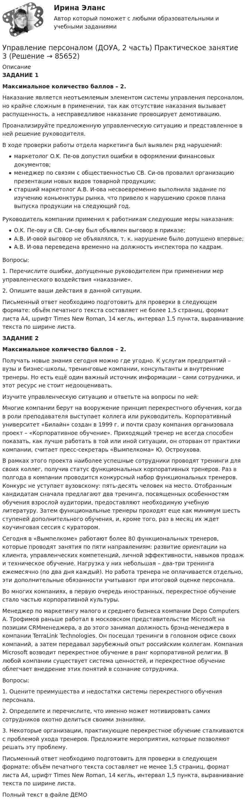     
            Описание
            ЗАДАНИЕ 1Максимальное количество баллов – 2.Наказание является неотъемлемым элементом системы управления персоналом, но крайне сложным в применении, так как отсутствие наказания вызывает распущенность, а несправедливое наказание провоцирует демотивацию.Проанализируйте предложенную управленческую ситуацию и представленное в ней решение руководителя.В ходе проверки работы отдела маркетинга был выявлен ряд нарушений:маркетолог O.K. Пе-ов допустил ошибки в оформлении финансовых документов;менеджер по связям с общественностью СВ. Си-ов провалил организацию презентации новых видов товарной продукции;старший маркетолог А.В. И-ова несвоевременно выполнила задание по изучению коньюнктуры рынка, что привело к нарушению сроков плана выпуска продукции на следующий год.Руководитель компании применил к работникам следующие меры наказания:O.K. Пе-ову и СВ. Си-ову был объявлен выговор в приказе;А.В. И-овой выговор не объявлялся, т. к. нарушение было допущено впервые;А.В. И-ова переведена временно на должность инспектора по кадрам.Вопросы:1.      Перечислите ошибки, допущенные руководителем при применении мер управленческого воздействия «наказание».2.      Опишите ваши действия в данной ситуации.Письменный ответ необходимо подготовить для проверки в следующем формате: объём печатного текста составляет не более 1,5 страниц, формат листа А4, шрифт Times New Roman, 14 кегль, интервал 1,5 пункта, выравнивание текста по ширине листа.ЗАДАНИЕ 2Максимальное количество баллов – 2.Получать новые знания сегодня можно где угодно. К услугам предприятий – вузы и бизнес-школы, тренинговые компании, консультанты и внутренние тренеры. Но есть ещё один важный источник информации – сами сотрудники, и этот ресурс не стоит недооценивать.Изучите управленческую ситуацию и ответьте на вопросы по ней:Многие компании берут на вооружение принцип перекрестного обучения, когда в роли преподавателя выступает коллега или руководитель. Корпоративный университет «Билайн» создан в 1999 г. и почти сразу компания организовала проект – «Корпоративное обучение». Приходящий тренер не всегда способен показать, как лучше работать в той или иной ситуации, он оторван от практики компании, считает пресс-секретарь «Вымпелкома» Ю. Остроухова.В рамках этого проекта наиболее успешные сотрудники проводят тренинги для своих коллег, получив статус функциональных корпоративных тренеров. Раз в полгода в компании проводится конкурсный набор функциональных тренеров. Конкурс не уступает вузовскому: пять-десять человек на место. Отобранным кандидатам сначала предлагают два тренинга, посвященных особенностям обучения взрослой аудитории, предоставляют необходимую учебную литературу. Затем функциональные тренеры проходят еще как минимум шесть ступеней дополнительного обучения, и, кроме того, раз в месяц их ждет коучинговая сессия с куратором.Сегодня в «Вымпелкоме» работают более 80 функциональных тренеров, которые проводят занятия по пяти направлениям: развитие ориентации на клиента, управленческих компетенций, личной эффективности, навыков продаж и техническое обучение. Нагрузка у них небольшая – два-три тренинга ежемесячно (по два дня каждый). Но работа тренера не оплачивается отдельно, эти дополнительные обязанности учитывают при итоговой оценке персонала.Во многих компаниях, в первую очередь иностранных, перекрестное обучение стало частью корпоративной культуры.Менеджер по маркетингу малого и среднего бизнеса компании Depo Computers А. Трофимов раньше работал в московском представительстве Microsoft на позиции CRMменеджера, а до этого занимал должность брэнд-менеджера в компании TerraLink Technologies. Он посещал тренинги в головном офисе своих компаний, а затем передавал зарубежный опыт российским коллегам. Компания Microsoft возводит перекрестное обучение в ранг корпоративной религии. В любой компании существует система ценностей, и перекрестное обучение облегчает внедрение этих понятий в сознание сотрудника.Вопросы:1. Оцените преимущества и недостатки системы перекрестного обучения персонала.2. Определите и перечислите, что именно может мотивировать самих сотрудников охотно делиться своими знаниями.3. Некоторые организации, практикующие перекрестное обучение сталкиваются с проблемой ухода тренеров. Предложите мероприятия, которые позволяют решать эту проблему.Письменный ответ необходимо подготовить для проверки в следующем формате: объём печатного текста составляет не менее 1,5 страниц, формат листа А4, шрифт Times New Roman, 14 кегль, интервал 1,5 пункта, выравнивание текста по ширине листа.Полный текст в файле ДЕМО   
            
            
            Управление персоналом (ДОУА, 2 часть) Практическое занятие 2. Задания 1 - 3, 8, 9Управление персоналом (ДОУА, 2 часть) Практическое занятие 3Управление персоналом (ДОУА, 2 часть) Тестовые вопросы к разделу 4Управление персоналом (ДОУА, 2 часть) Тестовые вопросы к разделу 5Управление персоналом (ДОУА, 2 часть) Тестовые вопросы к разделу 6управление персоналом. заданияУправление персоналом  Комплексное задание  НСПКУправление персоналом (ДОУА, 1 часть) Тест №3 НСПКУправление персоналом (ДОУА, 2 часть) КомплексУправление персоналом (ДОУА, 2 часть) Комплексное заданиеУправление персоналом (ДОУА, 2 часть) Комплексное задание  НСПКУправление персоналом (ДОУА, 2 часть) Практическое занятие 2. Задание 10Управление персоналом (ДОУА, 2 часть) Практическое занятие 2. Задание 4Управление персоналом (ДОУА, 2 часть) Практическое занятие 2. Задание 6