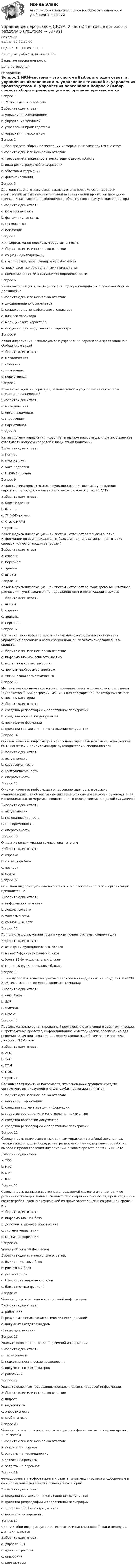      
            Описание
            Баллы: 30,00/30,00Оценка: 100,00 из 100,00По другим работам пишите в ЛС.Закрытие сессии под ключ.Цена договорная 
            Оглавление
            Вопрос 1
HRM-система – это система
Выберите один ответ:
a. управления изменениями
b. управления техникой
c. управления производством
d. управления персоналом
Вопрос 2
Выбор средств сбора и регистрации информации производится с учетом
Выберите один или несколько ответов:
a. требований к надежности регистрирующих устройств 
b. вида регистрируемой информации 
c. объемов информации 
d. финансирования
Вопрос 3
Достоинства этого вида связи заключаются в возможности передачи практически любых текстов и полной автоматизации процессов передачи-приема, исключающей необходимость обязательного присутствия оператора.
Выберите один ответ:
a. курьерская связь
b. факсимильная связь 
c. сотовая связь
d. пейджинг
Вопрос 4
К информационно-поисковым задачам относят: 
Выберите один или несколько ответов:
a. социальную поддержку
b. группировку, перегруппировку работников 
c. поиск работников с заданными признаками 
d. принятие решений в ситуации неопределенности
Вопрос 5
Какая информация используется при подборе кандидатов для назначения на должность?
Выберите один или несколько ответов:
a. дисциплинарного характера 
b. социально-демографического характера 
c. личного характера
d. медицинского характера 
e. сведения производственного характера 
Вопрос 6
Какая информация, используемая в управлении персоналом представлена в обобщенном виде?
Выберите один ответ:
a. методическая
b. отчетная 
c. справочная
d. нормативная
Вопрос 7
Какая категория информации, используемой в управлении персоналом представлена неверно?
Выберите один ответ:
a. методическая
b. организационная 
c. справочная
d. нормативная
Вопрос 8
Какая система управления позволяет в едином информационном пространстве охватывать вопросы кадровой и бюджетной политики?
Выберите один ответ:
a. Компас
b. Oracle HRMS
c. Босс-Кадровик
d. ИНЭК-Персонал 
Вопрос 9
Какая система является полнофункциональной системой управления персоналом, продуктом системного интегратора, компании АйТи.
Выберите один ответ:
a. Босс-Кадровик 
b. Компас
c. ИНЭК-Персонал
d. Oracle HRMS
Вопрос 10
Какой модуль информационной системы отвечает за поиск и анализ информации по всем показателям базы данных, оперативная подготовка справок по поступающим запросам?
Выберите один ответ:
a. справки 
b. персонал
c. приказы
d. штаты
Вопрос 11  
Какой модуль информационной системы отвечает за формирование штатного расписания, учет вакансий по подразделениям и организации в целом?
Выберите один ответ:
a. штаты 
b. справки
c. приказы
d. персонал
Вопрос 12
Комплекс технических средств для технического обеспечения системы управления персоналом организации должен обладать входящих в него средств.
Выберите один или несколько ответов:
a. информационной совместимостью 
b. модельной совместимостью
c. программной совместимостью 
d. технической совместимостью 
Вопрос 13
Машины электронно-искрового копирования; ризографического копирования (дупликаторы); микрографии; машины для трафаретной (ротаторной) печати относят к категории
Выберите один ответ:
a. средства репрографии и оперативной полиграфии 
b. средства обработки документов
c. носители информации
d. средства составления и изготовления документов
Вопрос 14
О каком качестве информации о персонале идет речь в отрывке: «она должна быть понятной и приемлемой для руководителей и специалистов»
Выберите один ответ:
a. актуальность
b. своевременность
c. коммуникативность 
d. оперативность
Вопрос 15
О каком качестве информации о персонале идет речь в отрывке: «удовлетворяющей объективные информационные потребности руководителей и специалистов по мере их возникновения в ходе развития кадровой ситуации»?
Выберите один ответ:
a. актуальность 
b. целенаправленность
c. своевременность
d. оперативность
Вопрос 16
Описание конфигурации компьютера – это его
Выберите один ответ:
a. справка
b. системный блок
c. паспорт 
d. плата
Вопрос 17
Основной информационный поток в системе электронной почты организации приходится на 
Выберите один ответ:
a. информационные сети
b. локальные сети 
c. массовые сети
d. социальные сети
Вопрос 18
По полноте функционала группа «А» включает системы, содержащие
Выберите один ответ:
a. от 3 до 17 функциональных блоков
b. менее 7 функциональных блоков
c. более 18 функциональных блоков 
d. менее 10 функциональных блоков
Вопрос 19
По числу обрабатываемых учетных записей во внедренных на предприятиях СНГ HRM-системах первое место занимает компания 
Выберите один ответ:
a. «АиТ Софт»
b. SAP 
c. «Компас»
d. Oracle
Вопрос 20
Профессионально ориентированный комплекс, включающий в себя технические и программные средства, информационное и методическое обеспечение для решения задач пользователя непосредственно на рабочем месте в режиме диалога с ЭВМ – это
Выберите один ответ:
a. АРМ 
b. ТиП
c. ПЭМ
d. ПОК
Вопрос 21
Сложившаяся практика показывает, что основными группами средств оргтехники, используемой в КТС службах персонала являются
Выберите один или несколько ответов:
a. носители информации 
b. средства систематизации информации
c. средства составления и изготовления документов 
d. средства обработки документов 
e. средства репрографии и оперативной полиграфии
Вопрос 22
Совокупность взаимосвязанных единым управлением и (или) автономных технических средств сбора, регистрации, накопления, передачи, обработки, вывода и предоставления информации, а также средств оргтехники – это 
Выберите один ответ:
a. ТСО
b. КТО
c. ОТС
d. КТС 
Вопрос 23
Совокупность данных о состоянии управляемой системы и тенденциях ее развития с помощью количественных характеристик процессов, происходящих в составе работников, в окружающей их производственной и социальной среде – это
Выберите один ответ:
a. информационная база 
b. документационное обеспечение
c. система управления
d. массив информации
Вопрос 24
Укажите блоки HRM-системы
Выберите один или несколько ответов:
a. функциональный блок
b. расчетный блок 
c. учетный блок 
d. блок управления персоналом 
e. блок отчетных функций 
Вопрос 25
Укажите другие источники первичной информации
Выберите один ответ:
a. работники
b. результаты психофизиологических исследований
c. документы отделов кадров
d. психодиагностика 
Вопрос 26
Укажите основной источник первичной информации
Выберите один ответ:
a. тестирование
b. психодиагностические исследования
c. документы отделов кадров 
d. работники
Вопрос 27
Укажите основные требования, предъявляемые к кадровой информации
Выберите один или несколько ответов:
a. широта
b. надежность 
c. оперативность 
d. стабильность
Вопрос 28
Укажите, что из перечисленного относится к факторам затрат на внедрение HRM-систем
Выберите один или несколько ответов:
a. затраты на upgrade 
b. затраты на техподдержку 
c. затраты на ресурсы
d. затраты на персонал
Вопрос 29
Фальцовочные, перфораторные и резательные машины; листоподборочные и сортировальные устройства относят к категории
Выберите один ответ:
a. средства составления и изготовления документов
b. средства репрографии и оперативной полиграфии
c. средства обработки документов 
d. носители информации
Вопрос 30
Ядром любой информационной системы или системы обработки и передачи данных являются 
Выберите один ответ:
a. управленцы
b. администраторы
c. кадровики
d. компьютеры 


  
            
            
            Управление персоналом (ДОУА, 2 часть) Тестовые вопросы к разделу 4Управление персоналом (ДОУА, 2 часть) Тестовые вопросы к разделу 5Управление персоналом (ДОУА, 2 часть) Тестовые вопросы к разделу 6управление персоналом. заданияУправление персоналом  Комплексное задание  НСПКУправление персоналом  Комплексное задание  НСПКУправление персоналом  Комплексное задание  НСПКУправление персоналом (ДОУА, 2 часть) Комплексное заданиеУправление персоналом (ДОУА, 2 часть) Комплексное задание  НСПКУправление персоналом (ДОУА, 2 часть) Практическое занятие 2. Задание 10Управление персоналом (ДОУА, 2 часть) Практическое занятие 2. Задание 4Управление персоналом (ДОУА, 2 часть) Практическое занятие 2. Задание 6Управление персоналом (ДОУА, 2 часть) Практическое занятие 2. Задание 7Управление персоналом (ДОУА, 2 часть) Практическое занятие 2. Задания 1 - 3, 8, 9