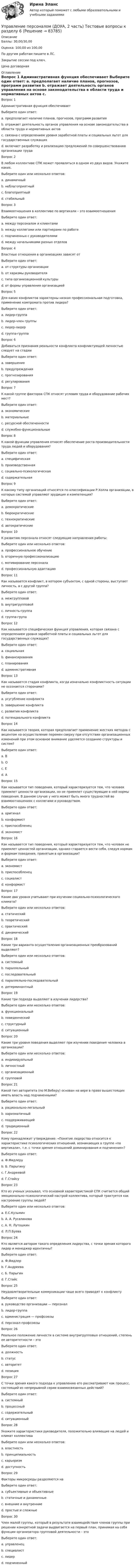      
            Описание
            Баллы: 30,00/30,00Оценка: 100,00 из 100,00По другим работам пишите в ЛС.Закрытие сессии под ключ.Цена договорная 
            Оглавление
            Вопрос 1
Административная функция обеспечивает
Выберите один ответ:
a. предполагает наличие планов, прогнозов, программ развития
b. отражает деятельность органов управления на основе законодательства в области труда и нормативных актов 
c. связана с определением уровня заработной платы и социальных льгот для государственных служащих
d. включает разработку и реализацию предложений по совершенствованию организации труда
Вопрос 2
В любом коллективе СПК может проявляться в одном из двух видов. Укажите каких.
Выберите один или несколько ответов:
a. динамичный
b. неблагоприятный 
c. благоприятный 
d. стабильный
Вопрос 3
Взаимоотношения в коллективе по вертикали – это взаимоотношения
Выберите один ответ:
a. между персоналом и клиентами
b. между коллегами или партнерами по работе
c. подчиненных с руководителями 
d. между начальниками разных отделов
Вопрос 4
Властные отношения в организациях зависят от
Выберите один ответ:
a. от структуры организации
b. от харизмы руководителя
c. типа организационной культуры 
d. от формы управления организацией
Вопрос 5
Для каких конфликтов характерны низкая профессиональная подготовка, применение компромата против лидера?
Выберите один ответ:
a. лидер-группа 
b. лидер-член группы
c. лидер-лидер
d. группа-группа
Вопрос 6
Добиваться признания реальности конфликта конфликтующей личностью следует на стадии
Выберите один ответ:
a. завершения
b. предупреждения
c. прогнозирования
d. регулирования 
Вопрос 7
К какой группе факторов СПК относят условия труда и оборудование рабочих мест?
Выберите один ответ:
a. экономические
b. материальные
c. ресурсной обеспеченности
d. служебно-функциональные 
Вопрос 8
К какой функции управления относят обеспечение роста производительности труда людей и оборудования?
Выберите один ответ:
a. специфическая
b. производственная 
c. социально-психологическая
d. содержательная
Вопрос 9
К какому типу организаций относятся по классификации Р.Холла организации, в которых системой управляют эрудиция и компетенция?
Выберите один ответ:
a. демократические
b. бюрократические
c. технократические 
d. автократические
Вопрос 10
К развитию персонала относят следующие направления работы:
Выберите один или несколько ответов:
a. профессиональное обучение 
b. вторичную профессионализацию 
c. мотивирование персонала
d. профессиональную адаптацию
Вопрос 11  
Как называется конфликт, в котором субъектом, с одной стороны, выступает личность, а с другой группа?
Выберите один ответ:
a. межгрупповой
b. внутригрупповой
c. личность-группа 
d. группа-група
Вопрос 12
Как называется специфическая функция управления, которая связана с определением уровня заработной платы и социальных льгот для государственных служащих?
Выберите один ответ:
a. социальная 
b. финансирования
c. планирования
d. административная
Вопрос 13
Как называется стадия конфликта, когда изначально конфликтность ситуации не осознается сторонами?
Выберите один ответ:
a. усугубление конфликта
b. завершение конфликта
c. развития конфликта
d. потенциального конфликта 
Вопрос 14
Как называется теория, которая предполагает применение жестких методов с акцентом на осуществление перемен сверху при отсутствии организационных изменений при этом основное внимание уделяется созданию структуры и систем?
Выберите один ответ:
a. В
b. О
c. Е 
d. А
Вопрос 15
Как называется тип поведения, который характеризуется тем, что человек приемлет ценности организации, но не приемлет существующие в ней нормы поведения. В данном случае у него может быть много трудностей во взаимоотношениях с коллегами и руководством.
Выберите один ответ:
a. оригинал 
b. конформист
c. приспособленец
d. экономист
Вопрос 16
Как называется тип поведения, который характеризуется тем, что человек не приемлет ценностей организации, однако старается вести себя, следуя нормам и формам поведения, принятым в организации?
Выберите один ответ:
a. экономист
b. приспособленец 
c. социалист
d. конформист
Вопрос 17
Какие два уровня учитывают при изучении социально-психологического климата?
Выберите один или несколько ответов:
a. статический 
b. теоретический
c. практический
d. динамический 
Вопрос 18
Какие три варианта осуществления организационных преобразований выделяют?
Выберите один или несколько ответов:
a. системный
b. параллельный 
c. последовательный 
d. параллельно-последовательный 
e. детерминантный
Вопрос 19
Какие три подхода выделяют в изучении лидерства?
Выберите один или несколько ответов:
a. функциональный
b. поведенческий 
c. структурный 
d. ситуационный 
Вопрос 20
Какие три уровня поведения выделяют при изучении поведения человека в организации?
Выберите один или несколько ответов:
a. индивидуальный
b. личностный 
c. организационный 
d. групповой 
Вопрос 21
Какой тип авторитета (по М.Веберу) основан на вере в право вышестоящих иметь власть над подчиненными?
Выберите один ответ:
a. рационально-легальный 
b. харизматичный
c. поддерживающий
d. традиционный
Вопрос 22
Кому принадлежит утверждение: «Понятие лидерства относится к характеристике психологических отношений, возникающих в группе «по вертикали», т.е. с точки зрения отношений доминирования и подчинения»?
Выберите один ответ:
a. Ф.Фидлеру
b. Б. Парыгину
c. Г.Андреевой 
d. Г.Стайсу
Вопрос 23
Кто из ученых указывал, что основной характеристикой СПК считается общий эмоционально-психологический настрой коллектива, который трактуется как настроение группы людей?
Выберите один или несколько ответов:
a. Е.С.Кузьмин
b. А. А. Русалинова 
c. А. Н. Лутошкин 
d. Л.П.Буева
Вопрос 24
Кто является автором такого определения лидерства, с точки зрения которого лидер и менеджер идентичны?
Выберите один ответ:
a. Ф.Фидлер 
b. Г.Андреева
c. Б. Парыгин
d. Г.Стайс
Вопрос 25
Неудовлетворительные коммуникации чаще всего приводят к конфликту
Выберите один ответ:
a. руководство организации — персонал 
b. лидер-группа
c. администрация — профсоюзы
d. персонал-профсоюзы
Вопрос 26
Реальное положение личности в системе внутригрупповых отношений, степень ее авторитетности – это
Выберите один ответ:
a. должность
b. статус 
c. авторитет
d. позиция
Вопрос 27
С точки зрения какого подхода к управлению его рассматривают как процесс, состоящий из непрерывной серии взаимосвязанных действий?
Выберите один ответ:
a. системный
b. процессный 
c. содержательный
d. ситуационный
Вопрос 28
Укажите характеристики руководителя, положительно влияющие на людей и климат коллектива
Выберите один или несколько ответов:
a. властность
b. принципиальность 
c. карьеризм
d. доступность 
Вопрос 29
Факторы микросреды разделяются на 
Выберите один ответ:
a. субъективные и объективные 
b. статичные и динамичные
c. внешние и внутренние
d. простые и сложные
Вопрос 30
Член малой группы, который в результате взаимодействия членов группы при решении конкретной задачи выдвигается на первый план, принимая на себя функции организатора групповой деятельности – это
Выберите один ответ:
a. управленец
b. специалист
c. лидер 
d. подчиненный

  
            
            
            Управление персоналом (ДОУА, 2 часть) Тестовые вопросы к разделу 5Управление персоналом (ДОУА, 2 часть) Тестовые вопросы к разделу 6управление персоналом. заданияУправление персоналом  Комплексное задание  НСПКУправление персоналом  Комплексное задание  НСПКУправление персоналом  Комплексное задание  НСПКУправление персоналом  Комплексное задание  НСПКУправление персоналом (ДОУА, 2 часть) Комплексное задание  НСПКУправление персоналом (ДОУА, 2 часть) Практическое занятие 2. Задание 10Управление персоналом (ДОУА, 2 часть) Практическое занятие 2. Задание 4Управление персоналом (ДОУА, 2 часть) Практическое занятие 2. Задание 6Управление персоналом (ДОУА, 2 часть) Практическое занятие 2. Задание 7Управление персоналом (ДОУА, 2 часть) Практическое занятие 2. Задания 1 - 3, 8, 9Управление персоналом (ДОУА, 2 часть) Практическое занятие 3