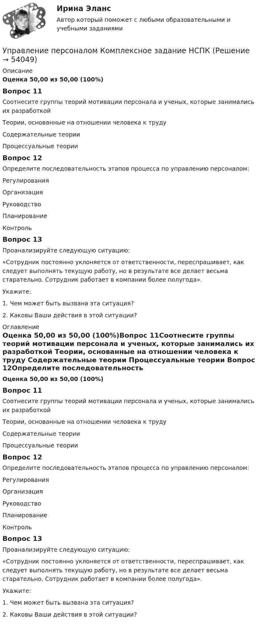      
            Описание
            Оценка 50,00 из 50,00 (100%)Вопрос 11Соотнесите группы теорий мотивации персонала и ученых, которые занимались их разработкой Теории, основанные на отношении человека к труду  Содержательные теории  Процессуальные теории Вопрос 12Определите последовательность этапов процесса по управлению персоналом: Регулирования Организация Руководство Планирование Контроль Вопрос 13Проанализируйте следующую ситуацию: «Сотрудник постоянно уклоняется от ответственности, переспрашивает, как следует выполнять текущую работу, но в результате все делает весьма старательно. Сотрудник работает в компании более полугода». Укажите: 1. Чем может быть вызвана эта ситуация? 2. Каковы Ваши действия в этой ситуации? 
            Оглавление
            Оценка 50,00 из 50,00 (100%)Вопрос 11Соотнесите группы теорий мотивации персонала и ученых, которые занимались их разработкой Теории, основанные на отношении человека к труду  Содержательные теории  Процессуальные теории Вопрос 12Определите последовательность этапов процесса по управлению персоналом: Регулирования Организация Руководство Планирование Контроль Вопрос 13Проанализируйте следующую ситуацию: «Сотрудник постоянно уклоняется от ответственности, переспрашивает, как следует выполнять текущую работу, но в результате все делает весьма старательно. Сотрудник работает в компании более полугода». Укажите: 1. Чем может быть вызвана эта ситуация? 2. Каковы Ваши действия в этой ситуации? 
            
            
            Управление персоналом  Комплексное задание  НСПКУправление персоналом  Комплексное задание  НСПКУправление персоналом  Комплексное задание  НСПКУправление персоналом Комплексное задание  НСПКУправление персоналом ММУ 2023г.Управление персоналом на стадии стабилизации предприятия направлено на ...Управление персоналом НСПК ДОУА Тестовые вопросы к разделу 1Управление персоналом (ДОУА, 2 часть) Практическое занятие 2. Задание 7Управление персоналом (ДОУА, 2 часть) Практическое занятие 2. Задания 1 - 3, 8, 9Управление персоналом (ДОУА, 2 часть) Практическое занятие 3Управление персоналом (ДОУА, 2 часть) Тестовые вопросы к разделу 4Управление персоналом (ДОУА, 2 часть) Тестовые вопросы к разделу 5Управление персоналом (ДОУА, 2 часть) Тестовые вопросы к разделу 6управление персоналом. задания