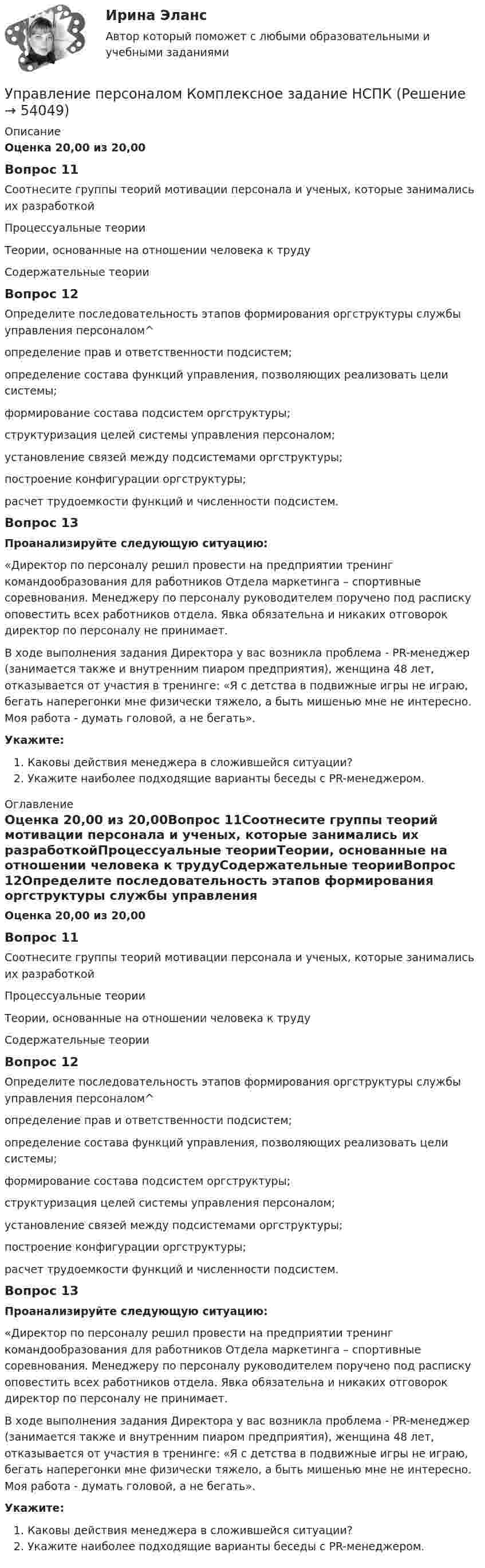      
            Описание
            Оценка 20,00 из 20,00Вопрос 11Соотнесите группы теорий мотивации персонала и ученых, которые занимались их разработкойПроцессуальные теорииТеории, основанные на отношении человека к трудуСодержательные теорииВопрос 12Определите последовательность этапов формирования оргструктуры службы управления персоналом^ определение прав и ответственности подсистем;  определение состава функций управления, позволяющих реализовать цели системы;  формирование состава подсистем оргструктуры; структуризация целей системы управления персоналом;  установление связей между подсистемами оргструктуры;  построение конфигурации оргструктуры; расчет трудоемкости функций и численности подсистем.Вопрос 13Проанализируйте следующую ситуацию: «Директор по персоналу решил провести на предприятии тренинг командообразования для работников Отдела маркетинга – спортивные соревнования. Менеджеру по персоналу руководителем поручено под расписку оповестить всех работников отдела. Явка обязательна и никаких отговорок директор по персоналу не принимает.В ходе выполнения задания Директора у вас возникла проблема - PR-менеджер (занимается также и внутренним пиаром предприятия), женщина 48 лет, отказывается от участия в тренинге: «Я с детства в подвижные игры не играю, бегать наперегонки мне физически тяжело, а быть мишенью мне не интересно. Моя работа - думать головой, а не бегать».Укажите: Каковы действия менеджера в сложившейся ситуации?Укажите наиболее подходящие варианты беседы с PR-менеджером. 
            Оглавление
            Оценка 20,00 из 20,00Вопрос 11Соотнесите группы теорий мотивации персонала и ученых, которые занимались их разработкойПроцессуальные теорииТеории, основанные на отношении человека к трудуСодержательные теорииВопрос 12Определите последовательность этапов формирования оргструктуры службы управления персоналом^ определение прав и ответственности подсистем;  определение состава функций управления, позволяющих реализовать цели системы;  формирование состава подсистем оргструктуры; структуризация целей системы управления персоналом;  установление связей между подсистемами оргструктуры;  построение конфигурации оргструктуры; расчет трудоемкости функций и численности подсистем.Вопрос 13Проанализируйте следующую ситуацию: «Директор по персоналу решил провести на предприятии тренинг командообразования для работников Отдела маркетинга – спортивные соревнования. Менеджеру по персоналу руководителем поручено под расписку оповестить всех работников отдела. Явка обязательна и никаких отговорок директор по персоналу не принимает.В ходе выполнения задания Директора у вас возникла проблема - PR-менеджер (занимается также и внутренним пиаром предприятия), женщина 48 лет, отказывается от участия в тренинге: «Я с детства в подвижные игры не играю, бегать наперегонки мне физически тяжело, а быть мишенью мне не интересно. Моя работа - думать головой, а не бегать».Укажите: Каковы действия менеджера в сложившейся ситуации?Укажите наиболее подходящие варианты беседы с PR-менеджером. 
            
            
            Управление персоналом  Комплексное задание  НСПКУправление персоналом  Комплексное задание  НСПКУправление персоналом Комплексное задание  НСПКУправление персоналом ММУ 2023г.Управление персоналом на стадии стабилизации предприятия направлено на ...Управление персоналом НСПК ДОУА Тестовые вопросы к разделу 1Управление персоналом НСПК ДОУА Тестовые вопросы к разделу 2Управление персоналом (ДОУА, 2 часть) Практическое занятие 2. Задания 1 - 3, 8, 9Управление персоналом (ДОУА, 2 часть) Практическое занятие 3Управление персоналом (ДОУА, 2 часть) Тестовые вопросы к разделу 4Управление персоналом (ДОУА, 2 часть) Тестовые вопросы к разделу 5Управление персоналом (ДОУА, 2 часть) Тестовые вопросы к разделу 6управление персоналом. заданияУправление персоналом  Комплексное задание  НСПК