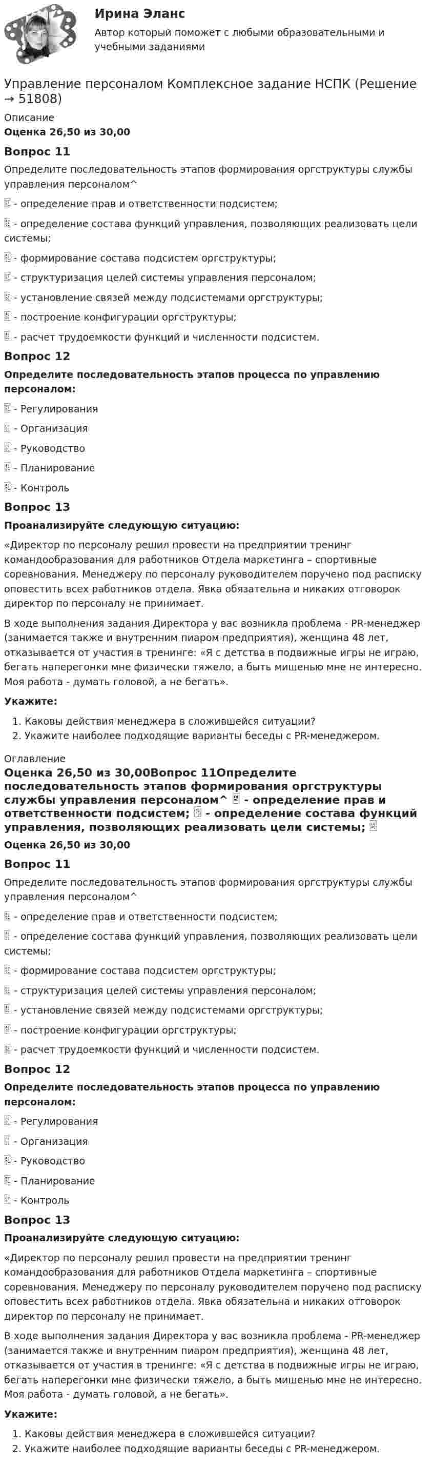      
            Описание
            Оценка 26,50 из 30,00Вопрос 11Определите последовательность этапов формирования оргструктуры службы управления персоналом^  - определение прав и ответственности подсистем;  - определение состава функций управления, позволяющих реализовать цели системы;  - формирование состава подсистем оргструктуры;  - структуризация целей системы управления персоналом;  - установление связей между подсистемами оргструктуры;  - построение конфигурации оргструктуры;  - расчет трудоемкости функций и численности подсистем.Вопрос 12Определите последовательность этапов процесса по управлению персоналом:   - Регулирования  - Организация  - Руководство  - Планирование  - Контроль Вопрос 13Проанализируйте следующую ситуацию: «Директор по персоналу решил провести на предприятии тренинг командообразования для работников Отдела маркетинга – спортивные соревнования. Менеджеру по персоналу руководителем поручено под расписку оповестить всех работников отдела. Явка обязательна и никаких отговорок директор по персоналу не принимает.В ходе выполнения задания Директора у вас возникла проблема - PR-менеджер (занимается также и внутренним пиаром предприятия), женщина 48 лет, отказывается от участия в тренинге: «Я с детства в подвижные игры не играю, бегать наперегонки мне физически тяжело, а быть мишенью мне не интересно. Моя работа - думать головой, а не бегать».Укажите: Каковы действия менеджера в сложившейся ситуации?Укажите наиболее подходящие варианты беседы с PR-менеджером. 
            Оглавление
            Оценка 26,50 из 30,00Вопрос 11Определите последовательность этапов формирования оргструктуры службы управления персоналом^  - определение прав и ответственности подсистем;  - определение состава функций управления, позволяющих реализовать цели системы;  - формирование состава подсистем оргструктуры;  - структуризация целей системы управления персоналом;  - установление связей между подсистемами оргструктуры;  - построение конфигурации оргструктуры;  - расчет трудоемкости функций и численности подсистем.Вопрос 12Определите последовательность этапов процесса по управлению персоналом:   - Регулирования  - Организация  - Руководство  - Планирование  - Контроль Вопрос 13Проанализируйте следующую ситуацию: «Директор по персоналу решил провести на предприятии тренинг командообразования для работников Отдела маркетинга – спортивные соревнования. Менеджеру по персоналу руководителем поручено под расписку оповестить всех работников отдела. Явка обязательна и никаких отговорок директор по персоналу не принимает.В ходе выполнения задания Директора у вас возникла проблема - PR-менеджер (занимается также и внутренним пиаром предприятия), женщина 48 лет, отказывается от участия в тренинге: «Я с детства в подвижные игры не играю, бегать наперегонки мне физически тяжело, а быть мишенью мне не интересно. Моя работа - думать головой, а не бегать».Укажите: Каковы действия менеджера в сложившейся ситуации?Укажите наиболее подходящие варианты беседы с PR-менеджером. 
            
            
            управление персоналом. заданияУправление персоналом  Комплексное задание  НСПКУправление персоналом  Комплексное задание  НСПКУправление персоналом  Комплексное задание  НСПКУправление персоналом  Комплексное задание  НСПКУправление персоналом Комплексное задание  НСПКУправление персоналом ММУ 2023г.Управление персоналом (ДОУА, 2 часть) Практическое занятие 2. Задание 4Управление персоналом (ДОУА, 2 часть) Практическое занятие 2. Задание 6Управление персоналом (ДОУА, 2 часть) Практическое занятие 2. Задание 7Управление персоналом (ДОУА, 2 часть) Практическое занятие 2. Задания 1 - 3, 8, 9Управление персоналом (ДОУА, 2 часть) Практическое занятие 3Управление персоналом (ДОУА, 2 часть) Тестовые вопросы к разделу 4Управление персоналом (ДОУА, 2 часть) Тестовые вопросы к разделу 5