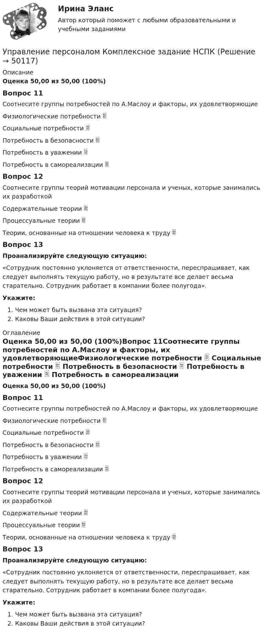      
            Описание
            Оценка 50,00 из 50,00 (100%)Вопрос 11Соотнесите группы потребностей по А.Маслоу и факторы, их удовлетворяющиеФизиологические потребности  Социальные потребности  Потребность в безопасности  Потребность в уважении  Потребность в самореализации Вопрос 12Соотнесите группы теорий мотивации персонала и ученых, которые занимались их разработкойСодержательные теории  Процессуальные теории  Теории, основанные на отношении человека к труду Вопрос 13Проанализируйте следующую ситуацию:«Сотрудник постоянно уклоняется от ответственности, переспрашивает, как следует выполнять текущую работу, но в результате все делает весьма старательно. Сотрудник работает в компании более полугода». Укажите:Чем может быть вызвана эта ситуация? Каковы Ваши действия в этой ситуации? 
            Оглавление
            Оценка 50,00 из 50,00 (100%)Вопрос 11Соотнесите группы потребностей по А.Маслоу и факторы, их удовлетворяющиеФизиологические потребности  Социальные потребности  Потребность в безопасности  Потребность в уважении  Потребность в самореализации Вопрос 12Соотнесите группы теорий мотивации персонала и ученых, которые занимались их разработкойСодержательные теории  Процессуальные теории  Теории, основанные на отношении человека к труду Вопрос 13Проанализируйте следующую ситуацию:«Сотрудник постоянно уклоняется от ответственности, переспрашивает, как следует выполнять текущую работу, но в результате все делает весьма старательно. Сотрудник работает в компании более полугода». Укажите:Чем может быть вызвана эта ситуация? Каковы Ваши действия в этой ситуации? 
            
            
            Управление персоналом  Комплексное задание  НСПКУправление персоналом  Комплексное задание  НСПКУправление персоналом  Комплексное задание  НСПКУправление персоналом  Комплексное задание  НСПКУправление персоналом Комплексное задание  НСПКУправление персоналом ММУ 2023г.Управление персоналом на стадии стабилизации предприятия направлено на ...Управление персоналом (ДОУА, 2 часть) Практическое занятие 2. Задание 6Управление персоналом (ДОУА, 2 часть) Практическое занятие 2. Задание 7Управление персоналом (ДОУА, 2 часть) Практическое занятие 2. Задания 1 - 3, 8, 9Управление персоналом (ДОУА, 2 часть) Практическое занятие 3Управление персоналом (ДОУА, 2 часть) Тестовые вопросы к разделу 4Управление персоналом (ДОУА, 2 часть) Тестовые вопросы к разделу 5Управление персоналом (ДОУА, 2 часть) Тестовые вопросы к разделу 6