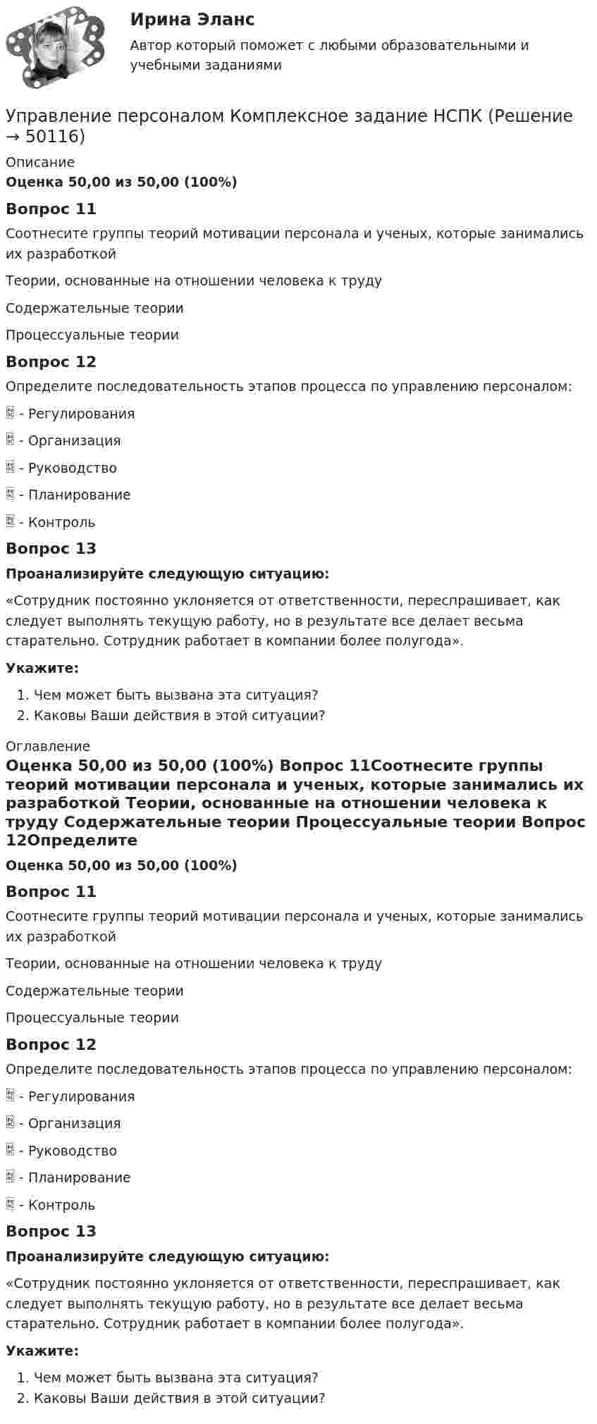      
            Описание
            Оценка 50,00 из 50,00 (100%) Вопрос 11Соотнесите группы теорий мотивации персонала и ученых, которые занимались их разработкой Теории, основанные на отношении человека к труду  Содержательные теории  Процессуальные теории Вопрос 12Определите последовательность этапов процесса по управлению персоналом:  - Регулирования  - Организация - Руководство  - Планирование  - Контроль  Вопрос 13Проанализируйте следующую ситуацию:«Сотрудник постоянно уклоняется от ответственности, переспрашивает, как следует выполнять текущую работу, но в результате все делает весьма старательно. Сотрудник работает в компании более полугода».Укажите:Чем может быть вызвана эта ситуация?Каковы Ваши действия в этой ситуации? 
            Оглавление
            Оценка 50,00 из 50,00 (100%) Вопрос 11Соотнесите группы теорий мотивации персонала и ученых, которые занимались их разработкой Теории, основанные на отношении человека к труду  Содержательные теории  Процессуальные теории Вопрос 12Определите последовательность этапов процесса по управлению персоналом:  - Регулирования  - Организация - Руководство  - Планирование  - Контроль  Вопрос 13Проанализируйте следующую ситуацию:«Сотрудник постоянно уклоняется от ответственности, переспрашивает, как следует выполнять текущую работу, но в результате все делает весьма старательно. Сотрудник работает в компании более полугода».Укажите:Чем может быть вызвана эта ситуация?Каковы Ваши действия в этой ситуации? 
            
            
            Управление персоналом  Комплексное задание  НСПКУправление персоналом Комплексное задание  НСПКУправление персоналом ММУ 2023г.Управление персоналом на стадии стабилизации предприятия направлено на ...Управление персоналом НСПК ДОУА Тестовые вопросы к разделу 1Управление персоналом НСПК ДОУА Тестовые вопросы к разделу 2Управление персоналом НСПК ДОУА Тестовые вопросы к разделу 3Управление персоналом (ДОУА, 2 часть) Практическое занятие 3Управление персоналом (ДОУА, 2 часть) Тестовые вопросы к разделу 4Управление персоналом (ДОУА, 2 часть) Тестовые вопросы к разделу 5Управление персоналом (ДОУА, 2 часть) Тестовые вопросы к разделу 6управление персоналом. заданияУправление персоналом  Комплексное задание  НСПКУправление персоналом  Комплексное задание  НСПК
