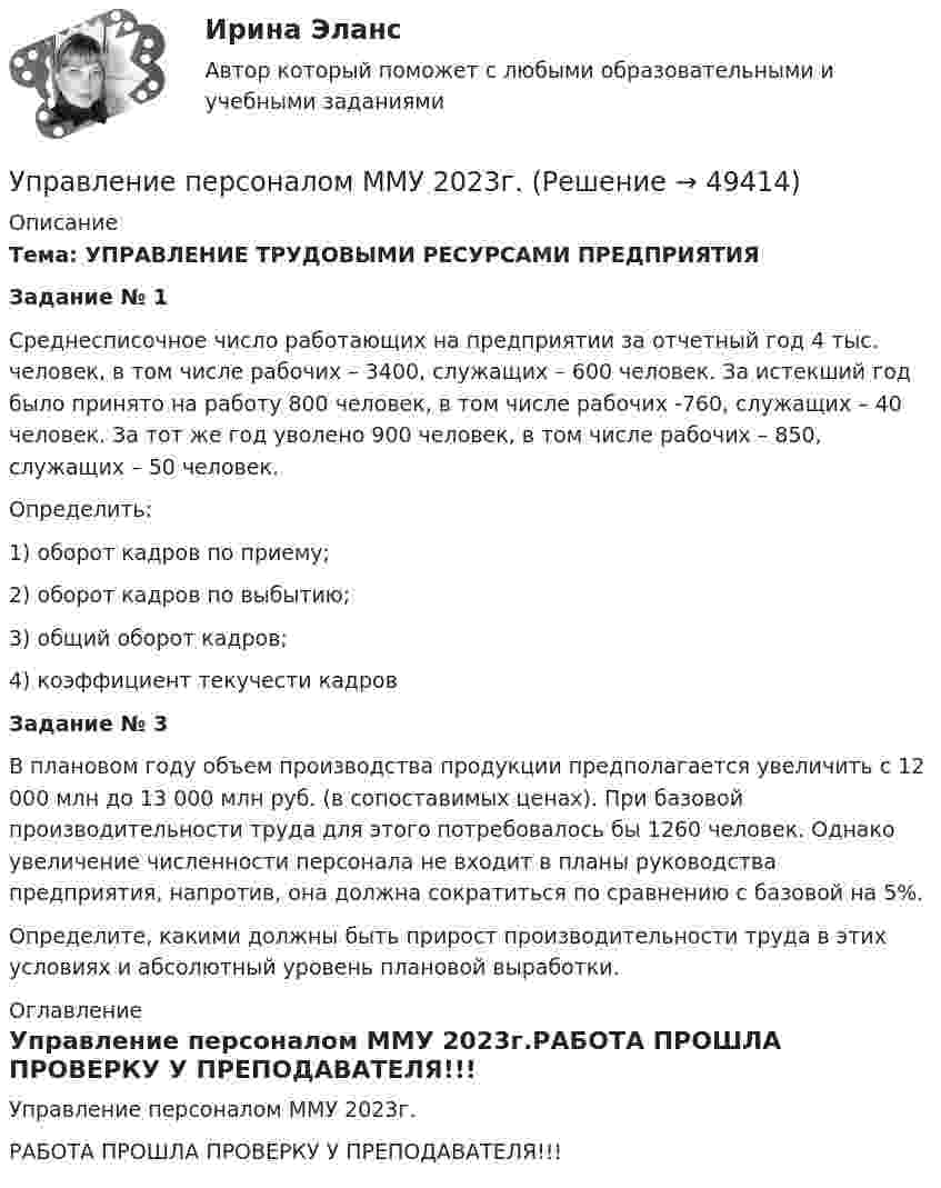     
            Описание
             Тема: УПРАВЛЕНИЕ ТРУДОВЫМИ РЕСУРСАМИ ПРЕДПРИЯТИЯ Задание № 1	Среднесписочное число работающих на предприятии за отчетный год 4 тыс. человек, в том числе рабочих – 3400, служащих – 600 человек. За истекший год было принято на работу 800 человек, в том числе рабочих -760, служащих – 40 человек. За тот же год уволено 900 человек, в том числе рабочих – 850, служащих – 50 человек. 	Определить: 	1) оборот кадров по приему; 	2) оборот кадров по выбытию; 	3) общий оборот кадров; 	4) коэффициент текучести кадров  Задание № 3	В плановом году объем производства продукции предполагается увеличить с 12 000 млн до 13 000 млн руб. (в сопоставимых ценах). При базовой производительности труда для этого потребовалось бы 1260 человек. Однако увеличение численности персонала не входит в планы руководства предприятия, напротив, она должна сократиться по сравнению с базовой на 5%. 	Определите, какими должны быть прирост производительности труда в этих условиях и абсолютный уровень плановой выработки. 
            Оглавление
            Управление персоналом ММУ 2023г.РАБОТА ПРОШЛА ПРОВЕРКУ У ПРЕПОДАВАТЕЛЯ!!! 
            
            
            Управление персоналом Комплексное задание  НСПКУправление персоналом ММУ 2023г.Управление персоналом на стадии стабилизации предприятия направлено на ...Управление персоналом НСПК ДОУА Тестовые вопросы к разделу 1Управление персоналом НСПК ДОУА Тестовые вопросы к разделу 2Управление персоналом НСПК ДОУА Тестовые вопросы к разделу 3Управление персоналом НСПК ДОУА Тестовые вопросы к разделу 4Управление персоналом (ДОУА, 2 часть) Тестовые вопросы к разделу 4Управление персоналом (ДОУА, 2 часть) Тестовые вопросы к разделу 5Управление персоналом (ДОУА, 2 часть) Тестовые вопросы к разделу 6управление персоналом. заданияУправление персоналом  Комплексное задание  НСПКУправление персоналом  Комплексное задание  НСПКУправление персоналом  Комплексное задание  НСПК