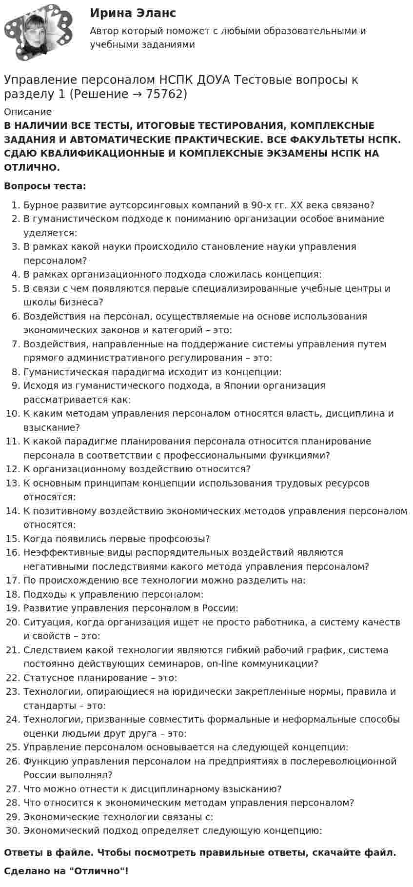      
            Описание
            В НАЛИЧИИ ВСЕ ТЕСТЫ, ИТОГОВЫЕ ТЕСТИРОВАНИЯ, КОМПЛЕКСНЫЕ ЗАДАНИЯ И АВТОМАТИЧЕСКИЕ ПРАКТИЧЕСКИЕ. ВСЕ ФАКУЛЬТЕТЫ НСПК. СДАЮ КВАЛИФИКАЦИОННЫЕ И КОМПЛЕКСНЫЕ ЭКЗАМЕНЫ НСПК НА ОТЛИЧНО.Вопросы теста:Бурное развитие аутсорсинговых компаний в 90-х гг. XX века связано?В гуманистическом подходе к пониманию организации особое внимание уделяется:В рамках какой науки происходило становление науки управления персоналом? В рамках организационного подхода сложилась концепция: В связи с чем появляются первые специализированные учебные центры и школы бизнеса?Воздействия на персонал, осуществляемые на основе использования экономических законов и категорий – это: Воздействия, направленные на поддержание системы управления путем прямого административного регулирования – это: Гуманистическая парадигма исходит из концепции: Исходя из гуманистического подхода, в Японии организация рассматривается как:К каким методам управления персоналом относятся власть, дисциплина и взыскание? К какой парадигме планирования персонала относится планирование персонала в соответствии с профессиональными функциями? К организационному воздействию относится?К основным принципам концепции использования трудовых ресурсов относятся: К позитивному воздействию экономических методов управления персоналом относятся: Когда появились первые профсоюзы?Неэффективные виды распорядительных воздействий являются негативными последствиями какого метода управления персоналом? По происхождению все технологии можно разделить на: Подходы к управлению персоналом: Развитие управления персоналом в России:Ситуация, когда организация ищет не просто работника, а систему качеств и свойств – это: Следствием какой технологии являются гибкий рабочий график, система постоянно действующих семинаров, on-line коммуникации? Статусное планирование – это:Технологии, опирающиеся на юридически закрепленные нормы, правила и стандарты – это:Технологии, призванные совместить формальные и неформальные способы оценки людьми друг друга – это: Управление персоналом основывается на следующей концепции: Функцию управления персоналом на предприятиях в послереволюционной России выполнял?Что можно отнести к дисциплинарному взысканию?Что относится к экономическим методам управления персоналом? Экономические технологии связаны с: Экономический подход определяет следующую концепцию:Ответы в файле. Чтобы посмотреть правильные ответы, скачайте файл.Сделано на Отлично!   
            
            
            Управление персоналом на стадии стабилизации предприятия направлено на ...Управление персоналом НСПК ДОУА Тестовые вопросы к разделу 1Управление персоналом НСПК ДОУА Тестовые вопросы к разделу 2Управление персоналом НСПК ДОУА Тестовые вопросы к разделу 3Управление персоналом НСПК ДОУА Тестовые вопросы к разделу 4Управление персоналом НСПК ДОУА Тестовые вопросы к разделу 5Управление персоналом НСПК ДОУА Тестовые вопросы к разделу 6Управление персоналом (ДОУА, 2 часть) Тестовые вопросы к разделу 6управление персоналом. заданияУправление персоналом  Комплексное задание  НСПКУправление персоналом  Комплексное задание  НСПКУправление персоналом  Комплексное задание  НСПКУправление персоналом  Комплексное задание  НСПКУправление персоналом Комплексное задание  НСПК