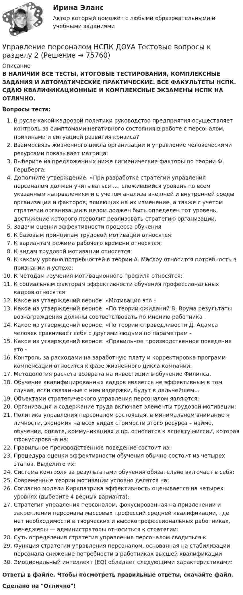     
            Описание
            В НАЛИЧИИ ВСЕ ТЕСТЫ, ИТОГОВЫЕ ТЕСТИРОВАНИЯ, КОМПЛЕКСНЫЕ ЗАДАНИЯ И АВТОМАТИЧЕСКИЕ ПРАКТИЧЕСКИЕ. ВСЕ ФАКУЛЬТЕТЫ НСПК. СДАЮ КВАЛИФИКАЦИОННЫЕ И КОМПЛЕКСНЫЕ ЭКЗАМЕНЫ НСПК НА ОТЛИЧНО.Вопросы теста:В русле какой кадровой политики руководство предприятия осуществляет контроль за симптомами негативного состояния в работе с персоналом, причинами и ситуацией развития кризиса?Взаимосвязь жизненного цикла организации и управление человеческими ресурсами показывает матрица: Выберите из предложенных ниже гигиенические факторы по теории Ф. Герцберга: Дополните утверждение: «При разработке стратегии управления персоналом должен учитываться …, сложившийся уровень по всем указанным направлениям и с учетом анализа внешней и внутренней среды организации и факторов, влияющих на их изменение, а также с учетом стратегии организации в целом должен быть определен тот уровень, достижение которого позволит реализовать стратегию организации.Задачи оценки эффективности процесса обученияК базовым принципам трудовой мотивации относятся:К вариантам режима рабочего времени относятся: К видам трудовой мотивации относятся:К какому уровню потребностей в теории А. Маслоу относится потребность в признании и успехе:К методам изучения мотивационного профиля относятся:К социальным факторам эффективности обучения профессиональных кадров относятся:Какое из утверждений верное: «Мотивация это -Какое из утверждений верное: «По теории ожиданий В. Врума результаты вознаграждения должны соответствовать по мнению работника -Какое из утверждений верное: «По теории справедливости Д. Адамса человек сравнивает себя с другими людьми по параметрам -Какое из утверждений верное: «Правильное производственное поведение это -Контроль за расходами на заработную плату и корректировка программ компенсации относится к фазе жизненного цикла компании:Методология расчета возврата на инвестиции в обучение Филипса.Обучение квалифицированных кадров является не эффективным в том случае, если связанные с ним издержки, будут в дальнейшем... Объектами стратегического управления персоналом являются: Организация и содержание труда включает элементы трудовой мотивации: Политика управления персоналом состоящая, в минимальном внимание к личности, экономия на всех видах стоимости этого ресурса – найме, обучении, оплате, коммуникациях и пр. относится к аспекту миссии, которая сфокусирована на: Правильное производственное поведение состоит из:Процедура оценки эффективности обучения обычно состоит из четырех этапов. Выделите их: Система контроля за результатами обучения обязательно включает в себя:Современные теории мотивации условно делятся на: Согласно модели Киркпатрика эффективность оценивается на четырех уровнях (выберите 4 верных варианта): Стратегия управления персоналом, фокусированная на привлечении и закреплении персонала массовых профессий средней квалификации, где нет необходимости в творческих и высокопрофессиональных работниках, менеджеры — администраторы относиться к стратегии: Суть определения стратегия управления персоналом сводиться к Функция стратегии управления персоналом, основанная на стабилизации персонала снижение потребности в работниках высшей квалификации Эмоциональный интеллект (EQ) обладает следующими характеристиками: Ответы в файле. Чтобы посмотреть правильные ответы, скачайте файл.Сделано на Отлично!   
            
            
            Управление персоналом НСПК ДОУА Тестовые вопросы к разделу 1Управление персоналом НСПК ДОУА Тестовые вопросы к разделу 2Управление персоналом НСПК ДОУА Тестовые вопросы к разделу 3Управление персоналом НСПК ДОУА Тестовые вопросы к разделу 4Управление персоналом НСПК ДОУА Тестовые вопросы к разделу 5Управление персоналом НСПК ДОУА Тестовые вопросы к разделу 6Управление персоналом организацииуправление персоналом. заданияУправление персоналом  Комплексное задание  НСПКУправление персоналом  Комплексное задание  НСПКУправление персоналом  Комплексное задание  НСПКУправление персоналом  Комплексное задание  НСПКУправление персоналом Комплексное задание  НСПКУправление персоналом ММУ 2023г.