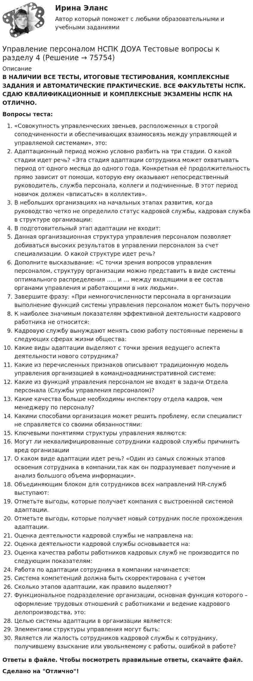      
            Описание
            В НАЛИЧИИ ВСЕ ТЕСТЫ, ИТОГОВЫЕ ТЕСТИРОВАНИЯ, КОМПЛЕКСНЫЕ ЗАДАНИЯ И АВТОМАТИЧЕСКИЕ ПРАКТИЧЕСКИЕ. ВСЕ ФАКУЛЬТЕТЫ НСПК. СДАЮ КВАЛИФИКАЦИОННЫЕ И КОМПЛЕКСНЫЕ ЭКЗАМЕНЫ НСПК НА ОТЛИЧНО.Вопросы теста:«Совокупность управленческих звеньев, расположенных в строгой соподчиненности и обеспечивающих взаимосвязь между управляющей и управляемой системами», это:Адаптационный период можно условно разбить на три стадии. О какой стадии идет речь? «Эта стадия адаптации сотрудника может охватывать период от одного месяца до одного года. Конкретная её продолжительность прямо зависит от помощи, которую ему оказывают непосредственный руководитель, служба персонала, коллеги и подчиненные. В этот период новичок должен «вписаться» в коллектив». В небольших организациях на начальных этапах развития, когда руководство четко не определило статус кадровой службы, кадровая служба в структуре организации: В подготовительный этап адаптации не входит:Данная организационная структура управления персоналом позволяет добиваться высоких результатов в управлении персоналом за счет специализации. О какой структуре идет речь? Дополните высказывание: «С точки зрения вопросов управления персоналом, структуру организации можно представить в виде системы оптимального распределения ….. и … между входящими в ее состав органами управления и работающими в них людьми».Завершите фразу: «При немногочисленности персонала в организации выполнение функций системы управления персоналом может быть поручено К наиболее значимым показателям эффективной деятельности кадрового работника не относится:Кадровую службу вынуждают менять свою работу постоянные перемены в следующих сферах жизни общества:Какие виды адаптации выделяют с точки зрения ведущего аспекта деятельности нового сотрудника?Какие из перечисленных признаков описывают традиционную модель управления организацией в командноадминистративной системе: Какие из функций управления персоналом не входят в задачи Отдела персонала (Службы управления персоналом)? Какие качества больше необходимы инспектору отдела кадров, чем менеджеру по персоналу? Какими способами организация может решить проблему, если специалист не справляется со своими обязанностями: Ключевыми понятиями структуры управления являются: Могут ли неквалифицированные сотрудники кадровой службы причинить вред организации О каком виде адаптации идет речь? «Один из самых сложных этапов освоения сотрудника в компании,так как он подразумевает получение и анализ большого объема информации».Объединяющим блоком для сотрудников всех направлений HR-служб выступают: Отметьте выгоды, которые получает компания с выстроенной системой адаптации. Отметьте выгоды, которые получает новый сотрудник после прохождения адаптации.Оценка деятельности кадровой службы не направлена на: Оценка деятельности кадровой службы основывается на: Оценка качества работы работников кадровых служб не производится по следующим показателям:Работа по адаптации сотрудника в компании начинается: Система компетенций должна быть скорректирована с учетомСколько этапов адаптации, как правило выделяют? Функциональное подразделение организации, основная функция которого – оформление трудовых отношений с работниками и ведение кадрового делопроизводства, это: Целью системы адаптации в организации является: Элементами структуры управления могут быть:Является ли жалость сотрудников кадровой службы к сотруднику, получившему взыскание или увольняемому с работы, ошибкой в работе? Ответы в файле. Чтобы посмотреть правильные ответы, скачайте файл.Сделано на Отлично!   
            
            
            Управление персоналом НСПК ДОУА Тестовые вопросы к разделу 3Управление персоналом НСПК ДОУА Тестовые вопросы к разделу 4Управление персоналом НСПК ДОУА Тестовые вопросы к разделу 5Управление персоналом НСПК ДОУА Тестовые вопросы к разделу 6Управление персоналом организацииУправление персоналом организации 1 курс 2 семестр 💯 Управление персоналом организации (ответы на тест Синергия / МОИ / МТИ / МосАП, январь 2024)Управление персоналом  Комплексное задание  НСПКУправление персоналом  Комплексное задание  НСПКУправление персоналом  Комплексное задание  НСПКУправление персоналом Комплексное задание  НСПКУправление персоналом ММУ 2023г.Управление персоналом на стадии стабилизации предприятия направлено на ...Управление персоналом НСПК ДОУА Тестовые вопросы к разделу 1