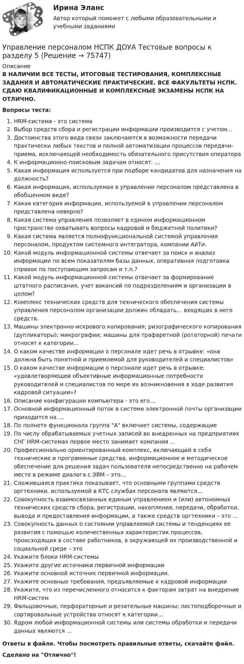      
            Описание
            В НАЛИЧИИ ВСЕ ТЕСТЫ, ИТОГОВЫЕ ТЕСТИРОВАНИЯ, КОМПЛЕКСНЫЕ ЗАДАНИЯ И АВТОМАТИЧЕСКИЕ ПРАКТИЧЕСКИЕ. ВСЕ ФАКУЛЬТЕТЫ НСПК. СДАЮ КВАЛИФИКАЦИОННЫЕ И КОМПЛЕКСНЫЕ ЭКЗАМЕНЫ НСПК НА ОТЛИЧНО.Вопросы теста:HRM-система - это системаВыбор средств сбора и регистрации информации производится с учетом…Достоинства этого вида связи заключаются в возможности передачи практически любых текстов и полной автоматизации процессов передачи-приема, исключающей необходимость обязательного присутствия оператораК информационно-поисковым задачам относят: … Какая информация используется при подборе кандидатов для назначения на должность?Какая информация, используемая в управлении персоналом представлена в обобщенном виде? Какая категория информации, используемой в управлении персоналом представлена неверно? Какая система управления позволяет в едином информационном пространстве охватывать вопросы кадровой и бюджетной политики? Какая система является полнофункциональной системой управления персоналом, продуктом системного интегратора, компании АйТи.Какой модуль информационной системы отвечает за поиск и анализ информации по всем показателям базы данных, оперативная подготовка справок по поступающим запросам и т.п.? Какой модуль информационной системы отвечает за формирование штатного расписания, учет вакансий по подразделениям и организации в целом? Комплекс технических средств для технического обеспечения системы управления персоналом организации должен обладать… входящих в него средств.Машины электронно-искрового копирования; ризографического копирования (дупликаторы); микрографии; машины для трафаретной (ротаторной) печати относят к категории…О каком качестве информации о персонале идет речь в отрывке: «она должна быть понятной и приемлемой для руководителей и специалистов»О каком качестве информации о персонале идет речь в отрывке: «удовлетворяющей объективные информационные потребности руководителей и специалистов по мере их возникновения в ходе развития кадровой ситуации»? Описание конфигурации компьютера - это его…Основной информационный поток в системе электронной почты организации приходится на … По полноте функционала группа А включает системы, содержащие По числу обрабатываемых учетных записей во внедренных на предприятиях СНГ HRM-системах первое место занимает компания …Профессионально ориентированный комплекс, включающий в себя технические и программные средства, информационное и методическое обеспечение для решения задач пользователя непосредственно на рабочем месте в режиме диалога с ЭВМ – это… Сложившаяся практика показывает, что основными группами средств оргтехники, используемой в КТС службах персонала являются… Совокупность взаимосвязанных единым управлением и (или) автономных технических средств сбора, регистрации, накопления, передачи, обработки, вывода и предоставления информации, а также средств оргтехники – это … Совокупность данных о состоянии управляемой системы и тенденциях ее развития с помощью количественных характеристик процессов, происходящих в составе работников, в окружающей их производственной и социальной среде – это Укажите блоки HRM-системыУкажите другие источники первичной информацииУкажите основной источник первичной информации.Укажите основные требования, предъявляемые к кадровой информацииУкажите, что из перечисленного относится к факторам затрат на внедрение HRM-системФальцовочные, перфораторные и резательные машины; листоподборочные и сортировальные устройства относят к категории…Ядром любой информационной системы или системы обработки и передачи данных являются … Ответы в файле. Чтобы посмотреть правильные ответы, скачайте файл.Сделано на Отлично!   
            
            
            Управление персоналом НСПК ДОУА Тестовые вопросы к разделу 4Управление персоналом НСПК ДОУА Тестовые вопросы к разделу 5Управление персоналом НСПК ДОУА Тестовые вопросы к разделу 6Управление персоналом организацииУправление персоналом организации 1 курс 2 семестр 💯 Управление персоналом организации (ответы на тест Синергия / МОИ / МТИ / МосАП, январь 2024)Управление персоналом организации синергия 4 семестрУправление персоналом  Комплексное задание  НСПКУправление персоналом  Комплексное задание  НСПКУправление персоналом Комплексное задание  НСПКУправление персоналом ММУ 2023г.Управление персоналом на стадии стабилизации предприятия направлено на ...Управление персоналом НСПК ДОУА Тестовые вопросы к разделу 1Управление персоналом НСПК ДОУА Тестовые вопросы к разделу 2