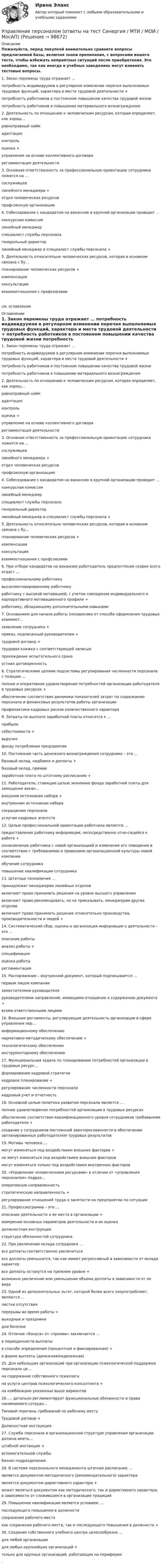     
            Описание
            Пожалуйста, перед покупкой внимательно сравните вопросы предлагаемой базы, включая знаки препинания, с вопросами вашего теста, чтобы избежать неприятных ситуаций после приобретения. Это необходимо, так как иногда в учебных заведениях могут изменять тестовые вопросы. 	1.     Закон перемены труда отражает … 	потребность индивидуумов в регулярном изменении перечня выполняемых трудовых функций, характера и места трудовой деятельности +	потребность работников в постоянном повышении качества трудовой жизни 	потребность работников в повышении материального вознаграждения	2.     Деятельность по отношению к человеческим ресурсам, которая определяет, как хорош...	равноправный найм 	адаптация 	контроль 	оценка +	управление на основе коллективного договора 	регламентация деятельности  	3.     Основная ответственность за профессиональную ориентацию сотрудника ложится на … 	сослуживцев 	линейного менеджера +	отдел человеческих ресурсов 	профсоюзную организацию	4.     Собеседование с кандидатом на вакансию в крупной организации проводит … 	конкурсная комиссия 	линейный менеджер 	специалист службы персонала 	генеральный директор 	линейный менеджер и специалист службы персонала +	5.     Деятельность относительно человеческих ресурсов, которая в основном связана с бу... 	планирование человеческих ресурсов +	компенсации 	консультации 	взаимоотношения с профсоюзамисм. оглавление 
            Оглавление
            	1.     Закон перемены труда отражает … 	потребность индивидуумов в регулярном изменении перечня выполняемых трудовых функций, характера и места трудовой деятельности +	потребность работников в постоянном повышении качества трудовой жизни 	потребность работников в повышении материального вознаграждения	2.     Деятельность по отношению к человеческим ресурсам, которая определяет, как хорош...	равноправный найм 	адаптация 	контроль 	оценка +	управление на основе коллективного договора 	регламентация деятельности  	3.     Основная ответственность за профессиональную ориентацию сотрудника ложится на … 	сослуживцев 	линейного менеджера +	отдел человеческих ресурсов 	профсоюзную организацию	4.     Собеседование с кандидатом на вакансию в крупной организации проводит … 	конкурсная комиссия 	линейный менеджер 	специалист службы персонала 	генеральный директор 	линейный менеджер и специалист службы персонала +	5.     Деятельность относительно человеческих ресурсов, которая в основном связана с бу... 	планирование человеческих ресурсов +	компенсации 	консультации 	взаимоотношения с профсоюзами	6.     При отборе кандидатов на вакансию работодатель предпочтение скорее всего отдаст ... 	профессиональному работнику 	высокомотивированному работнику 	работнику с высокой мотивацией, с учетом совпадения индивидуального и корпоративного мотивационного профиля +	работнику, обладающему дополнительными навыками	7.     Основанием для начала работы (независимо от способа оформления трудовых взаимоот... 	заявление сотрудника +	приказ, подписанный руководителем +	трудовой договор +	трудовая книжка с соответствующей записью 	прохождение испытательного срока 	устная договоренность	8.     Стратегическими целями подсистемы регулирования численности персонала с позиции ... 	полное и оперативное удовлетворение потребностей организации работодателя в трудовых ресурсах +	обеспечение соответствия динамики показателей затрат по содержанию персонала и финансовых результатов работы организации 	профилактика кадровых рисков количественного характера	9.     Затраты по выплате заработной платы относятся к … 	прибыли 	себестоимости +	выручке 	фонду потребления предприятия	10.   Постоянная часть денежного вознаграждения сотрудника – это … 	базовый оклад, надбавки и доплаты +	базовый оклад, премии 	заработная плата по штатному расписанию +	11.   Работодатели, ставящие целью экономию фонда заработной платы для замещения вакан... 	внешним источникам набора +	внутренним источникам набора 	сокращению персонала 	услугам кадровых агентств	12.   Целью профессиональной ориентации работника является … 	предоставление работнику информации, непосредственно отно-сящейся к работе +	ознакомление работника с новой организацией и изменение его поведения в соответствии с требованиями и правилами организационной культуры новой компании 	обучение сотрудника 	повышение квалификации сотрудника	13.   Штатные полномочия … 	принадлежат менеджерам линейных отделов 	включают право принимать решения на уровне высшего управления 	включают право рекомендовать, но не приказывать, менеджерам других отделов 	включают право принимать решения относительно производства, производительности и людей +	14.   Систематический сбор, оценка и организация информации о деятельности – это … 	описание работы 	анализ работы +	спецификация 	оценка работы 	регламентация	15.   Распоряжение – внутренний документ, который подписывается … 	первым лицом компании 	заместителями руководителя 	руководителями направлений, имеющими отношение к содержанию документа +	всеми ответственными лицами	16.   Внешние регламенты, регулирующие деятельность организации в сфере управления пер...	информационному обеспечению 	нормативно-методическому обеспечению +	технологическому обеспечению 	инструментарному обеспечению 	17.   Функциональная задача по планированию потребностей организации в трудовых ресурс... 	формирование кадровой стратегии 	кадровое планирование +	регулирование численности персонала 	кадровый учет и отчетность	18.   Основной целью политики развития персонала является … 	полное удовлетворение потребностей организации в трудовых ресурсах 	обеспечение соответствия квалификационного уровня сотрудников требованиям работодателя +	создание у сотрудников постоянной заинтересованности в обеспечении запланированных работодателем трудовых результатов	19.   Мотивы человека … 	могут изменяться под воздействием внешних факторов +	не могут изменяться под воздействием внешних факторов 	могут изменяться только под воздействием внутренних факторов	20.   «Управление человеческими ресурсами» в отличии от «управления персоналом» подраз... 	оперативную направленность 	стратегическую направленность +	регулирование отношений труда и занятости на предприятии по ситуации	21.   Профессиограмма – это … 	описание деятельности и ее места в организации +	измерение основных параметров деятельности и их оценка 	должностная инструкция 	структура обязанностей сотрудника	22.   При увеличении оклада сотрудника … 	все доплаты соответственно увеличиться 	все доплаты уменьшатся, так как имеют регрессивный в зависимости от оклада характер 	все доплаты останутся на прежнем уровне +	возможно увеличение или уменьшение объема доплаты в зависимости от ее вида	23.   Одной из дополнительных льгот, которой более всего злоупотребляют, являются …	листки отсутствия 	перерывы во время работы +	выходные и праздники 	дни болезни 	24.   Отличие «бонуса» от «премии» заключается … 	в периодичности выплаты 	в способе определения (процентная и фиксированная) +	в форме выплаты (денежная/неденежная)	25.   Для небольших организаций при организации психологической поддержки персонала це... 	на содержание собственного психолога 	на услуги центров психологического консалтинга +	на комбинацию указанных выше вариантов	26.   … детально регламентирует функциональные обязанности и права нанимаемого сотрудн... 	Типовой перечень требований по рабочему месту 	Трудовой договор +	Должностная инструкция	27.   Служба персонала в организационной структуре управления организации должна иметь... 	штабной инстанции +	вспомогательной службы 	бизнес-подразделения	28.   В системе персонального менеджмента штатное расписание … 	является документом методического (рекомендательного) характера 	является документом директивного характера +	может являться документом как методического, так и директивного характера, в зависимости от сложившихся в организации традиций	29.   Повышение квалификации является условием … 	последующего повышения в должности 	сохранения рабочего места 	как сохранения рабочего места, так и последующего повышения в должности +	30.   Создание собственного учебного центра целесообразно … 	для любой организации 	для любых крупнейших организаций +	только для крупных организаций, работающих на периферии	.  
            
            
            Управление персоналом организации тк 14 Управление персоналом (ответы на тест Синергия / МТИ / МОИ / МосАП)⭐ Управление персоналом (ответы на тест Синергия / МТИ / МосАП, ноябрь 2022)Управление персоналом  Практическое занятие 1. Задания 1 - 4, 8, 10, 12  НСПКУправление персоналом  Практическое занятие 3  НСПКУправление персоналом предприятия ММУ 2023г.Управление персоналом пр. задание 1 ЗабИЖТ ИрГУПС Правильная расстановка работников, умелое использование их творческой энергии дают возможность повысить производительность трудУправление персоналом НСПК ДОУА Тестовые вопросы к разделу 3Управление персоналом НСПК ДОУА Тестовые вопросы к разделу 4Управление персоналом НСПК ДОУА Тестовые вопросы к разделу 5Управление персоналом НСПК ДОУА Тестовые вопросы к разделу 6Управление персоналом организацииУправление персоналом организации 1 курс 2 семестр 💯 Управление персоналом организации (ответы на тест Синергия / МОИ / МТИ / МосАП, январь 2024)