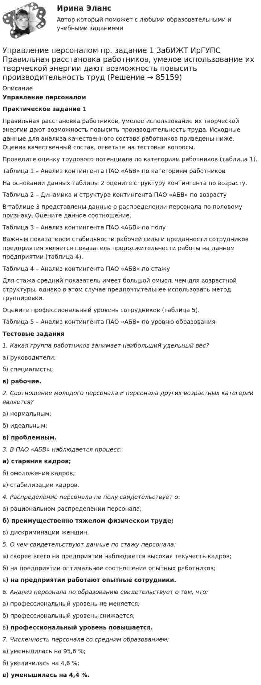      
            Описание
            Управление персоналом Практическое задание 1	Правильная расстановка работников, умелое использование их творческой энергии дают возможность повысить производительность труда. Исходные данные для анализа качественного состава работников приведены ниже. Оценив качественный состав, ответьте на тестовые вопросы.	Проведите оценку трудового потенциала по категориям работников (таблица 1).Таблица 1 – Анализ контингента ПАО «АБВ» по категориям работников	На основании данных таблицы 2 оцените структуру контингента по возрасту.Таблица 2 – Динамика и структура контингента ПАО «АБВ» по возрасту	В таблице 3 представлены данные о распределении персонала по половому признаку. Оцените данное соотношение.Таблица 3 – Анализ контингента ПАО «АБВ» по полу	Важным показателем стабильности рабочей силы и преданности сотрудников предприятия является показатель продолжительности работы на данном предприятии (таблица 4). Таблица 4 – Анализ контингента ПАО «АБВ» по стажу	Для стажа средний показатель имеет большой смысл, чем для возрастной структуры, однако в этом случае предпочтительнее использовать метод группировки.	Оцените профессиональный уровень сотрудников (таблица 5).Таблица 5 – Анализ контингента ПАО «АБВ» по уровню образования Тестовые задания 1. Какая группа работников занимает наибольший удельный вес?	а) руководители;	б) специалисты; в) рабочие. 2. Соотношение молодого персонала и персонала других возрастных категорий является?	а) нормальным;	б) идеальным; в) проблемным. 3. В ПАО «АБВ» наблюдается процесс: а) старения кадров;	б) омоложения кадров;	в) стабилизации кадров. 4. Распределение персонала по полу свидетельствует о:	а) рациональном распределении персонала; б) преимущественно тяжелом физическом труде;	в) дискриминации женщин. 5. О чем свидетельствуют данные по стажу персонала:	а) скорее всего на предприятии наблюдается высокая текучесть кадров;	б) на предприятии оптимальное соотношение опытных работников;	в) на предприятии работают опытные сотрудники. 6. Анализ персонала по образованию свидетельствует о том, что:	а) профессиональный уровень не меняется;	б) профессиональный уровень снижается;	в) профессиональный уровень повышается. 7. Численность персонала со средним образованием:	а) уменьшилась на 95,6 %;	б) увеличилась на 4,6 %; в) уменьшилась на 4,4 %.   
            
            
            Управление персоналом предприятия ММУ 2023г.Управление персоналом пр. задание 1 ЗабИЖТ ИрГУПС Правильная расстановка работников, умелое использование их творческой энергии дают возможность повысить производительность трудУправление персоналом Пр. задание 2 ЗабИЖТ ИрГУПСЗаполните ответы на вопросы в таблице. При пояснении ответа сделайте ссылку на статью Трудового кодекса РФ. Управление персоналом рейтинговая виттеУправление персоналом рейтинговая работа витте💯 Управление персоналом: российская и зарубежная практика.ои(dor) (все ответы на тест Синергия / МТИ / МосАП, ноябрь 2022)💯 Управление персоналом: российская и зарубежная практика.ои(dor) (ответы на тест Синергия / МТИ / МосАП, декабрь 2022)Управление персоналом организации 1 курс 2 семестр 💯 Управление персоналом организации (ответы на тест Синергия / МОИ / МТИ / МосАП, январь 2024)Управление персоналом организации синергия 4 семестрУправление персоналом организации тк 14 Управление персоналом (ответы на тест Синергия / МТИ / МОИ / МосАП)⭐ Управление персоналом (ответы на тест Синергия / МТИ / МосАП, ноябрь 2022)Управление персоналом  Практическое занятие 1. Задания 1 - 4, 8, 10, 12  НСПК