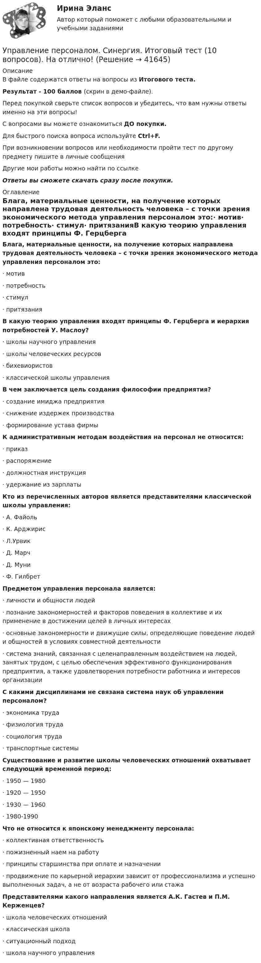    
          Описание
          В файле содержатся ответы на вопросы из Итогового теста.Результат - 100 баллов (скрин в демо-файле).Перед покупкой сверьте список вопросов и убедитесь, что вам нужны ответы именно на эти вопросы!С вопросами вы можете ознакомиться ДО покупки.Для быстрого поиска вопроса используйте Ctrl+F.При возникновении вопросов или необходимости пройти тест по другому предмету пишите в личные сообщения Другие мои работы можно найти по ссылке Ответы вы сможете скачать сразу после покупки. 
          Оглавление
          Блага, материальные ценности, на получение которых направлена трудовая деятельность человека – с точки зрения экономического метода управления персоналом это:·      мотив·      потребность·      стимул·      притязанияВ какую теорию управления входят принципы Ф. Герцберга и иерархия потребностей У. Маслоу?·      школы научного управления·      школы человеческих ресурсов·      бихевиористов·      классической школы управленияВ чем заключается цель создания философии предприятия?·      создание имиджа предприятия·      снижение издержек производства·      формирование устава фирмыК административным методам воздействия на персонал не относится:·      приказ·      распоряжение·      должностная инструкция·      удержание из зарплатыКто из перечисленных авторов является представителями классической школы управления:·      А. Файоль·      К. Арджирис·      Л.Урвик·      Д. Марч·      Д. Муни·      Ф. Гилбрет Предметом управления персонала является:·      личности и общности людей       ·      познание закономерностей и факторов поведения в коллективе и их применение в достижении целей в личных интересах·      основные закономерности и движущие силы, определяющие поведение людей и общностей в условиях совместной деятельности·      система знаний, связанная с целенаправленным воздействием на людей, занятых трудом, с целью обеспечения эффективного функционирования предприятия, а также удовлетворения потребности работника и интересов организацииС какими дисциплинами не связана система наук об управлении персоналом?·      экономика труда·      физиология труда·      социология труда·      транспортные системыСуществование и развитие школы человеческих отношений охватывает следующий временной период:·      1950 — 1980·      1920 — 1950·      1930 — 1960·      1980-1990Что не относится к японскому менеджменту персонала:·      коллективная ответственность·      пожизненный наем на работу·      принципы старшинства при оплате и назначении·      продвижение по карьерной иерархии зависит от профессионализма и успешно выполненных задач, а не от возраста рабочего или стажаПредставителями какого направления является А.К. Гастев и П.М. Керженцев?·      школа человеческих отношений·      классическая школа·      ситуационный подход·      школа научного управления 
            
            
            Управление персоналом Синергия 1 курс 2 семестр Управление персоналом. Синергия. Итоговый тест (10 вопросов). На отлично!Управление персоналом ТЕСТ-1   НСПКУправление персоналом  ТЕСТ-2  НСПКУправление персоналом ТЕСТ-3  НСПКУправление персоналом  ТЕСТ-4   НСПКУправление персоналом  ТЕСТ-5  НСПКУправление персоналом  Практическое занятие 3  НСПКУправление персоналом предприятия ММУ 2023г.Управление персоналом пр. задание 1 ЗабИЖТ ИрГУПС Правильная расстановка работников, умелое использование их творческой энергии дают возможность повысить производительность трудУправление персоналом Пр. задание 2 ЗабИЖТ ИрГУПСЗаполните ответы на вопросы в таблице. При пояснении ответа сделайте ссылку на статью Трудового кодекса РФ. Управление персоналом рейтинговая виттеУправление персоналом рейтинговая работа витте💯 Управление персоналом: российская и зарубежная практика.ои(dor) (все ответы на тест Синергия / МТИ / МосАП, ноябрь 2022)