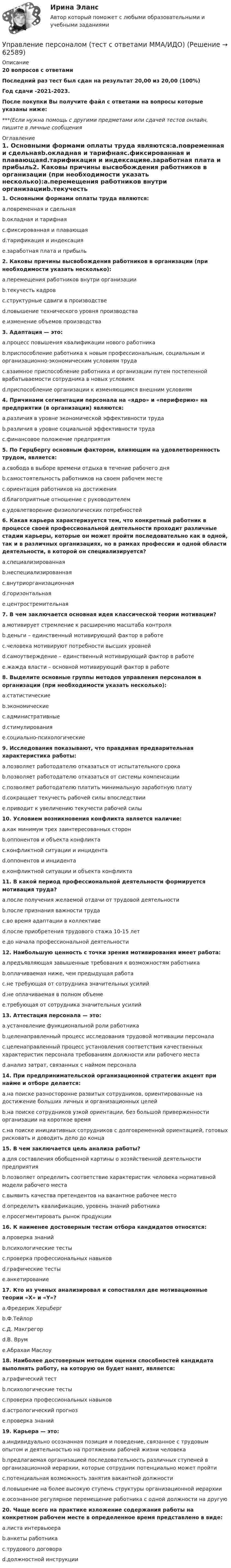     
            Описание
            20 вопросов с ответамиПоследний раз тест был сдан на результат 20,00 из 20,00 (100%)Год сдачи -2021-2023.После покупки Вы получите файл с ответами на вопросы которые указаны ниже:***(Если нужна помощь с другими предметами или сдачей тестов онлайн, пишите в личные сообщения  
            Оглавление
            1. Основными формами оплаты труда являются:a.повременная и сдельнаяb.окладная и тарифнаяc.фиксированная и плавающаяd.тарификация и индексацияe.заработная плата и прибыль2. Каковы причины высвобождения работников в организации (при необходимости указать несколько):a.перемещения работников внутри организацииb.текучесть кадровc.структурные сдвиги в производствеd.повышение технического уровня производстваe.изменение объемов производства3. Адаптация — это:a.процесс повышения квалификации нового работникаb.приспособление работника к новым профессиональным, социальным и организационно-экономическим условиям трудаc.взаимное приспособление работника и организации путем постепенной врабатываемости сотрудника в новых условияхd.приспособление организации к изменяющимся внешним условиям 4. Причинами сегментации персонала на «ядро» и «периферию» на предприятии (в организации) являются:a.различия в уровне экономической эффективности трудаb.различия в уровне социальной эффективности трудаc.финансовое положение предприятия5. По Герцбергу основным фактором, влияющим на удовлетворенность трудом, является:a.свобода в выборе времени отдыха в течение рабочего дняb.самостоятельность работников на своем рабочем местеc.ориентация работников на достиженияd.благоприятные отношение с руководителемe.удовлетворение физиологических потребностей 6. Какая карьера характеризуется тем, что конкретный работник в процессе своей профессиональной деятельности проходит различные стадии карьеры, которые он может пройти последовательно как в одной, так и в различных организациях, но в рамках профессии и одной области деятельности, в которой он специализируется?a.специализированнаяb.неспециализированнаяc.внутриорганизационнаяd.горизонтальнаяe.центростремительная7. В чем заключается основная идея классической теории мотивации?a.мотивирует стремление к расширению масштаба контроляb.деньги – единственный мотивирующий фактор в работеc.человека мотивируют потребности высших уровнейd.самоутверждение – единственный мотивирующий фактор в работеe.жажда власти – основной мотивирующий фактор в работе8. Выделите основные группы методов управления персоналом в организации (при необходимости указать несколько):a.статистическиеb.экономическиеc.административныеd.стимулированияe.социально-психологические9. Исследования показывают, что правдивая предварительная характеристика работы:a.позволяет работодателю отказаться от испытательного срокаb.позволяет работодателю отказаться от системы компенсацииc.позволяет работодателю платить минимальную заработную платуd.сокращает текучесть рабочей силы впоследствииe.приводит к увеличению текучести рабочей силы 10. Условием возникновения конфликта является наличие:a.как минимум трех заинтересованных сторонb.оппонентов и объекта конфликтаc.конфликтной ситуации и инцидентаd.оппонентов и инцидентаe.конфликтной ситуации и объекта конфликта11. В какой период профессиональной деятельности формируется мотивация труда?a.после получения желаемой отдачи от трудовой деятельностиb.после признания важности трудаc.во время адаптации в коллективеd.после приобретения трудового стажа 10-15 летe.до начала профессиональной деятельности12. Наибольшую ценность с точки зрения мотивирования имеет работа:a.предъявляющая завышенные требования к возможностям работникаb.оплачиваемая ниже, чем предыдущая работаc.не требующая от сотрудника значительных усилийd.не оплачиваемая в полном объемеe.требующая от сотрудника значительных усилий13. Аттестация персонала — это:a.установление функциональной роли работникаb.целенаправленный процесс исследования трудовой мотивации персоналаc.целенаправленный процесс установления соответствия качественных характеристик персонала требованиям должности или рабочего местаd.анализ затрат, связанных с наймом персонала14. При предпринимательской организационной стратегии акцент при найме и отборе делается:a.на поиске разносторонне развитых сотрудников, ориентированные на достижение больших личных и организационных целейb.на поиске сотрудников узкой ориентации, без большой приверженности организации на короткое времяc.на поиске инициативных сотрудников с долговременной ориентацией, готовых рисковать и доводить дело до конца15. В чем заключается цель анализа работы?a.для составления обобщенной картины о хозяйственной деятельности предприятияb.позволяет определить соответствие характеристик человека нормативной модели рабочего местаc.выявить качества претендентов на вакантное рабочее местоd.определить квалификацию, уровень знаний работникаe.просегментировать рынок продукции16. К наименее достоверным тестам отбора кандидатов относятся:a.проверка знанийb.психологические тестыc.проверка профессиональных навыковd.графические тестыe.анкетирование17. Кто из ученых анализировал и сопоставлял две мотивационные теории «X» и «Y»?a.Фредерик Херцбергb.Ф.Тейлорc.Д. Макгрегорd.В. Врумe.Абрахаи Маслоу18. Наиболее достоверным методом оценки способностей кандидата выполнять работу, на которую он будет нанят, является:a.графический тестb.психологические тестыc.проверка профессиональных навыковd.астрологический прогнозe.проверка знаний19. Карьера — это:a.индивидуально осознанная позиция и поведение, связанное с трудовым опытом и деятельностью на протяжении рабочей жизни человекаb.предлагаемая организацией последовательность различных ступеней в организационной иерархии, которые сотрудник потенциально может пройтиc.потенциальная возможность занятия вакантной должностиd.повышение на более высокую ступень структуры организационной иерархииe.осознанное регулярное перемещение работника с одной должности на другую20. Чаще всего на практике изложение содержания работы на конкретном рабочем месте в определенное время представлено в виде:a.листа интервьюераb.анкеты работникаc.трудового договораd.должностной инструкции  
            
            
            Управление персоналом  ТЕСТ-6   НСПКУправление персоналом (тест с ответами ММА/ИДО)Управление персоналом. Тест с ответами Синергия .Управление персоналом — это💯 Управление поведением потребителей > Итоговый тест (правильные ответы на тест Синергия / МОИ / МТИ / МосАП)💯 Управление поведением потребителей > Компетентностный тест (правильные ответы на тест Синергия / МОИ / МТИ / МосАП)Управление поведением потребителей / Психология и поведение потребителей. Синергия💯 Управление персоналом: российская и зарубежная практика.ои(dor) (ответы на тест Синергия / МТИ / МосАП, декабрь 2022)Управление персоналом Синергия 1 курс 2 семестр Управление персоналом. Синергия. Итоговый тест (10 вопросов). На отлично!Управление персоналом ТЕСТ-1   НСПКУправление персоналом  ТЕСТ-2  НСПКУправление персоналом ТЕСТ-3  НСПКУправление персоналом  ТЕСТ-4   НСПК