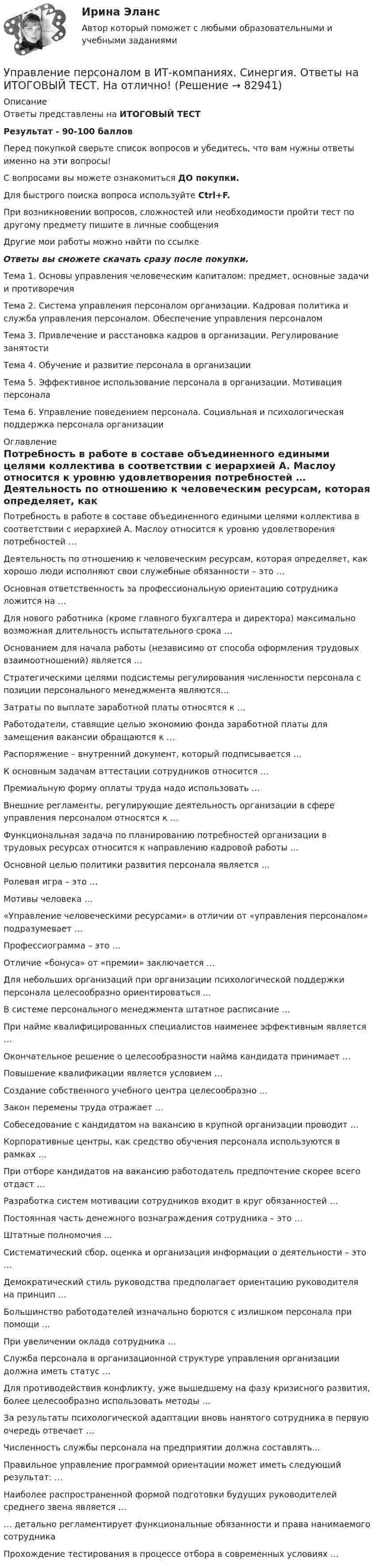      
            Описание
            Ответы представлены на ИТОГОВЫЙ ТЕСТРезультат - 90-100 балловПеред покупкой сверьте список вопросов и убедитесь, что вам нужны ответы именно на эти вопросы!С вопросами вы можете ознакомиться ДО покупки.Для быстрого поиска вопроса используйте Ctrl+F.При возникновении вопросов, сложностей или необходимости пройти тест по другому предмету пишите в личные сообщения Другие мои работы можно найти по ссылке Ответы вы сможете скачать сразу после покупки.Тема 1. Основы управления человеческим капиталом: предмет, основные задачи и противоречияТема 2. Система управления персоналом организации. Кадровая политика и служба управления персоналом. Обеспечение управления персоналомТема 3. Привлечение и расстановка кадров в организации. Регулирование занятостиТема 4. Обучение и развитие персонала в организацииТема 5. Эффективное использование персонала в организации. Мотивация персоналаТема 6. Управление поведением персонала. Социальная и психологическая поддержка персонала организации 
            Оглавление
              Потребность в работе в составе объединенного едиными целями коллектива в соответствии с иерархией А. Маслоу относится к уровню удовлетворения потребностей …   Деятельность по отношению к человеческим ресурсам, которая определяет, как хорошо люди исполняют свои служебные обязанности – это …   Основная ответственность за профессиональную ориентацию сотрудника ложится на …   Для нового работника (кроме главного бухгалтера и директора) максимально возможная длительность испытательного срока …   Основанием для начала работы (независимо от способа оформления трудовых взаимоотношений) является …   Стратегическими целями подсистемы регулирования численности персонала с позиции персонального менеджмента являются…   Затраты по выплате заработной платы относятся к …   Работодатели, ставящие целью экономию фонда заработной платы для замещения вакансии обращаются к …   Распоряжение – внутренний документ, который подписывается …   К основным задачам аттестации сотрудников относится …   Премиальную форму оплаты труда надо использовать …   Внешние регламенты, регулирующие деятельность организации в сфере управления персоналом относятся к …   Функциональная задача по планированию потребностей организации в трудовых ресурсах относится к направлению кадровой работы …   Основной целью политики развития персонала является …   Ролевая игра – это …   Мотивы человека …   «Управление человеческими ресурсами» в отличии от «управления персоналом» подразумевает …   Профессиограмма – это …   Отличие «бонуса» от «премии» заключается …   Для небольших организаций при организации психологической поддержки персонала целесообразно ориентироваться ...   В системе персонального менеджмента штатное расписание …   При найме квалифицированных специалистов наименее эффективным является …   Окончательное решение о целесообразности найма кандидата принимает …   Повышение квалификации является условием …   Создание собственного учебного центра целесообразно …   Закон перемены труда отражает …   Собеседование с кандидатом на вакансию в крупной организации проводит …   Корпоративные центры, как средство обучения персонала используются в рамках …   При отборе кандидатов на вакансию работодатель предпочтение скорее всего отдаст …   Разработка систем мотивации сотрудников входит в круг обязанностей …   Постоянная часть денежного вознаграждения сотрудника – это …   Штатные полномочия …   Систематический сбор, оценка и организация информации о деятельности – это …   Демократический стиль руководства предполагает ориентацию руководителя на принцип …   Большинство работодателей изначально борются с излишком персонала при помощи …   При увеличении оклада сотрудника …   Служба персонала в организационной структуре управления организации должна иметь статус …   Для противодействия конфликту, уже вышедшему на фазу кризисного развития, более целесообразно использовать методы …   За результаты психологической адаптации вновь нанятого сотрудника в первую очередь отвечает …   Численность службы персонала на предприятии должна составлять…   Правильное управление программой ориентации может иметь следующий результат: …   Наиболее распространенной формой подготовки будущих руководителей среднего звена является …   … детально регламентирует функциональные обязанности и права нанимаемого сотрудника   Прохождение тестирования в процессе отбора в современных условиях …   
            
            
            Управление персоналом в ИТ-компаниях СИНЕРГИЯУправление персоналом в ИТ-компаниях. Синергия. Ответы на ИТОГОВЫЙ ТЕСТ. На отлично!Управление персоналом в ИТ-компаниях тест Синергия (ответы 73/100 баллов)Управление персоналом Витте МУИВ Ответы на тесты 1-3 и итоговое тестированиеУправление персоналом в спортивной организацииУправление персоналом в таможенных органахУправление персоналом государственной и муниципальной службы Управление персоналом 1/2 ММУУправление персоналом (1/2) ММУ 2024гуправление персоналом 2 семестр готовые ответы 2022 синергия управление персоналом 2 семестр Синергия управление персоналом 3 семестр готовые ответы 2022 синергияУправление персоналом 3 семестр (ответы на тест Синергия / МТИ / МОИ / МосАП)Управление персоналом в высокотехнологичных компаниях. Синергия. Ответы на ИТОГОВЫЙ ТЕСТ