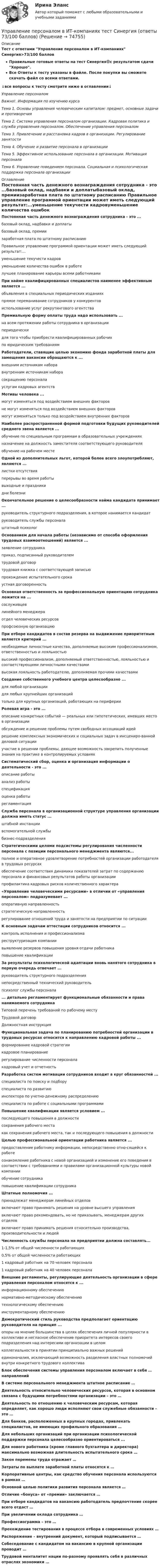     
            Описание
            Тест с ответами Управление персоналом в ИТ-компаниях Синергия>73/100 балловПравильные готовые ответы на тест Синергия🟢с результатом сдачи Хорошо.Все Ответы к тесту указаны в файле. После покупки вы сможете скачать файл со всеми ответами.↓все вопросы к тесту смотрите ниже в оглавлении↓Управление персоналомВажно!. Информация по изучению курсаТема 1. Основы управления человеческим капиталом: предмет, основные задачи и противоречияТема 2. Система управления персоналом организации. Кадровая политика и служба управления персоналом. Обеспечение управления персоналомТема 3. Привлечение и расстановка кадров в организации. Регулирование занятостиТема 4. Обучение и развитие персонала в организацииТема 5. Эффективное использование персонала в организации. Мотивация персоналаТема 6. Управление поведением персонала. Социальная и психологическая поддержка персонала организации 
            Оглавление
            Постоянная часть денежного вознаграждения сотрудника - это ...базовый оклад, надбавки и доплатыбазовый оклад, премиизаработная плата по штатному расписанию Правильное управление программой ориентации может иметь следующий результат:...уменьшение текучести кадровуменьшение количества ошибок в работелучшее планирование карьеры всеми работниками При найме квалифицированных специалистов наименее эффективным является ...объявления в специальных периодических изданияхпрямое переманивание сотрудников у конкурентовиспользование услуг рекрутингового агентства Премиальную форму оплаты труда надо использовать ...на всем протяжении работы сотрудника в организациипериодическидля того чтобы приобрести квалифицированных рабочихпо юридическим требованиям Работодатели, ставящие целью экономию фонда заработной платы для замещения вакансии обращаются к ...внешним источникам наборавнутренним источникам наборасокращению персоналауслугам кадровых агентств Мотивы человека ...могут изменяться под воздействием внешних факторовне могут изменяться под воздействием внешних факторовмогут изменяться только под воздействием внутренних факторов Наиболее распространенной формой подготовки будущих руководителей среднего звена является ...обучение по специальным программам в образовательных учрежденияхназначение на должность заместителя соответствующего руководителяобучение на рабочем месте Одной из дополнительных льгот, которой более всего злоупотребляют, являются ...листки отсутствияперерывы во время работывыходные и праздникидни болезни Окончательное решение о целесообразности найма кандидата принимает ...руководитель структурного подразделения, в которое нанимается кандидатруководитель службы персоналаштатный психолог Основанием для начала работы (независимо от способа оформления трудовых взаимоотношений) является ...заявление сотрудникаприказ, подписанный руководителемтрудовой договортрудовая книжка с соответствующей записьюпрохождение испытательного срокаустная договоренность Основная ответственность за профессиональную ориентацию сотрудника ложится на ...сослуживцевлинейного менеджераотдел человеческих ресурсовпрофсоюзную организацию  При отборе кандидатов в состав резерва на выдвижение приоритетным является критерий ...необходимые личностные качества, дополняемые высоким профессионализмом, ответственностью и лояльностью высокий профессионализм, дополняемый ответственностью, лояльностью и соответствующими личностными качествамивысокая лояльность работодателю, дополняемая прочими качествами Создание собственного учебного центра целесообразно ...для любой организациидля любых крупнейших организацийтолько для крупных организаций, работающих на периферии Ролевая игра - это ...описание конкретных событий — реальных или гипотетических, имевших место в организацииобсуждение и решение проблемы путем свободных ассоциаций идейрешение комплексных экономических и социальных задач в инсцениро-ванной деловой ситуацииучастие в решении проблемы, дающее возможность закрепить полученные знания на практике в контролируемых условиях Систематический сбор, оценка и организация информации о деятельности - это ...описание работыанализ работыспецификацияоценка работырегламентация Служба персонала в организационной структуре управления организации должна иметь статус ...штабной инстанциивспомогательной службы бизнес-подразделения Стратегическими целями подсистемы регулирования численности персонала с позиции персонального менеджмента являются...полное и оперативное удовлетворение потребностей организации работодателя в трудовых ресурсахобеспечение соответствия динамики показателей затрат по содержанию персонала и финансовых результатов работы организациипрофилактика кадровых рисков количественного характера  «Управление человеческими ресурсами» в отличии от «управления персоналом» подразумевает ...оперативную направленностьстратегическую направленностьрегулирование отношений труда и занятости на предприятии по ситуации К основным задачам аттестации сотрудников относится ...контроль исполнения и профессионализмареструктуризация компаниивыявление резервов повышения уровня отдачи работникаповышение квалификации За результаты психологической адаптации вновь нанятого сотрудника в первую очередь отвечает ...руководитель структурного подразделения непосредственный технический руководительпсихолог службы персонала ... детально регламентирует функциональные обязанности и права нанимаемого сотрудникаТиповой перечень требований по рабочему местуТрудовой договорДолжностная инструкция Функциональная задача по планированию потребностей организации в трудовых ресурсах относится к направлению кадровой работы ...формирование кадровой стратегиикадровое планированиерегулирование численности персоналакадровый учет и отчетность Разработка систем мотивации сотрудников входит в круг обязанностей ...специалиста по поиску и подборуспециалиста по развитиюинспектора по учетно-денежному распределениюспециалиста по работе с социальными программами Повышение квалификации является условием ...последующего повышения в должностисохранения рабочего местакак сохранения рабочего места, так и последующего повышения в должности Целью профессиональной ориентации работника является ...предоставление работнику информации, непосредственно отно-сящейся к работеознакомление работника с новой организацией и изменение его поведения в соответствии с требованиями и правилами организационной культуры новой компанииобучение сотрудникаповышение квалификации сотрудника Штатные полномочия ...принадлежат менеджерам линейных отделоввключают право принимать решения на уровне высшего управлениявключают право рекомендовать, но не приказывать, менеджерам других отделоввключают право принимать решения относительно производства, производительности и людей Численность службы персонала на предприятии должна составлять...1-1,5% от общей численности работающих0,5% от общей численности работающих1 кадровый работник на 70 человек персонала1 кадровый работник на 40 человек персонала Внешние регламенты, регулирующие деятельность организации в сфере управления персоналом относятся к ...информационному обеспечениюнормативно-методическому обеспечениютехнологическому обеспечениюинструментарному обеспечению Демократический стиль руководства предполагает ориентацию руководителя на принцип ...опоры на мнение большинства в целях обеспечения личной популярности в коллективе и негласное обеспечение приоритета интересов своего подразделения над интересами организации в целомколлегиальности в принятии принципиально важных решенийединоначалия, исключающий возможность разделения властных полномочий внутри конкретного трудового коллектива Блок обеспечения системы управления персоналом включает в себя … направлений В системе персонального менеджмента штатное расписание …Деятельность относительно человеческих ресурсов, которая в основном связана с будущими потребностями организации – это … Деятельность по отношению к человеческим ресурсам, которая определяет, как хорошо люди исполняют свои служебные обязанности – это …Для банков, расположенных в крупных городах, привлекать специалистов, не имеющих профильного образования … Для небольших организаций при организации психологической поддержки персонала целесообразно ориентироваться ... Для нового работника (кроме главного бухгалтера и директора) максимально возможная длительность испытательного срока … Закон перемены труда отражает … Затраты по выплате заработной платы относятся к … Корпоративные центры, как средство обучения персонала используются в рамках …Основной целью политики развития персонала является …Отличие «бонуса» от «премии» заключается …При отборе кандидатов на вакансию работодатель предпочтение скорее всего отдаст … При увеличении оклада сотрудника …Профессиограмма – это … Прохождение тестирования в процессе отбора в современных условиях …Распоряжение – внутренний документ, который подписывается … Собеседование с кандидатом на вакансию в крупной организации проводит …Трудовой менталитет нации по-разному проявлять себя в различных отраслях экономики …   
            
            
            Управление персоналом в ИТ-компаниях. Синергия. Ответы на ИТОГОВЫЙ ТЕСТ. На отлично!Управление персоналом в ИТ-компаниях тест Синергия (ответы 73/100 баллов)Управление персоналом Витте МУИВ Ответы на тесты 1-3 и итоговое тестированиеУправление персоналом в спортивной организацииУправление персоналом в таможенных органахУправление персоналом государственной и муниципальной службы 🌞Управление персоналом государственной и муниципальной службы / Итоговый тест / Синергия / МТИ / МосАП. Новые ответы на высокий балл!Управление персоналом (1/2) ММУ 2024гуправление персоналом 2 семестр готовые ответы 2022 синергия управление персоналом 2 семестр Синергия управление персоналом 3 семестр готовые ответы 2022 синергияУправление персоналом 3 семестр (ответы на тест Синергия / МТИ / МОИ / МосАП)Управление персоналом в высокотехнологичных компаниях. Синергия. Ответы на ИТОГОВЫЙ ТЕСТУправление персоналом в индустрии гостеприимства (тест с ответами магистратура Синергия)