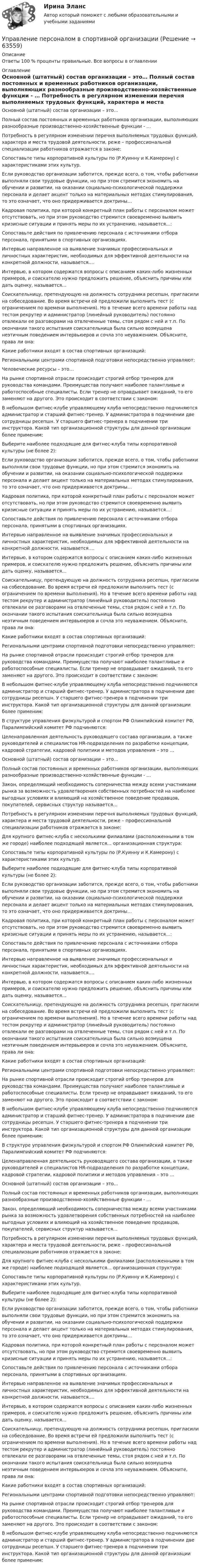      
            Описание
            Ответы 100 % проценты правильные. Все вопросы в оглавлении 
            Оглавление
              Основной (штатный) состав организации – это…   Полный состав постоянных и временных работников организации, выполняющих разнообразные производственно-хозяйственные функции - …   Потребность в регулярном изменении перечня выполняемых трудовых функций, характера и места трудовой деятельности, реже – профессиональной специализации работников отражается в законе:   Сопоставьте типы корпоративной культуры по (Р.Куинну и К.Камерону) с характеристиками этих культур.   Если руководство организации заботится, прежде всего, о том, чтобы работники выполняли свои трудовые функции, но при этом стремится экономить на обучении и развитии, на оказании социально-психологической поддержки персонала и делает акцент только на материальных методах стимулирования, то это означает, что оно придерживается доктрины…   Кадровая политика, при которой конкретный план работы с персоналом может отсутствовать, но при этом руководство стремится своевременно выявить кризисные ситуации и принять меры по их устранению, называется…:   Сопоставьте действия по привлечению персонала с источниками отбора персонала, принятыми в спортивных организациях.   Интервью направленное на выявление значимых профессиональных и личностных характеристик, необходимых для эффективной деятельности на конкретной должности, называется….   Интервью, в котором содержатся вопросы с описанием каких-либо жизненных примеров, и соискателю нужно предложить решение, объяснить причины или дать оценку, называется…   Соискательницу, претендующую на должность сотрудника ресепшн, пригласили на собеседование. Во время встречи ей предложили выполнить тест (с ограничением по времени выполнения). Но в течение всего времени работы над тестом рекрутер и администратор (линейный руководитель) постоянно отвлекали ее разговорами на отвлеченные темы, стоя рядом с ней и т.п. По окончании такого испытания соискательница была сильно возмущена неэтичным поведением интервьюеров и сочла это неуважением. Объясните, права ли она:   Какие работники входят в состав спортивных организаций:   Региональными центрами спортивной подготовки непосредственно управляют:   Человеческие ресурсы – это…   На рынке спортивной отрасли происходит строгий отбор тренеров для руководства командами. Преимущества получают наиболее талантливые и работоспособные специалисты. Если тренер не оправдывает ожиданий, то его заменяют на другого. Это происходит в соответствии с законом:   В небольшом фитнес-клубе управляющему клуба непосредственно подчиняются администратор и старший фитнес-тренер. У администратора в подчинении две сотрудницы ресепшн. У старшего фитнес-тренера в подчинении три инструктора. Какой тип организационной структуры для данной организации более применим:   Выберите наиболее подходящие для фитнес-клуба типы корпоративной культуры (не более 2):   Если руководство организации заботится, прежде всего, о том, чтобы работники выполняли свои трудовые функции, но при этом стремится экономить на обучении и развитии, на оказании социально-психологической поддержки персонала и делает акцент только на материальных методах стимулирования, то это означает, что оно придерживается доктрины…   Кадровая политика, при которой конкретный план работы с персоналом может отсутствовать, но при этом руководство стремится своевременно выявить кризисные ситуации и принять меры по их устранению, называется…:   Сопоставьте действия по привлечению персонала с источниками отбора персонала, принятыми в спортивных организациях.   Интервью направленное на выявление значимых профессиональных и личностных характеристик, необходимых для эффективной деятельности на конкретной должности, называется….   Интервью, в котором содержатся вопросы с описанием каких-либо жизненных примеров, и соискателю нужно предложить решение, объяснить причины или дать оценку, называется…   Соискательницу, претендующую на должность сотрудника ресепшн, пригласили на собеседование. Во время встречи ей предложили выполнить тест (с ограничением по времени выполнения). Но в течение всего времени работы над тестом рекрутер и администратор (линейный руководитель) постоянно отвлекали ее разговорами на отвлеченные темы, стоя рядом с ней и т.п. По окончании такого испытания соискательница была сильно возмущена неэтичным поведением интервьюеров и сочла это неуважением. Объясните, права ли она:   Какие работники входят в состав спортивных организаций:   Региональными центрами спортивной подготовки непосредственно управляют:   На рынке спортивной отрасли происходит строгий отбор тренеров для руководства командами. Преимущества получают наиболее талантливые и работоспособные специалисты. Если тренер не оправдывает ожиданий, то его заменяют на другого. Это происходит в соответствии с законом:   В небольшом фитнес-клубе управляющему клуба непосредственно подчиняются администратор и старший фитнес-тренер. У администратора в подчинении две сотрудницы ресепшн. У старшего фитнес-тренера в подчинении три инструктора. Какой тип организационной структуры для данной организации более применим:   В структуре управления физкультурой и спортом РФ Олимпийский комитет РФ, Паралимпийский комитет РФ подчиняются:   Целенаправленная деятельность руководящего состава организации, а также руководителей и специалистов HR-подразделения по разработке концепции, кадровой стратегии, кадровой политики и методов управления – это …   Основной (штатный) состав организации – это…   Полный состав постоянных и временных работников организации, выполняющих разнообразные производственно-хозяйственные функции - …   Закон, определяющий необходимость соперничества между всеми участниками рынка за возможность удовлетворения собственных потребностей на наиболее выгодных условиях и влияющий на хозяйственное поведение продавцов, покупателей, сервисных структур называется…   Потребность в регулярном изменении перечня выполняемых трудовых функций, характера и места трудовой деятельности, реже – профессиональной специализации работников отражается в законе:   Для крупного фитнес-клуба с несколькими филиалами (расположенными в том же городе) наиболее подходящей является… организационная структура:   Сопоставьте типы корпоративной культуры по (Р.Куинну и К.Камерону) с характеристиками этих культур.   Выберите наиболее подходящие для фитнес-клуба типы корпоративной культуры (не более 2):   Если руководство организации заботится, прежде всего, о том, чтобы работники выполняли свои трудовые функции, но при этом стремится экономить на обучении и развитии, на оказании социально-психологической поддержки персонала и делает акцент только на материальных методах стимулирования, то это означает, что оно придерживается доктрины…   Кадровая политика, при которой конкретный план работы с персоналом может отсутствовать, но при этом руководство стремится своевременно выявить кризисные ситуации и принять меры по их устранению, называется…:   Сопоставьте действия по привлечению персонала с источниками отбора персонала, принятыми в спортивных организациях.   Интервью направленное на выявление значимых профессиональных и личностных характеристик, необходимых для эффективной деятельности на конкретной должности, называется….   Интервью, в котором содержатся вопросы с описанием каких-либо жизненных примеров, и соискателю нужно предложить решение, объяснить причины или дать оценку, называется…   Соискательницу, претендующую на должность сотрудника ресепшн, пригласили на собеседование. Во время встречи ей предложили выполнить тест (с ограничением по времени выполнения). Но в течение всего времени работы над тестом рекрутер и администратор (линейный руководитель) постоянно отвлекали ее разговорами на отвлеченные темы, стоя рядом с ней и т.п. По окончании такого испытания соискательница была сильно возмущена неэтичным поведением интервьюеров и сочла это неуважением. Объясните, права ли она:   Какие работники входят в состав спортивных организаций:   Региональными центрами спортивной подготовки непосредственно управляют:   На рынке спортивной отрасли происходит строгий отбор тренеров для руководства командами. Преимущества получают наиболее талантливые и работоспособные специалисты. Если тренер не оправдывает ожиданий, то его заменяют на другого. Это происходит в соответствии с законом:   В небольшом фитнес-клубе управляющему клуба непосредственно подчиняются администратор и старший фитнес-тренер. У администратора в подчинении две сотрудницы ресепшн. У старшего фитнес-тренера в подчинении три инструктора. Какой тип организационной структуры для данной организации более применим:    В структуре управления физкультурой и спортом РФ Олимпийский комитет РФ, Паралимпийский комитет РФ подчиняются:   Целенаправленная деятельность руководящего состава организации, а также руководителей и специалистов HR-подразделения по разработке концепции, кадровой стратегии, кадровой политики и методов управления – это …   Основной (штатный) состав организации – это…   Полный состав постоянных и временных работников организации, выполняющих разнообразные производственно-хозяйственные функции - …   Закон, определяющий необходимость соперничества между всеми участниками рынка за возможность удовлетворения собственных потребностей на наиболее выгодных условиях и влияющий на хозяйственное поведение продавцов, покупателей, сервисных структур называется…   Потребность в регулярном изменении перечня выполняемых трудовых функций, характера и места трудовой деятельности, реже – профессиональной специализации работников отражается в законе:   Для крупного фитнес-клуба с несколькими филиалами (расположенными в том же городе) наиболее подходящей является… организационная структура:   Сопоставьте типы корпоративной культуры по (Р.Куинну и К.Камерону) с характеристиками этих культур.   Выберите наиболее подходящие для фитнес-клуба типы корпоративной культуры (не более 2):   Если руководство организации заботится, прежде всего, о том, чтобы работники выполняли свои трудовые функции, но при этом стремится экономить на обучении и развитии, на оказании социально-психологической поддержки персонала и делает акцент только на материальных методах стимулирования, то это означает, что оно придерживается доктрины…   Кадровая политика, при которой конкретный план работы с персоналом может отсутствовать, но при этом руководство стремится своевременно выявить кризисные ситуации и принять меры по их устранению, называется…:   Сопоставьте действия по привлечению персонала с источниками отбора персонала, принятыми в спортивных организациях.   Интервью направленное на выявление значимых профессиональных и личностных характеристик, необходимых для эффективной деятельности на конкретной должности, называется….   Интервью, в котором содержатся вопросы с описанием каких-либо жизненных примеров, и соискателю нужно предложить решение, объяснить причины или дать оценку, называется…   Соискательницу, претендующую на должность сотрудника ресепшн, пригласили на собеседование. Во время встречи ей предложили выполнить тест (с ограничением по времени выполнения). Но в течение всего времени работы над тестом рекрутер и администратор (линейный руководитель) постоянно отвлекали ее разговорами на отвлеченные темы, стоя рядом с ней и т.п. По окончании такого испытания соискательница была сильно возмущена неэтичным поведением интервьюеров и сочла это неуважением. Объясните, права ли она:   Какие работники входят в состав спортивных организаций:   Региональными центрами спортивной подготовки непосредственно управляют:   На рынке спортивной отрасли происходит строгий отбор тренеров для руководства командами. Преимущества получают наиболее талантливые и работоспособные специалисты. Если тренер не оправдывает ожиданий, то его заменяют на другого. Это происходит в соответствии с законом:   В небольшом фитнес-клубе управляющему клуба непосредственно подчиняются администратор и старший фитнес-тренер. У администратора в подчинении две сотрудницы ресепшн. У старшего фитнес-тренера в подчинении три инструктора. Какой тип организационной структуры для данной организации более применим:   
            
            
            Управление персоналом Витте МУИВ Ответы на тесты 1-3 и итоговое тестированиеУправление персоналом в спортивной организацииУправление персоналом в таможенных органахУправление персоналом государственной и муниципальной службы 🌞Управление персоналом государственной и муниципальной службы / Итоговый тест / Синергия / МТИ / МосАП. Новые ответы на высокий балл!Управление персоналом государственной и муниципальной службы Компетентностный тест💯 Управление персоналом государственной и муниципальной службы > Компетентностный тест (правильные ответы на тест Синергия / МОИ / МТИ / МосАП) управление персоналом 2 семестр Синергия управление персоналом 3 семестр готовые ответы 2022 синергияУправление персоналом 3 семестр (ответы на тест Синергия / МТИ / МОИ / МосАП)Управление персоналом в высокотехнологичных компаниях. Синергия. Ответы на ИТОГОВЫЙ ТЕСТУправление персоналом в индустрии гостеприимства (тест с ответами магистратура Синергия)Управление персоналом в ИТ-компаниях СИНЕРГИЯУправление персоналом в ИТ-компаниях. Синергия. Ответы на ИТОГОВЫЙ ТЕСТ. На отлично!