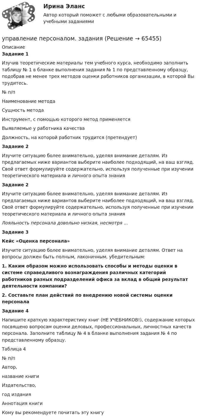      
            Описание
             Задание 1	Изучив теоретические материалы тем учебного курса, необходимо заполнить таблицу № 1 в бланке выполнения задания № 1 по представленному образцу, подобрав не менее трех методов оценки работников организации, в которой Вы трудитесь.  № п/п Наименование метода Сущность метода Инструмент, с помощью которого метод применяется Выявляемые у работника качества Должность, на которой работник трудится (претендует) Задание 2	Изучите ситуацию более внимательно, уделяя внимание деталям. Из предлагаемых ниже вариантов выберите наиболее подходящий, на ваш взгляд. Свой ответ формулируйте содержательно, используя полученные при изучении теоретического материала и личного опыта знания Задание 2	Изучите ситуацию более внимательно, уделяя внимание деталям. Из предлагаемых ниже вариантов выберите наиболее подходящий, на ваш взгляд. Свой ответ формулируйте содержательно, используя полученные при изучении теоретического материала и личного опыта знанияЛояльность персонала довольно низкая, несмотря ... Задание 3 Кейс «Оценка персонала»	Изучите ситуацию более внимательно, уделяя внимание деталям. Ответ на вопросы должен быть полным, лаконичным, убедительным:  1. Каким образом можно использовать способы и методы оценки в системе справедливого вознаграждения различных категорий работников разных подразделений офиса за вклад в общий результат деятельности компании?  2. Составьте план действий по внедрению новой системы оценки персонала Задание 4	Напишите краткую характеристику книг (НЕ УЧЕБНИКОВ!), содержание которых посвящено вопросам оценки деловых, профессиональных, личностных качеств персонала. Заполните таблицу № 4 в бланке выполнения задания № 4 по представленному образцу.	Таблица 4  № п/п Автор,название книги Издательство,год издания Аннотация книги Кому вы рекомендуете почитать эту книгу   
            
            
            Управление персоналом (ДОУА, 2 часть) Тестовые вопросы к разделу 6управление персоналом. заданияУправление персоналом  Комплексное задание  НСПКУправление персоналом  Комплексное задание  НСПКУправление персоналом  Комплексное задание  НСПКУправление персоналом  Комплексное задание  НСПКУправление персоналом Комплексное задание  НСПКУправление персоналом (ДОУА, 2 часть) Практическое занятие 2. Задание 10Управление персоналом (ДОУА, 2 часть) Практическое занятие 2. Задание 4Управление персоналом (ДОУА, 2 часть) Практическое занятие 2. Задание 6Управление персоналом (ДОУА, 2 часть) Практическое занятие 2. Задание 7Управление персоналом (ДОУА, 2 часть) Практическое занятие 2. Задания 1 - 3, 8, 9Управление персоналом (ДОУА, 2 часть) Практическое занятие 3Управление персоналом (ДОУА, 2 часть) Тестовые вопросы к разделу 4