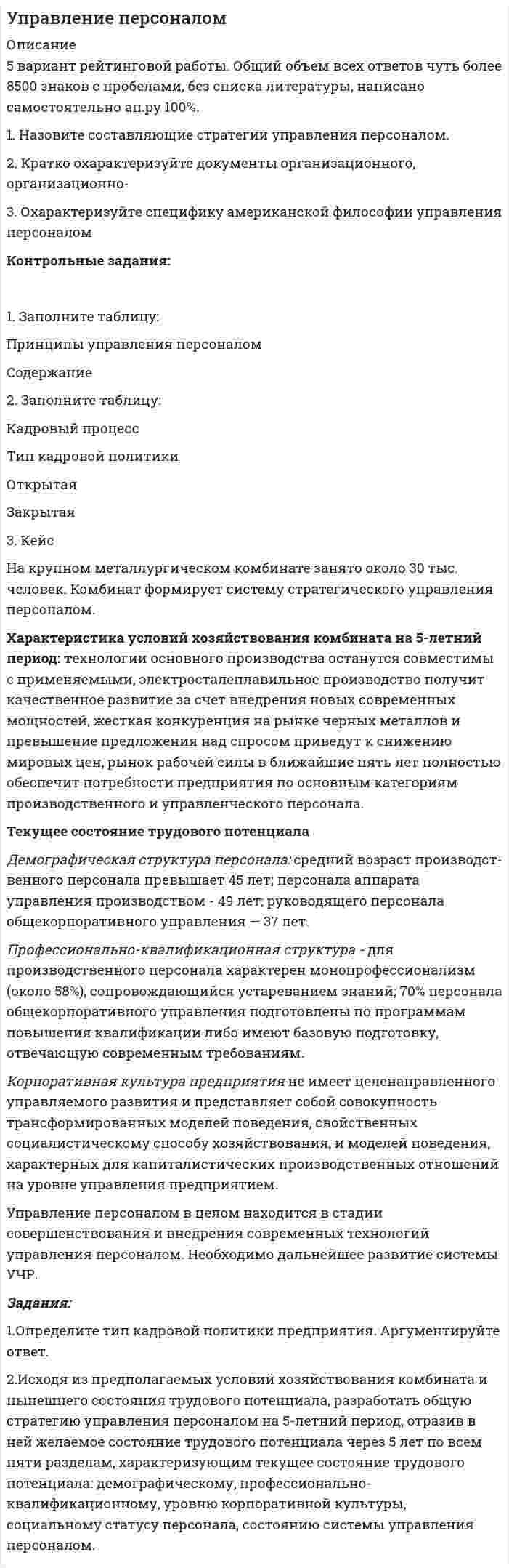      
          Описание
          1. Найдите синтаксические ошибки и определите их характер. Оформите задание в виде таблицы: 1) исходный вариант предложения; 2) тип синтаксической ошибки; 3) исправленный вариант предложения. (4,5 б.)Вариант 2. 1. Он научил Виктора не только профессиональным приемам, но и открыл красоту профессии фрезеровщика. 2. Мы работаем сейчас над двумя постановками: «Вишневый сад» Чехова и пьесой Володина «С любимыми не расставайтесь». 3. Я уже разобрался с этим делом. 4. Граждане! Просьба сдавать весь утиль дворнику, который накопился. 5.В своем сочинении я хотела рассказать о великих людях и чему учат их подвиги. 6. На книгу получено 35 отзывов. 7. Не ставьте сумки и одежду на подоконники. 8. Согласно многолетних наблюдений, погода стала менее устойчива. 9. Вот теперь трактирщик сказал, что не дам вам есть, пока не заплатите за старое. 10. Вопросы очень интересны людям , собеседникам.2. Найдите ошибки в употреблении деепричастного оборота, отредактируйте предложения. Оформите задание в виде таблицы: 1) предложение с ошибкой; 2) правильное предложений. (2 б.)1. Но оставила все эти хотения, поскольку, растеряв умение рисовать, поступление было сомнительным. 2. Попав в коллектив таких же людей, как я и старше, мне пришлось пройти все этапы посвящения в «спортивную элиту». 3. Добившись успеха, для меня понятие семьи расширилось. 4. Окончив общеобразовательную школу и поступив в ТюмГНГУ, мне пришлось покинуть обе семьи и увидеть весь мир в своей реальности.5. В романе содержится много иностранных слов, затрудняя понимание содержания учащимися.6. Живя в монастыре, Мцыри преследовали мечты о свободе. 
          Оглавление
          3. С какими падежами употребляются приведенные ниже слова? Составьте и запишите словосочетания. (1,5 б.)Баллотироваться, благоговеть, благодаря (деепричастие), благодаря (предлог), возразить, вопреки, готовиться, жажда, , импонировать, иронизировать, несведущий, одержимый, оплатить, отзыв, подозревать, протежировать, рецензия, скучать. 
          Список литературы
          4. Исправьте ошибки в управлении глаголов. Оформите задание в виде таблицы: 1) предложение с ошибкой; 2) правильное предложений. (2 б.)1. Полный отвагой Матросов бросился на амбразуру. 2. Продолжаются слушания по импичменту президенту.3. Я стараюсь оставаться таков, каков я есть. 4. Стоимость этой книги составляет до девяноста рублей. 5. В лагере не хватает спортивного оборудования, а что касается с питанием, оно вполне удовлетворяет всех. 6. По прибытию поезда мы отправились в центр города.7.В любом случае мое детское восприятие на жизнь перерастет в оптимиста, который, как сказал Задорнов, «даже на кладбище, вместо крестов, видит одни плюсы».
            
            
            1. На занятии (или самостоятельно дома) на основе данных Новосибирского облкомстата определите динамику следующих социально-демографических и экономических показателей г. Новосибирска за последние 5 лет: а) уровень рождаемости; б) среднюю продолжительность жизни; в) количество работающих женщин, мужчин;1. Назовите составляющие стратегии управления персоналом. 2. Кратко охарактеризуйте документы организационного, организационно- 3. Охарактеризуйте специфику американской философии управления персоналом1. Найдите подлежащее и сказуемое в данных предложениях. Переведите предложения на русский язык. 1) My mother is a doctor. 2) To smoke is harmful. 3) Reading is useful. 4) My sister doesn’t eat meat. 5) I can be invited to the party. 6) Show me your new photos, please.1. Найдите производные от данных функций: 2. Дана функция Найдите (3Т0). Вычислите 3. Дана функция . Найдите и . Вычислите 4. Докажите, что функция удовлетворяет уравнению 5. Дана функция .Найдите .1. Найдите синтаксические ошибки и определите их характер. Оформите задание в виде таблицы: 1) исходный вариант предложения; 2) тип синтаксической ошибки; 3) исправленный вариант предложения. (4,5 б.). 1. Найти длину волны света, освещающего установку в опыте Юнга, если при помещении на пути одного из интерферирующих лучей стеклянной пластинки (n = 1,52) толщиной 3 мкм картина интерференции на экране смещается на три светлые полосы. 51. Температура в центре Солнца порядка 1,3•107 К. Найти равновесное давление теплового излучения, считая его изотропным.1. Найти матрицу, обратную матрице (■(1&-3&0@0&1&0@0&5&1)) . 2. . Решить СЛАУ { ■( x +2y- z= 3, @3x- y+ z= 2, @2x-3y+2z=-1 .)┤ 3. . Вероятность того, что в результате проверки изделию будет присвоен «Знак высшего качества», равна 0,2. На контроль поступило 9 изделий. Какова вероятность того, что знак высшего качества будет присвоен:1. Методы детерминированного и стохастического факторного анализа. 2. Задача №1. Составить аддитивную модель по приведенным данным. Остаток расходов будущих периодов в балансе предыдущего года на начало равен 108 тыс. руб., на конец года – 200 тыс. руб.1. Методы прогнозирования и их применение в планировании. Методы экспертных оценок.  2. Мастер-бюджет в текущем планировании, его основные шаги.  3. Описать и привести примеры расчета плана по фонду заработной платы на Вашем предприятии.1. Мировоззрение: сущность, структура, функции. 2. Мифология и религия – первые исторические типы мировоззренческого постижения мира. 3. Понятие философии. Специфика философского знания, его разделы. Функции философии. Философия и наука.1)Многие считают, что гордится своей национальностью – все равно, что гордится тем, что у тебя два глаза или две ноги. А вот Американцы очень гордятся тем, что они Американцы. Может быть, у нас вообще нет чувства национального достоинства? Может быть, оно нам и не нужно?1. Могут ли накладные расходы быть прямыми? а) да; б) нет 2. При повышении цен на реализуемую продукцию доля постоянных затрат в составе выручки от реализации:1 Может ли быть рассмотрен совместно с основным встречный иск в следующих случаях: 1 ЗАО «Аматор», г. Ставрополь, обратилось в Арбитражный суд Ставропольского края с иском к ООО «Агро-Инстэк», г. Ставрополь, и к ООО «Сиана» о расторжении договора о совместной деятельности, определении доли и выплате стоимости этой доли. ООО «Агро-Инстэк» обратилось в Арбитражный суд Ставропольского края со встречным иском1 моль азота изотермически расширяется при T = 300 К. При этом газ поглощает Q = 1740 Дж теплоты. Во сколько раз увеличивается объём газа?