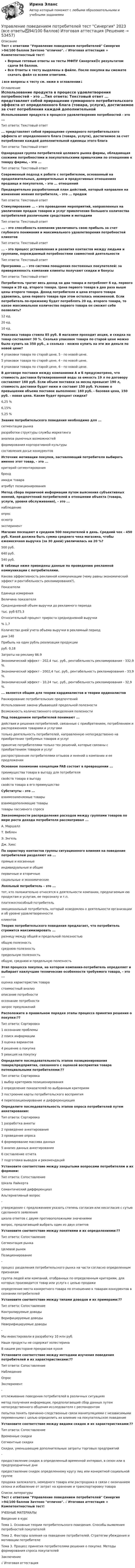     
            Описание
            Тест с ответами Управление поведением потребителей Синергия >94/100 баллов Зачтено отлично. √ Итоговая аттестация + Компетентностный тест!Верные готовые ответы на тесты МФПУ Синергия🟢с результатом сдачи 94 баллов.Все Ответы к тесту выделены в файле. После покупки вы сможете скачать файл со всеми ответами.↓все вопросы к тесту см. ниже в оглавлении↓ 
            Оглавление
            Использование продукта в процессе удовлетворения потребностей - это ...Тип ответа: Текстовый ответ ... представляет собой приращение суммарного потребительского эффекта от определенного блага (товара, услуги), достигаемое за счет потребления каждой дополнительной единицы этого благаТип ответа: Текстовый ответ Однородная группа потребителей целевого рынка фирмы, обладающая схожими потребностями и покупательскими привычками по отношению к товару фирмы, - это ...Тип ответа: Текстовый ответ Современный подход к работе с потребителем, основанный на продолжительных, доверительных и продуктивных отношениях продавца и покупателя, - это ... отношений Предварительно разработанный план действий, который направлен на изменение мнения потребителя, - это ... продажТип ответа: Текстовый ответ Стимулирование ... - это проведение мероприятий, направленных на увеличение продаж товаров и услуг привлечение большего количества потребителей различными средствами и методамиТип ответа: Текстовый ответ ... - это способность компании увеличивать свою прибыль за счет глубокого понимания и максимального удовлетворения потребностей клиентовТип ответа: Текстовый ответ ... - это процесс установления и развития контактов между людьми и группами, порождаемый потребностями совместной деятельностиТип ответа: Текстовый ответ Программа ... - это система поощрения постоянных покупателей: за приверженность компании клиенты получают скидки и бонусыТип ответа: Текстовый ответ Потребитель тратит весь доход на два товара и потребляет 6 ед. первого товара и 20 ед. второго товара. Цена первого товара в два раза выше цены второго товара. Доход потребителя и цена второго товара удвоились, цена первого товара при этом осталась неизменной. Если потребитель по-прежнему будет потреблять 20 ед. второго товара, то какое максимальное количество первого товара он сможет себе позволить?12 ед.20 ед.10 ед. Упаковка товара стоила 85 руб. В магазине проходит акция, и скидка на товар составляет 30 %. Сколько упаковок товара по старой цене можно было купить на 350 руб., а сколько - можно купить на эти же деньги по новой цене?4 упаковки товара по старой цене, 5 - по новой цене.5 упаковок товара по старой цене, 4 - по новой цене.4 упаковки товара по старой цене, 6 - по новой цене. В договоре поставки между компаниями А и Б предусмотрено, что стоимость доставки бутилированной воды за емкость 19 л по договору составляет 160 руб. Если объем поставки за месяц превысит 190 л, стоимость доставки будет ниже и составит 150 руб. Условие о превышении объема поставок выполнено: 160 руб. - базовая цена, 150 руб. - новая цена. Каким будет процент скидки?6,25 %6,15%5,25 % Знание потребительского поведения необходимо для ...сегментации рынкаразработки структуры службы маркетингаанализа рыночных возможностейформирования корпоративной культурысоставления досье конкурентов Источник мотивации покупки, заставляющий потребителя выбирать именно этот товар, - это ...критерий сегментированиябрендимидж товараатрибут позиционирования Метод сбора первичной информации путем выяснения субъективных мнений, предпочтений потребителей в отношении объекта (товара, услуги, уровня обслуживания), - это ...наблюдениеопрососмотрэксперимент Магазин посещают в среднем 500 покупателей в день. Средний чек - 450 руб. Какой должна быть сумма среднего чека магазина, чтобы ежемесячная выручка (за 30 дней) увеличилась на 20 %?500 руб.640 руб.540 руб. В таблице ниже приведены данные по проведению рекламной коммуникации с потребителями.Какова эффективность рекламной коммуникации (чему равны экономический эффект и рентабельность рекламирования?). Показатели Единица измерения Величина показателяСреднедневной объем выручки до рекламного периодатыс. руб 675,3 Относительный процент прироста среднедневной выручки % 1,7Количество дней учета объема выручки в рекламный период дни 140Прибыль на один рубль реализации продукции руб. 0,18Затраты на рекламу 86.9Экономический эффект - 202,4 тыс. руб., рентабельность рекламирования - 332,9 %.Экономический эффект - 2002,4 тыс. руб., рентабельность рекламирования - 33,9 %.Экономический эффект - 10,24 тыс. руб., рентабельность рекламирования - 32,9 %.... является общим для теории кардиналистов и теории ординалистовРанжирование потребительских предпочтенийИспользование закона убывающей предельной полезностиВозможность количественного определения полезности Под поведением потребителей понимают ...действия и решения потребителей, связанные с приобретением, потреблением и распоряжением товарами и услугамитолько деятельность потребителей, направленную непосредственно на приобретение требуемых товаров и услугпринятие потребителями только тех решений, которые связаны с приобретением товаров и услуграспространение потребителями отзывов и мнений о компании и ее предложении Основное понимание концепции FAB состоит в превращении ...преимущества товара в выгоду для потребителясвойств товара в выгодусвойств товара в его преимущество Субституты - это ...взаимозаменяемые товарывзаимодополняющие товарытовары пассивного спроса Закономерности распределения расходов между группами товаров по мере роста дохода потребителя рассматривал ...А. МаршаллТ. ВебленЭ. ЭнгельДж. Хикс По характеру контактов группы ситуационного влияния на поведение потребителей разделяют на ...прямые и косвенныеиндивидуальные и общиепервичные и вторичныесоциальные и экономические Лояльный потребитель - это ...тот, кто положительно относятся к деятельности компании, предлагаемым ею продуктам и услугам, ее персоналу и т.п.платежеспособный потребительэмоциональный потребитель, который осведомлен о деятельности организации и об уровне удовлетворенностиклиентов Теория потребительского поведения предлагает, что потребитель стремится максимизировать ...разницу между общей и предельной полезностьюобщую полезностьсреднюю полезностьпредельную полезностьобщую, среднюю и предельную полезность Этап процесса покупки, на котором компания-потребитель определяет и выбирает наилучшие технические особенности требуемого товара, - это ...оценка характеристик товарастоимостный анализописание потребностиосознание потребностизапрос предложений Расположите в правильном порядке этапы процесса принятия решения о покупке:??Тип ответа: Сортировка1 осознание проблемы2 поиск информации3 оценка вариантов4 решение о покупке5 реакция на покупку Определите последовательность этапов позиционирования товара/предприятия, связанного с оценкой восприятия товара потенциальными потребителями:??Тип ответа: Сортировка1 выбор критериев позиционирования2 определение показателей по выбранным критериям3 построение карты потребительского восприятия4 перепозиционирование и дифференциация Определите последовательность этапов опроса потребителей путем анкетирования:Тип ответа: Сортировка1 разработка анкеты2 проведение анкетирования3 проведение опроса4           формирование массива данных5          анализ данных анкетирования6           составление отчета7           подготовка выводов и рекомендаций Установите соответствие между закрытыми вопросами потребителям и их формами:Тип ответа: СопоставлениеШкала ЛайкертаСемантический дифференциалАльтернативный вопрос-утверждение с предложением указать степень согласия или несогласия с сутью сделанного заявленияшкала ответов с двумя противоположными значениямивопрос, предлагающий выбрать один из двух ответовУстановите соответствие между понятиями и их определениями:??Тип ответа: СопоставлениеСегментация рынкаЦелевой рынокПозиционирование-процесс разделения потребительского рынка на части согласно определенным признакамгруппа людей или компаний, отобранных по определенным критериям, для которых производится товар или услуга с целью продажиопределение места конкретного товара по отношению к товарам конкурентов в сознании потребителейУстановите соответствие между типами доводов и их примерами:??Тип ответа: СопоставлениеКонтролируемые доводыВерифицируемые доводыНеверифицируемые доводы-Мы инвестировали в разработку 10 млн руб.Наши продукты не содержат холестеринаВ нашем ресторане прекрасная кухняУстановите соответствие между методами изучения поведения потребителей и их характеристиками:??Тип ответа: СопоставлениеНаблюдениеОпросЭксперимент-отслеживание поведения потребителей в различных ситуацияхметод получения информации, предполагающий сбор данных путем непосредственного общения исследователя с респондентомпопытка понять причинно-следственные связи манипуляциями с независимыми переменными с целью определить их влияние на покупательское поведениеУстановите соответствие между видами скидок и их характеристиками:??Тип ответа: СопоставлениеВременные скидкиСегментные скидкиСкидки, уменьшающие дополнительные затраты торговых предприятий-предоставление скидок в определенный временной интервал, в сезон или в предпраздничные днипредоставление скидок определенному кругу лиц или конкретной социальной группепродажа залежалого, немодного товара или распродажа в связи с окончанием сезона и избавление от затрат на хранение и транспортировку товара 
            Список литературы
            Тест с ответами Управление поведением потребителей Синергия >94/100 баллов Зачтено отлично. √ Итоговая аттестация + Компетентностный тест!УЧЕБНЫЕ МАТЕРИАЛЫВведение в курсТема 1. Основные теории потребительского поведения. Способы выявления потребностей покупателейТема 2. Факторы влияния на поведение потребителей. Стратегии убеждения и мотивации потребителеТема 3. Процесс принятия потребителями решения о покупке. Методы формирования спроса покупателейЗаключение√ Итоговая аттестация
            
            
            💯 Управление поведением потребителей > Тема 3. Процесс принятия потребителями решения о покупке. Методы формирования спроса покупателей (правильные ответы на тест Синергия / МОИ / МТИ / МосАП)Управление поведением потребителей тест Синергия 2023 (все ответы✅94/100 баллов) Итоговая аттестацияУправление поведением потребителей (тест с ответами Синергия/МОИ/ МТИ /МОСАП)Управление пожарной безопасностьюУправление пожарной безопасностью (44 вопроса)Управление пожарной безопасностью в нефтегазовом и химическом комплексах 1 РОСДИСТАНТУправление ... позволяет создавать соответствующие ожиданиям клиентов продукты и услуги в срок с минимальными затратамиУправление персоналом. Тест с ответами Синергия .Управление персоналом — это💯 Управление поведением потребителей > Итоговый тест (правильные ответы на тест Синергия / МОИ / МТИ / МосАП)💯 Управление поведением потребителей > Компетентностный тест (правильные ответы на тест Синергия / МОИ / МТИ / МосАП)Управление поведением потребителей / Психология и поведение потребителей. СинергияУправление поведением потребителей. Синергия 🔥 Ответы на итоговый + компетентностный тесты 🔥 На отлично!💯 Управление поведением потребителей > Тема 1. Основные теории потребительского поведения. Способы выявления потребностей покупателей  (правильные ответы на тест Синергия / МОИ / МТИ / МосАП)