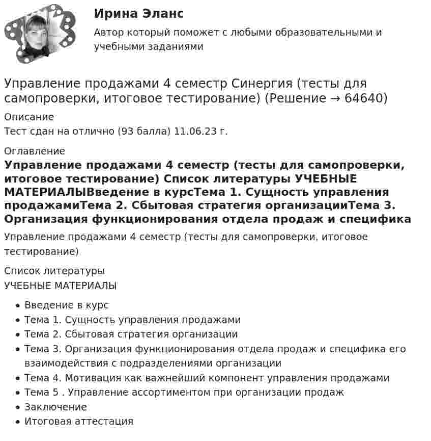    
            Описание
            Тест сдан на отлично (93 балла) 11.06.23 г. 
            Оглавление
            Управление продажами 4 семестр (тесты для самопроверки, итоговое тестирование) 
            Список литературы
            УЧЕБНЫЕ МАТЕРИАЛЫВведение в курсТема 1. Сущность управления продажамиТема 2. Сбытовая стратегия организацииТема 3. Организация функционирования отдела продаж и специфика его взаимодействия с подразделениями организацииТема 4. Мотивация как важнейший компонент управления продажамиТема 5 . Управление ассортиментом при организации продажЗаключениеИтоговая аттестация 
            
            
            управление предприятиемУправление продажами 4 семестр Синергия (тесты для самопроверки, итоговое тестирование)Управление продажами в гостиничном и ресторанном бизнесе.м. Синергия. Ответы на ИТОГОВЫЙ ТЕСТ. На отлично!Управление продажами Витте МУИВ Ответы на итоговый тестУправление продажами в туриндустрии Витте МУИВ Ответы на тесты 1-3 и итоговое тестированиеУправление продажами СинергияУправление продажами (тест с ответами Синергия/МОИ/ МТИ /МОСАП)Управление пожарной безопасностью (44 вопроса)Управление пожарной безопасностью в нефтегазовом и химическом комплексах 1 РОСДИСТАНТУправление ... позволяет создавать соответствующие ожиданиям клиентов продукты и услуги в срок с минимальными затратамиУправление ... позволяет создавать соответствующие ожиданиям клиентов продукты и услуги в срок с минимальными затратамиУправление ... позволяет создавать соответствующие ожиданиям клиентов продукты и услуги в срок с минимальными затратамиУправление ...позволяет создавать соответствующие ожиданиям клиентов продукты и услуги в срок с минимальными затратамиУправление поставщиками в цепи поставок